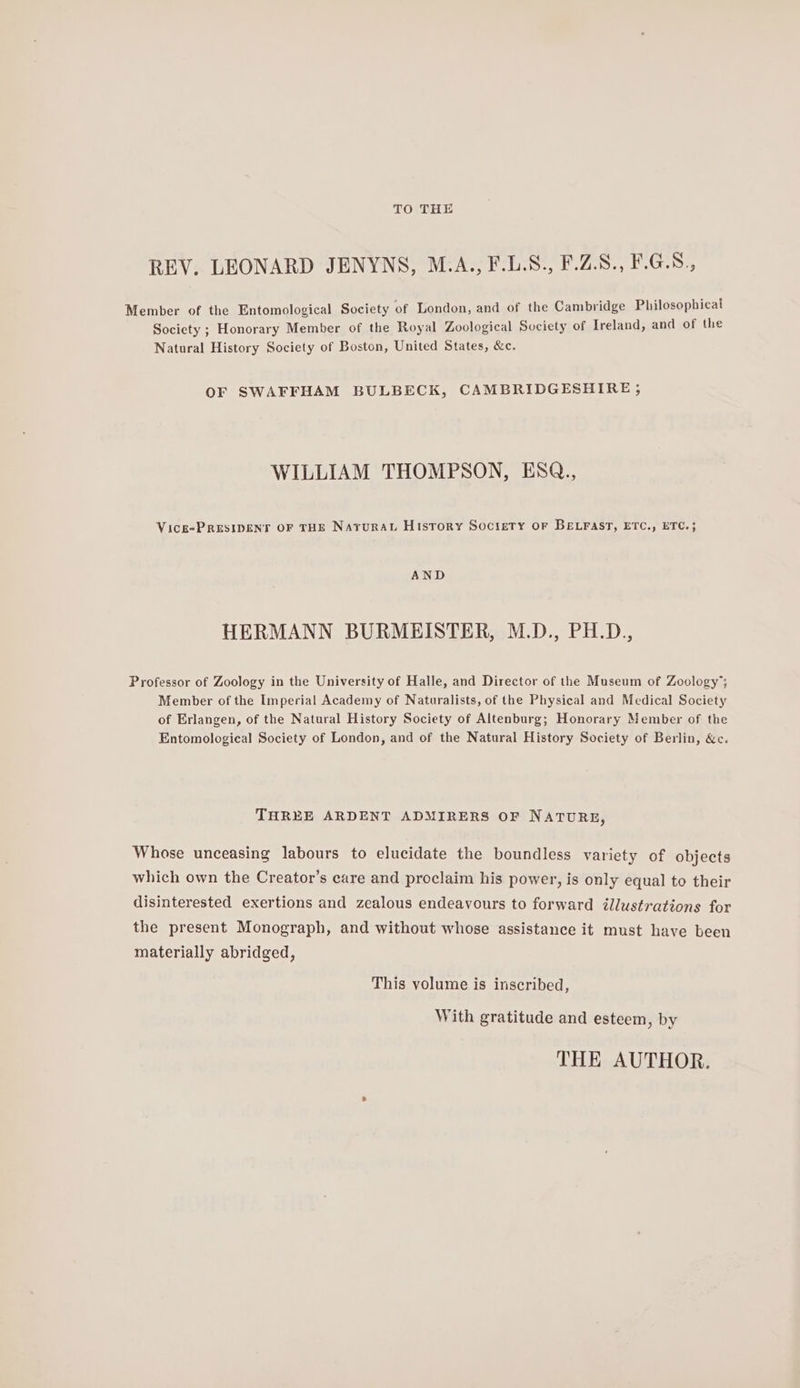 TO THE REV. LEONARD JENYNS, M.A., F.L.S., F.Z.S., F.G.8., Member of the Entomological Society of London, and of the Cambridge Philosophical Society ; Honorary Member of the Royal Zoological Society of Ireland, and of the Natural History Society of Boston, United States, &amp;c. OF SWAFFHAM BULBECK, CAMBRIDGESHIRE; WILLIAM THOMPSON, ESQ., Vicg-PRESIDENT OF THE Narural History Society OF BELFAST, ETC., ETC. }; AND HERMANN BURMEISTER, M.D., PH.D., Professor of Zoology in the University of Halle, and Director of the Museum of Zoology’; Member of the Imperial Academy of Naturalists, of the Physical and Medical Society of Erlangen, of the Natural History Society of Altenburg; Honorary Member of the Entomological Society of London, and of the Natural History Society of Berlin, &amp;c. THREE ARDENT ADMIRERS OF NATURE, Whose unceasing labours to elucidate the boundless variety of objects which own the Creator’s care and proclaim his power, is only equal to their disinterested exertions and zealous endeavours to forward illustrations for the present Monograph, and without whose assistance it must have been materially abridged, This volume is inscribed, With gratitude and esteem, by