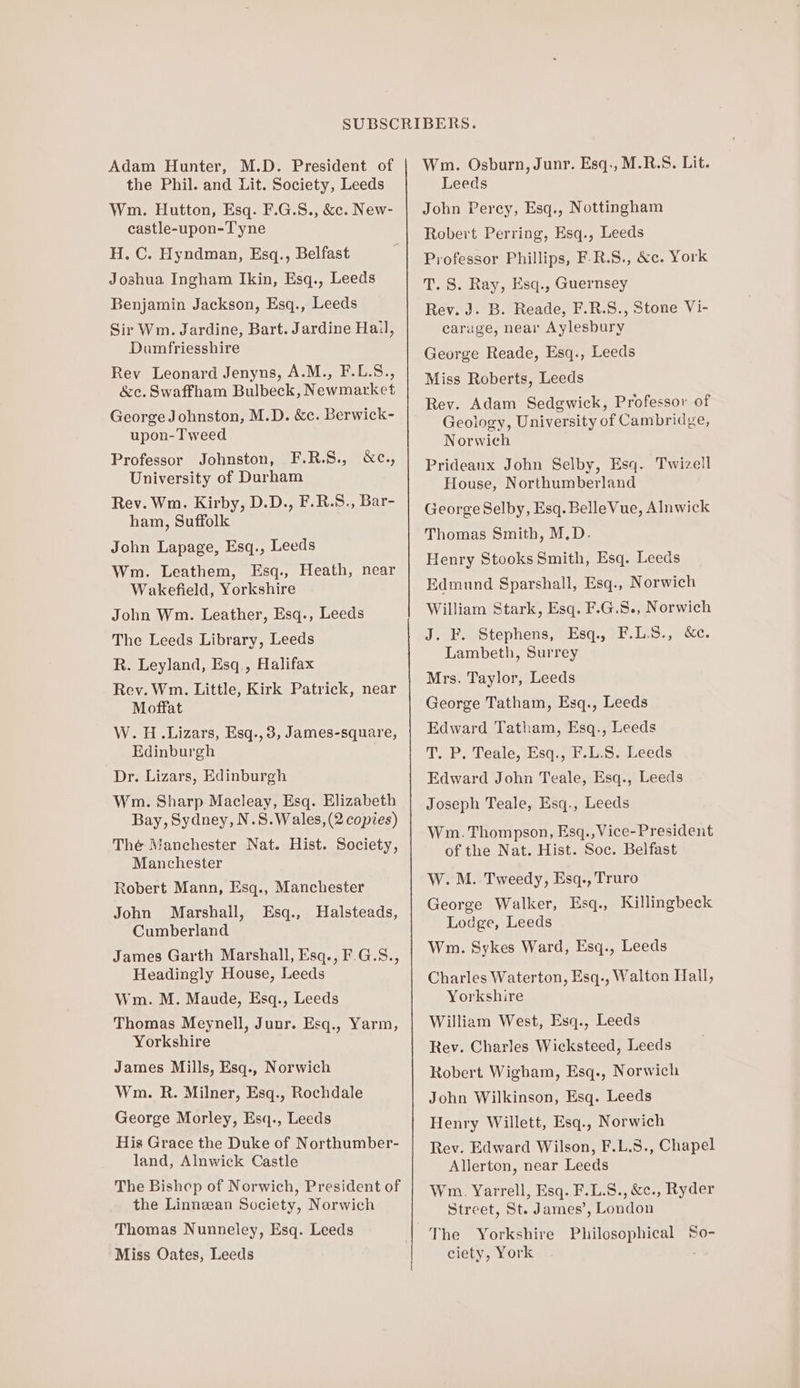 Adam Hunter, M.D. President of the Phil. and Lit. Society, Leeds Wm. Hutton, Esq. F.G.8., &amp;c. New- castle-upon-Tyne H. C. Hyndman, Esq., Belfast Joshua Ingham Ikin, Esq., Leeds Benjamin Jackson, Esq., Leeds Sir Wm. Jardine, Bart. Jardine Hail, Dumfriesshire Rev Leonard Jenyns, A.M., F.L.S., &amp;c. Swaffham Bulbeck, Newmarket George Johnston, M.D. &amp;c. Berwick- upon-Tweed Professor Johnston, F.R.S., University of Durham Rev. Wm. Kirby, D.D., F.R.S., Bar- ham, Suffolk John Lapage, Esq., Leeds Wm. Leathem, Esq., Heath, near Wakefield, Yorkshire John Wm. Leather, Esq., Leeds The Leeds Library, Leeds R. Leyland, Esq., Halifax Rev. Wm. Little, Kirk Patrick, near Moffat W. H..Lizars, Esq., 3, James-square, Edinburgh Dr. Lizars, Edinburgh Wm. Sharp Macleay, Esq. Elizabeth Bay, Sydney, N.S.Wales, (2 copies) Thé Manchester Nat. Hist. Society, Manchester Robert Mann, Esq., Manchester John Marshall, Halsteads, Cumberland James Garth Marshall, Esq., F.G.5., Headingly House, Leeds Wm. M. Maude, Esq., Leeds Thomas Meynell, Junr. Esq., Yarm, Yorkshire James Mills, Esq., Norwich Wm. R. Milner, Esq., Rochdale George Morley, Esq., Leeds His Grace the Duke of Northumber- land, Alnwick Castle The Bishop of Norwich, President of the Linneean Society, Norwich Thomas Nunneley, Esq. Leeds Miss Oates, Leeds Oces, Esq., Wm. Osburn, Junr. Esq., M.R.S. Lit. Leeds John Percy, Esq., Nottingham Robert Perring, Esq., Leeds Professor Phillips, F-R.S., &amp;c. York T. 8. Ray, Esq., Guernsey Rev. J. B. Reade, F.R.S., Stone Vi- caruge, near Aylesbury George Reade, Esq., Leeds Miss Roberts, Leeds Rev. Adam Sedgwick, Professor of Geology, University of Cambridge, Norwich Prideanx John Selby, Esq. Twizell House, Northumberland George Selby, Esq. BelleVue, Alnwick Thomas Smith, M.D. Henry Stooks Smith, Esq. Leeds Edmund Sparshall, Esq., Norwich William Stark, Esq. F.G.S., Norwich J. F. Stephens, Esq., F.L.S., &amp;c. Lambeth, Surrey Mrs. Taylor, Leeds George Tatham, Esq., Leeds Edward Tatham, Esq., Leeds T. P. Teale, Esq., F.L.S. Leeds Edward John Teale, Esq., Leeds Joseph Teale, Esq., Leeds Wm. Thompson, Esq., Vice-President of the Nat. Hist. Soc. Belfast W. M. Tweedy, Esq., Truro George Walker, Esq., Killingbeck Lodge, Leeds Wm. Sykes Ward, Esq., Leeds Charles Waterton, Esq., Walton Hall, Yorkshire William West, Esq., Leeds Rev. Charles Wicksteed, Leeds Robert Wigham, Esq., Norwich John Wilkinson, Esq. Leeds Henry Willett, Esq., Norwich Rev. Edward Wilson, F.L.S., Chapel Allerton, near Leeds Wm. Yarrell, Esq. F.L.S., &amp;c., Ryder Street, St. James’, London The Yorkshire Philosophical So- ciety, York .