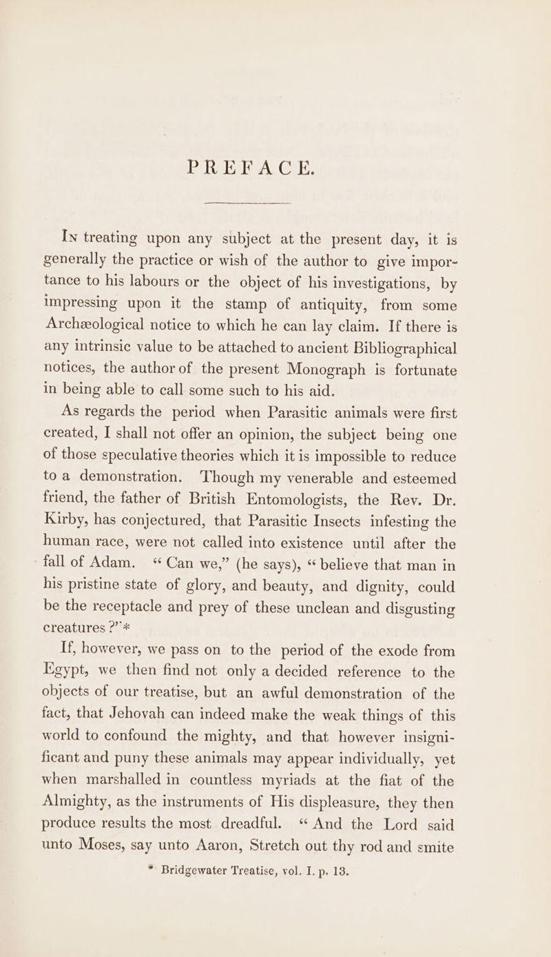 PREFACE. In treating upon any subject at the present day, it is generally the practice or wish of the author to give impor- tance to his labours or the object of his investigations, by impressing upon it the stamp of antiquity, from some Archeological notice to which he can lay claim. If there is any intrinsic value to be attached to ancient Bibliographical notices, the author of the present Monograph is fortunate in being able to call some such to his aid. As regards the period when Parasitic animals were first created, I shall not offer an opinion, the subject being one of those speculative theories which it is impossible to reduce toa demonstration. ‘Though my venerable and esteemed friend, the father of British Entomologists, the Rev. Dr. Kirby, has conjectured, that Parasitic Insects infesting the human race, were not called into existence until after the fall of Adam. “Can we,” (he says), * believe that man in his pristine state of glory, and beauty, and dignity, could be the receptacle and prey of these unclean and disgusting creatures ?”’* If, however, we pass on to the period of the exode from Egypt, we then find not only a decided reference to the objects of our treatise, but an awful demonstration of the fact, that Jehovah can indeed make the weak things of this world to confound the mighty, and that however insigni- ficant and puny these animals may appear individually, yet when marshalled in countless myriads at the fiat of the Almighty, as the instruments of His displeasure, they then produce results the most dreadful. “ And the Lord said unto Moses, say unto Aaron, Stretch out thy rod and smite * Bridgewater Treatise, vol. I. p. 13.