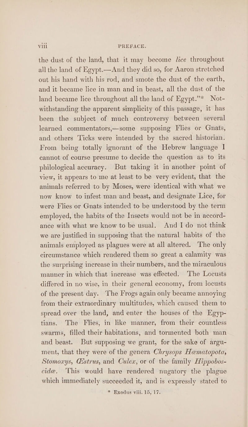 the dust of the land, that it may become lice throughout all the land of Egypt.—And they did so, for Aaron stretched out his hand with his rod, and smote the dust of the earth, and it became lice in man and in beast, all the dust of the land became lice throughout all the land of Egypt.”* Not- withstanding the apparent simplicity of this passage, it has been the subject of much controversy between several learned commentators,—some supposing Flies or Gnats, and others Ticks were intended by the sacred historian. From being totally ignorant of the Hebrew language | cannot of course presume to decide the question as to its philological accuracy. But taking it in another point of view, it appears to me at least to be very evident, that the animals referred to by Moses, were identical with what we now know to infest man and beast, and designate Lice, for were Flies or Gnats intended to be understood by the term employed, the habits of the Insects would not be in accord- ance with what we know to be usual. And I do not think we are justified in supposing that the natural habits of the animals employed as plagues were at all altered. The only circumstance which rendered them so great a calamity was the surprising increase in their numbers, and the miraculous manner in which that increase was effected. ‘The Locusts differed in no wise, in their general economy, from locusts of the present day. The Frogs again only became annoying from their extraordinary multitudes, which caused them to spread over the land, and enter the houses of the Egyp- tians. The Flies, in like manner, from their countless swarms, filled their habitations, and tormented both man and beast. But supposing we grant, for the sake of argu- ment, that they were of the genera Chrysops Hematopota, Stomoxys, Gistrus, and Culex, or of the family EHippobos- cide. ‘This would have rendered nugatory the plague which immediately succeeded it, and is expressly stated to * Exodus viii. 15, 17.