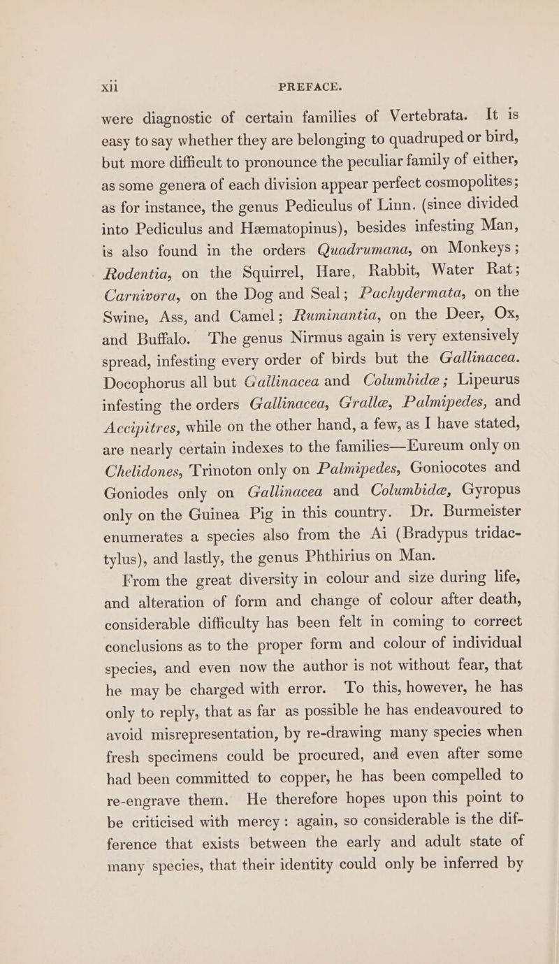 were diagnostic of certain families of Vertebrata. It is easy to say whether they are belonging to quadruped or bird, but more difficult to pronounce the peculiar family of either, as some genera of each division appear perfect cosmopolites; as for instance, the genus Pediculus of Linn. (since divided into Pediculus and Heematopinus), besides infesting Man, is also found in the orders Quadrumana, on Monkeys ; Rodentia, on the Squirrel, Hare, Rabbit, Water Rat; Carnivera, on the Dog and Seal; Pachydermata, on the Swine, Ass, and Camel; Ruminantia, on the Deer, Ox, and Buffalo. The genus Nirmus again Is very extensively spread, infesting every order of birds but the Gallinacea. Docophorus all but Gailinacea and Columbide ; Lipeurus infesting the orders Gallinacea, Gralle, Palmipedes, and Accipitres, while on the other hand, a few, as I have stated, are nearly certain indexes to the families—Eureum only on Chelidones, Trinoton only on Palmipedes, Goniocotes and Goniodes only on Gallinacea and Columbide, Gyropus only on the Guinea Pig in this country. Dr. Burmeister enumerates a species also from the Ai (Bradypus tridac- tylus), and lastly, the genus Phthirius on Man. From the great diversity in colour and size during life, and alteration of form and change of colour after death, considerable difficulty has been felt in coming to correct conclusions as to the proper form and colour of individual species, and even now the author is not without fear, that he may be charged with error. To this, however, he has only to reply, that as far as possible he has endeavoured to avoid misrepresentation, by re-drawing many species when fresh specimens could be procured, and even after some had been committed to copper, he has been compelled to re-engrave them. He therefore hopes upon this point to be criticised with mercy: again, so considerable is the dif- ference that exists between the early and adult state of many species, that their identity could only be inferred by