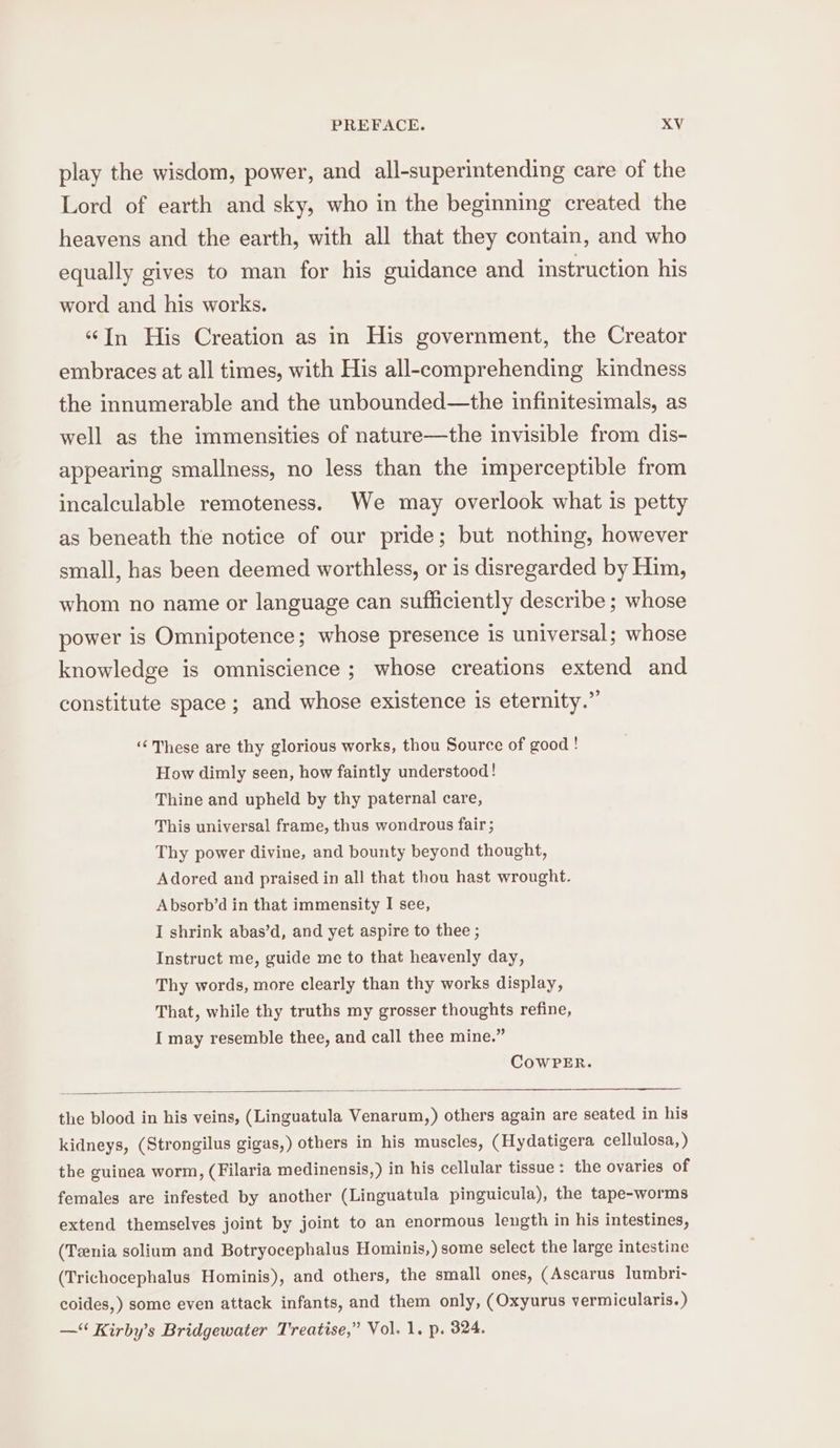 play the wisdom, power, and all-superintending care of the Lord of earth and sky, who in the beginning created the heavens and the earth, with all that they contain, and who equally gives to man for his guidance and instruction his word and his works. “In His Creation as in His government, the Creator embraces at all times, with His all-comprehending kindness the innumerable and the unbounded—the infinitesimals, as well as the immensities of nature—the invisible from dis- appearing smallness, no less than the imperceptible from incalculable remoteness. We may overlook what is petty as beneath the notice of our pride; but nothing, however small, has been deemed worthless, or is disregarded by Him, whom no name or language can sufficiently describe ; whose power is Omnipotence; whose presence is universal; whose knowledge is omniscience ; whose creations extend and constitute space ; and whose existence is eternity.” ‘¢ These are thy glorious works, thou Source of good ! How dimly seen, how faintly understood! Thine and upheld by thy paternal care, This universal frame, thus wondrous fair ; Thy power divine, and bounty beyond thought, Adored and praised in all that thou hast wrought. Absorb’d in that immensity I see, I shrink abas’d, and yet aspire to thee ; Instruct me, guide me to that heavenly day, Thy words, more clearly than thy works display, That, while thy truths my grosser thoughts refine, I may resemble thee, and call thee mine.” CowPER. the blood in his veins, (Linguatula Venarum,) others again are seated in his kidneys, (Strongilus gigas,) others in his muscles, (Hydatigera cellulosa, ) the guinea worm, (Filaria medinensis,) in his cellular tissue : the ovaries of females are infested by another (Linguatula pinguicula), the tape-worms extend themselves joint by joint to an enormous length in his intestines, (Tzenia solium and Botryocephalus Hominis,) some select the large intestine (Trichocephalus Hominis), and others, the small ones, (Ascarus lumbri- coides,) some even attack infants, and them only, (Oxyurus vermicularis.) — Kirby’s Bridgewater Treatise,” Vol. 1. p. 324.