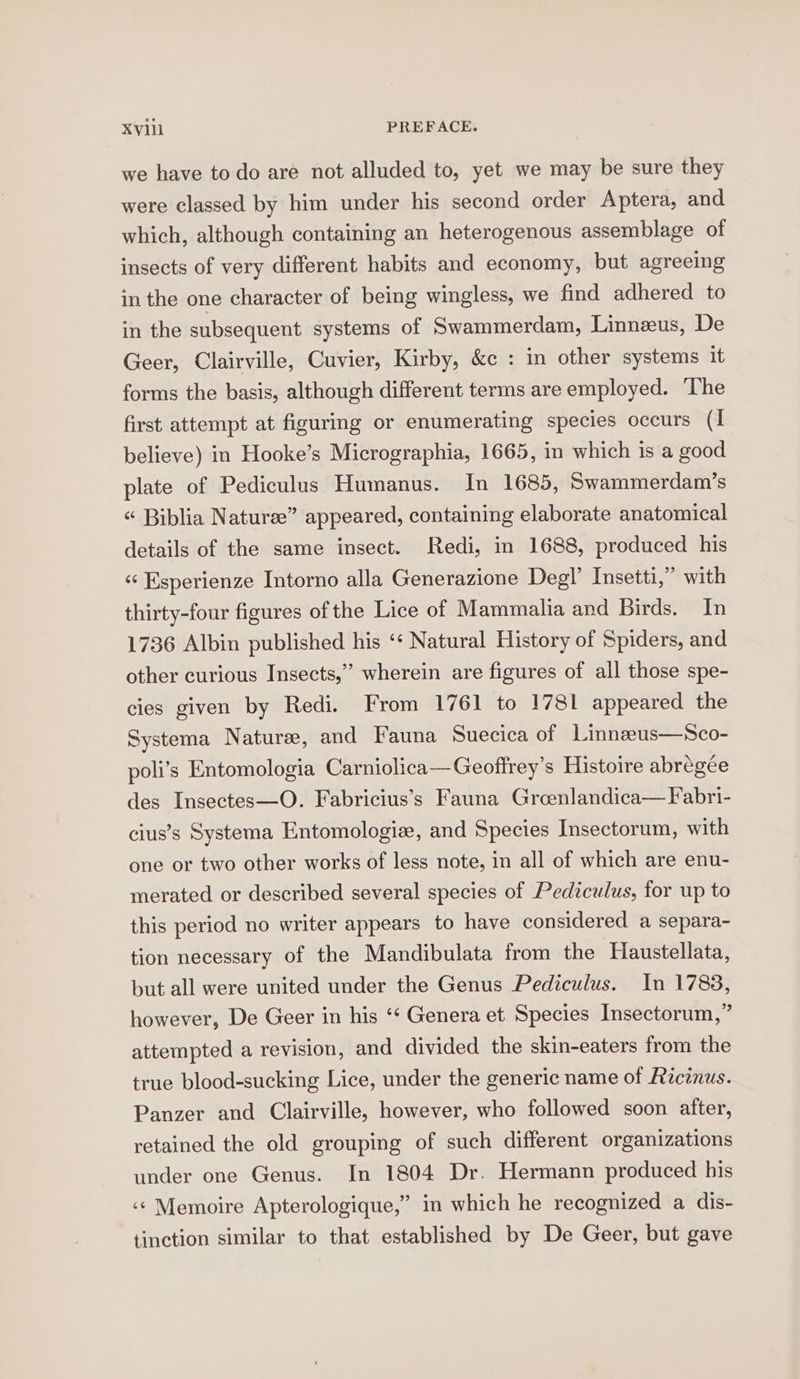 we have to do are not alluded to, yet we may be sure they were classed by him under his second order Aptera, and which, although containing an heterogenous assemblage of insects of very different habits and economy, but agreeing in the one character of being wingless, we find adhered to in the subsequent systems of Swammerdam, Linneeus, De Geer, Clairville, Cuvier, Kirby, &amp;c : in other systems it forms the basis, although different terms are employed. ‘The first attempt at figuring or enumerating species occurs (1 believe) in Hooke’s Micrographia, 1665, in which is a good plate of Pediculus Humanus. In 1685, Swammerdam’s “ Biblia Nature” appeared, containing elaborate anatomical details of the same insect. Redi, in 1688, produced his “‘ Esperienze Intorno alla Generazione Degl’ Insetti,” with thirty-four figures of the Lice of Mammalia and Birds. In 1736 Albin published his ‘* Natural History of Spiders, and other curious Insects,” wherein are figures of all those spe- cies given by Redi. From 1761 to 1781 appeared the Systema Nature, and Fauna Suecica of Linnzeus—Sco- poli’s Entomologia Carniolica—Geoffrey’s Histoire abregee des Insectes—O. Fabricius’s Fauna Grcenlandica— Fabri- cius’s Systema Entomologiz, and Species Insectorum, with one or two other works of less note, in all of which are enu- merated or described several species of Pediculus, for up to this period no writer appears to have considered a separa- tion necessary of the Mandibulata from the Haustellata, but all were united under the Genus Pediculus. In 1788, however, De Geer in his ‘¢ Genera et Species Insectorum,” attempted a revision, and divided the skin-eaters from the true blood-sucking Lice, under the generic name of Fécinus. Panzer and Clairville, however, who followed soon atter, retained the old grouping of such different organizations under one Genus. In 1804 Dr. Hermann produced his ‘¢ Memoire Apterologique,” in which he recognized a dis- tinction similar to that established by De Geer, but gave