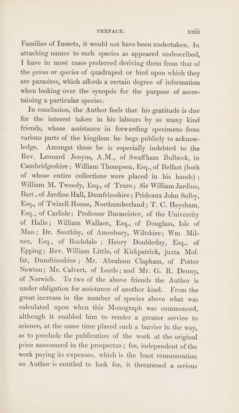 Families of Insects, it would not have been undertaken. In attaching names to such species as appeared undescribed, I have in most cases preferred deriving them from that of the genus or species of quadruped or bird upon which they are parasites, which affords a certain degree of information when looking over the synopsis for the purpose of ascer- taining a particular species. In conclusion, the Author feels that his gratitude is due for the interest taken in his labours by so many kind friends, whose assistance in forwarding specimens from various parts of the kingdom he begs publicly to acknow- ledge. Amongst these he is especially indebted to the Rev. Leonard Jenyns, A.M., of Swaffham Bulbeck, in Cambridgeshire ; William Thompson, Esq., of Belfast (both of whose entire collections were placed in his hands) ; William M. Tweedy, Esq., of Truro; Sir William Jardine, Bart., of Jardine Hall, Dumfriesshire ; Prideaux John Selby, Esq., of Twizell House, Northumberland; T. C. Heysham, Esq., of Carlisle; Professor Burmeister, of the University of Halle; William Wallace, Esq., of Douglass, Isle of Man; Dr. Southby, of Amesbury, Wiltshire; Wm. Mil- ner, Esq., of Rochdale ; Henry Doubleday, Esq., of Epping; Rev. William Little, of Kirkpatrick, juxta Mof- fat, Dumfriesshire; Mr. Abraham Clapham, of Potter Newton; Mr. Calvert, of Leeds; and Mr. G. R. Denny, of Norwich. To two of the above friends the Author is under obligation for assistance of another kind. From the great increase in the number of species above what was calculated upon when this Monograph was commenced, although it enabled him to render a greater service to science, at the same time placed such a barrier in the way, as to preclude the publication of the work at the original price announced in the prospectus ; for, independent of the work paying its expenses, which is the least remuneration an Author is entitled to look for, it threatened a serious