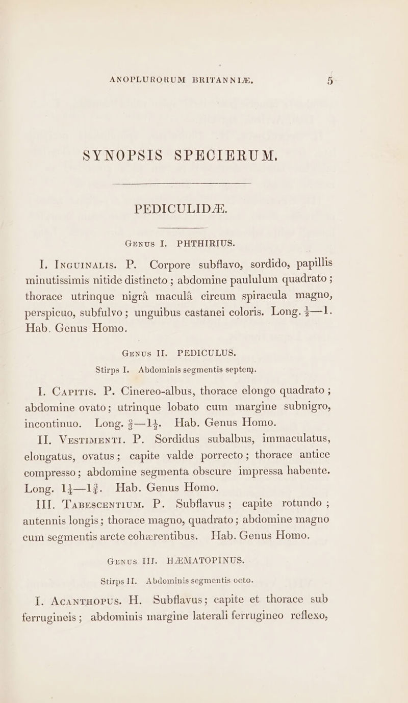 SYNOPSIS SPECIERUM. PEDICULID. GENus I. PHTHIRIUS. I, Inaurnauts. P. Corpore subflavo, sordido, papillis minutissimis nitide distincto ; abdomine paululum quadrato ; thorace utrinque nigra macula circum spiracula magno, perspicuo, subfulvo ; unguibus castanei coloris. Long. 3—1. Hab. Genus Homo. GENus II. PEDICULUS. Stirps I. Abdominis segmentis septen}. I. Carrris. P. Cinereo-albus, thorace elongo quadrato ; abdomine ovato; utrinque lobato cum margine subnigro, incontinuo. Long. 3—12. Hab. Genus Homo. Il. Vestimentr. P. Sordidus subalbus, immaculatus, elongatus, ovatus; capite valde porrecto; thorace antice compresso; abdomine segmenta obscure impressa habente. Long. 14—1?. Hab. Genus Homo. Il]. Tasescentium. P. Subflavus; capite rotundo ; antennis longis; thorace magno, quadrato ; abdomine magno cum segmentis arcte coherentibus. Hab. Genus Homo. Genus II]. HHMATOPINUS. Stirps 1I. Abdominis segmentis octo. I. Acanrnorus. H. Subflavus; capite et thorace sub ferrugineis ; abdominis margine laterali ferrugineo reflexo,