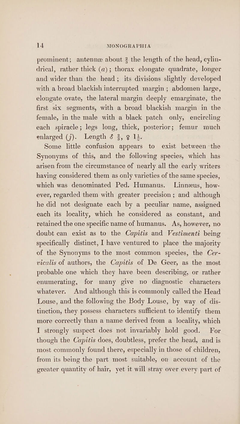 prominent; antenne about 2 the length of the head, cylin- drical, rather thick (a); thorax elongate quadrate, longer and wider than the head; its divisions slightly developed with a broad blackish interrupted margin ; abdomen large, elongate ovate, the lateral margin deeply emarginate, the first six segments, with a broad blackish margin in the female, in the male with a black patch only, encircling each spiracle; legs long, thick, posterior; femur much enlarged (j). Length 3 3, 9 14. Some little confusion appears to exist between ‘the Synonyms of this, and the following species, which has arisen from the circumstance of nearly all the early writers having considered them as only varieties of the same species, which was denominated Ped. Humanus. Linneus, how- ever, regarded them with greater precision; and although he did not designate each by a peculiar name, assigned each its locality, which he considered as constant, and retained the one specific name of humanus. As, however, no doubt can exist as to the Capitis and Vestimenti being specifically distinct, I have ventured to place the majority of the Synonyms to the most common species, the Cer- vicalis of authors, the Capitis of De Geer, as the most probable one which they have been describing, or rather enumerating, for many give no diagnostic characters whatever. And although this is commonly called the Head Louse, and the following the Body Louse, by way of dis- tinction, they possess characters sufficient to identify them more correctly than a name derived from a locality, which I strongly suspect does not invariably hold good. For though the Capitis does, doubtless, prefer the head, and is most commonly found there, especially in those of children, from its being the part most suitable, on account of the greater quantity of hair, yet it will stray over every part of