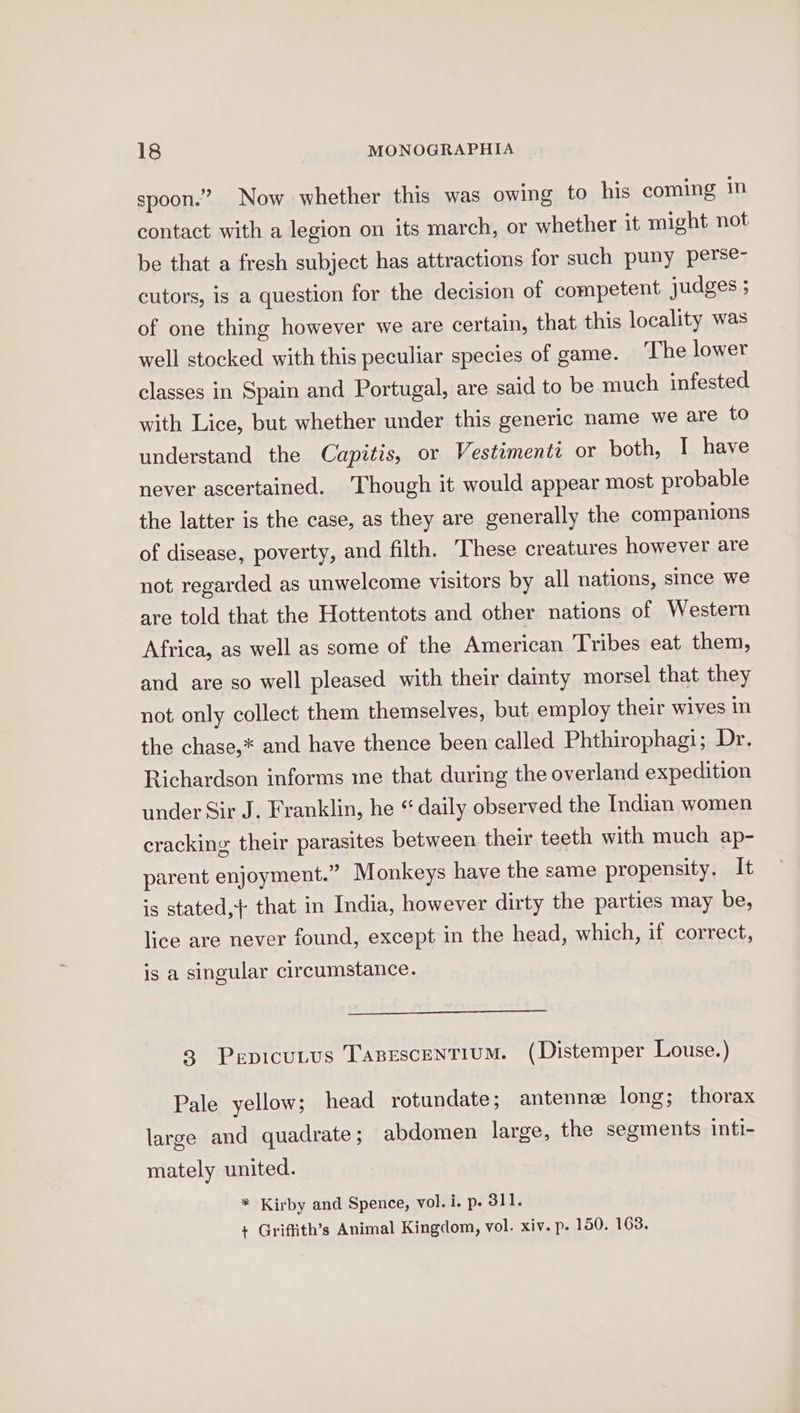 spoon.” Now whether this was owing to his coming in contact with a legion on its march, or whether it might not be that a fresh subject has attractions for such puny perse- cutors, is a question for the decision of competent judges ; of one thing however we are certain, that this locality was well stocked with this peculiar species of game. The lower classes in Spain and Portugal, are said to be much infested with Lice, but whether under this generic name we are to understand the Capitis, or Vestimenti or both, I have never ascertained. ‘Though it would appear most probable the latter is the case, as they are generally the companions of disease, poverty, and filth. hese creatures however are not regarded as unwelcome visitors by all nations, since we are told that the Hottentots and other nations of Western Africa, as well as some of the American ‘Tribes eat them, and are so well pleased with their dainty morsel that they not only collect them themselves, but employ their wives in the chase,* and have thence been called Phthirophagi; Dr. Richardson informs me that during the overland expedition under Sir J. Franklin, he “ daily observed the Indian women cracking their parasites between their teeth with much ap- parent enjoyment.” Monkeys have the same propensity. It is stated, that in India, however dirty the parties may be, lice are never found, except in the head, which, if correct, is a singular circumstance. 3 PepicuLus TasescentiuM. (Distemper Louse.) Pale yellow; head rotundate; antenne long; thorax large and quadrate; abdomen large, the segments inti- mately united. * Kirby and Spence, vol. i. p. 311. + Griffith’s Animal Kingdom, vol. xiv. p. 150. 163.