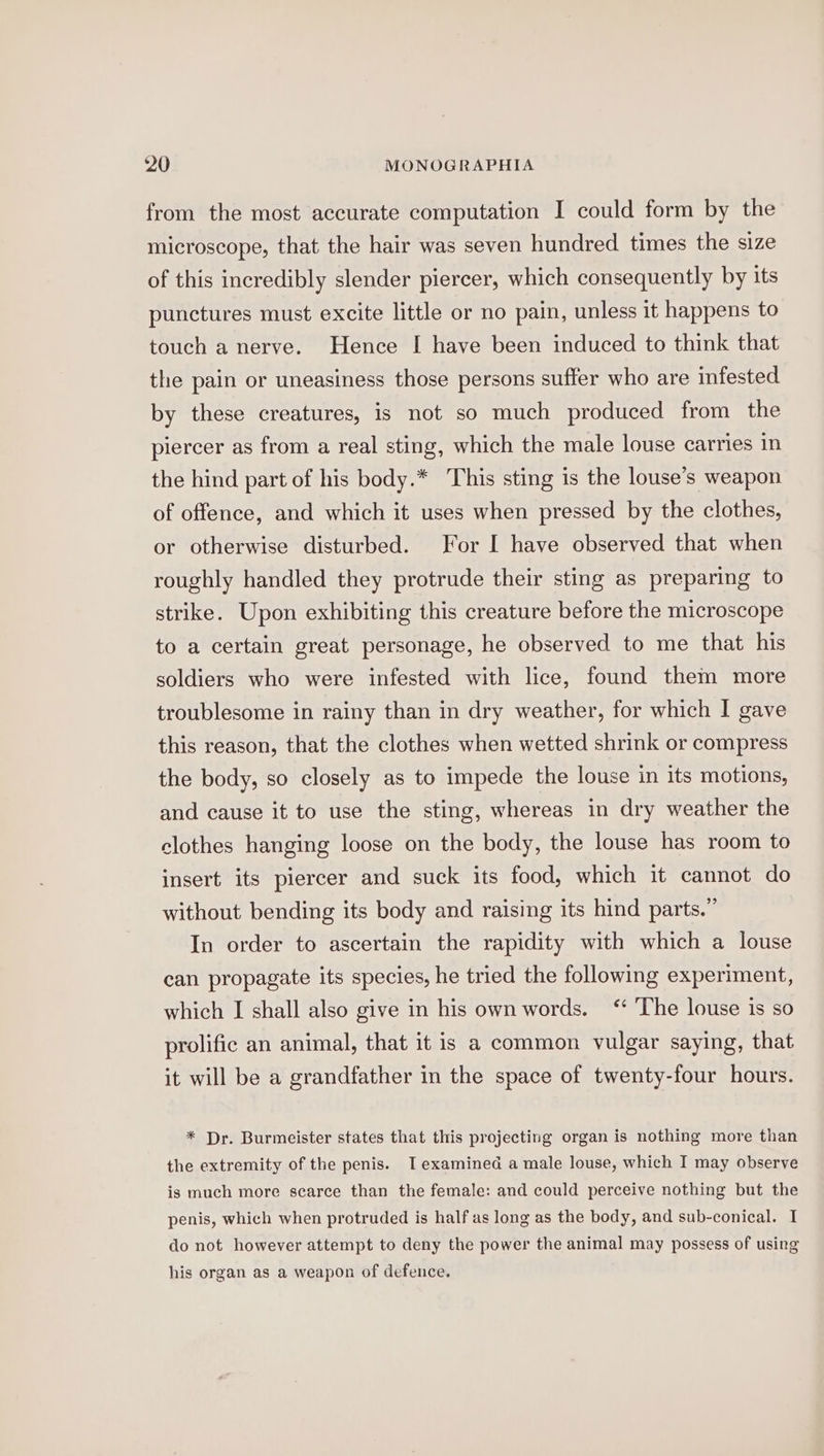 from the most accurate computation I could form by the microscope, that the hair was seven hundred times the size of this incredibly slender piercer, which consequently by its punctures must excite little or no pain, unless it happens to touch a nerve. Hence I have been induced to think that the pain or uneasiness those persons suffer who are infested by these creatures, is not so much produced from the piercer as from a real sting, which the male louse carries in the hind part of his body.* This sting is the louse’s weapon of offence, and which it uses when pressed by the clothes, or otherwise disturbed. For I have observed that when roughly handled they protrude their sting as preparing to strike. Upon exhibiting this creature before the microscope to a certain great personage, he observed to me that his soldiers who were infested with lice, found them more troublesome in rainy than in dry weather, for which I gave this reason, that the clothes when wetted shrink or compress the body, so closely as to impede the louse in its motions, and cause it to use the sting, whereas in dry weather the clothes hanging loose on the body, the louse has room to insert its piercer and suck its food, which it cannot do without bending its body and raising its hind parts.” In order to ascertain the rapidity with which a louse can propagate its species, he tried the following experiment, which I shall also give in his own words. “ ‘The louse is so prolific an animal, that it is a common vulgar saying, that it will be a grandfather in the space of twenty-four hours. * Dr. Burmeister states that this projecting organ is nothing more than the extremity of the penis. I examined a male louse, which I may observe is much more scarce than the female: and could perceive nothing but the penis, which when protruded is half as long as the body, and sub-conical. I do not however attempt to deny the power the animal may possess of using his organ as a weapon of defence.