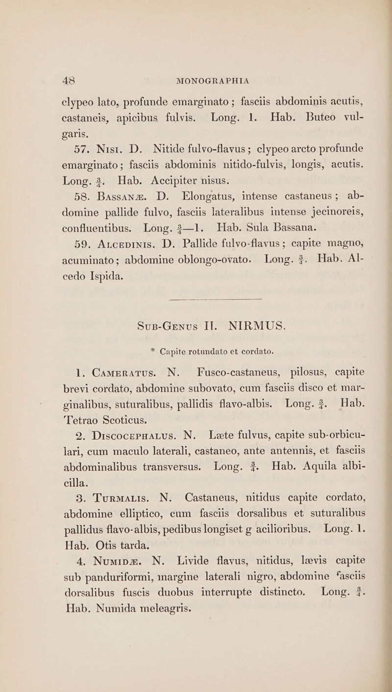 clypeo lato, profunde emarginato ; fasciis abdominis acutis, castaneis, apicibus fulvis. Long. 1. Hab. Buteo vul- garis. 57. Nist. D. Nitide fulvo-flavus; clypeo arcto profunde emarginato; fasciis abdominis nitido-fulvis, longis, acutis. Long. 3. Hab. Accipiter nisus. 58. Bassanw. D. Elongatus, intense castaneus; ab- domine pallide fulvo, fasciis lateralibus intense jecinoreis, confluentibus. Long. 3—1. Hab. Sula Bassana. 59. Ancepinis. D. Pallide fulvo-flavus; capite magno, acuminato; abdomine oblongo-ovato. Long. $. Hab. Al- cedo Ispida. Sus-Genus ITI. NIRMUS. * Capite rotundato et cordato. 1. Cameratus. N. Fusco-castaneus, pilosus, capite brevi cordato, abdomine subovato, cum fasciis disco et mar- ginalibus, suturalibus, pallidis flavo-albis. Long. #. Hab. Tetrao Scoticus. 2. Discocerpnatus. N. Lete fulvus, capite sub-orbicu- lari, cum maculo laterali, castaneo, ante antennis, et fasclis abdominalibus transversus. Long. 3. Hab. Aquila albi- cilla. 3. Turmatis. N. Castaneus, nitidus capite cordato, abdomine elliptico, eum fasciis dorsalibus et suturalibus pallidus flavo-albis, pedibus longiset g acilioribus. Long. 1. Hab. Otis tarda. 4. Numipm. N. Livide flavus, nitidus, levis capite sub panduriformi, margine laterali nigro, abdomine ‘asciis dorsalibus fuscis duobus interrupte distincto. Long. 7. Hab. Numida meleagris.