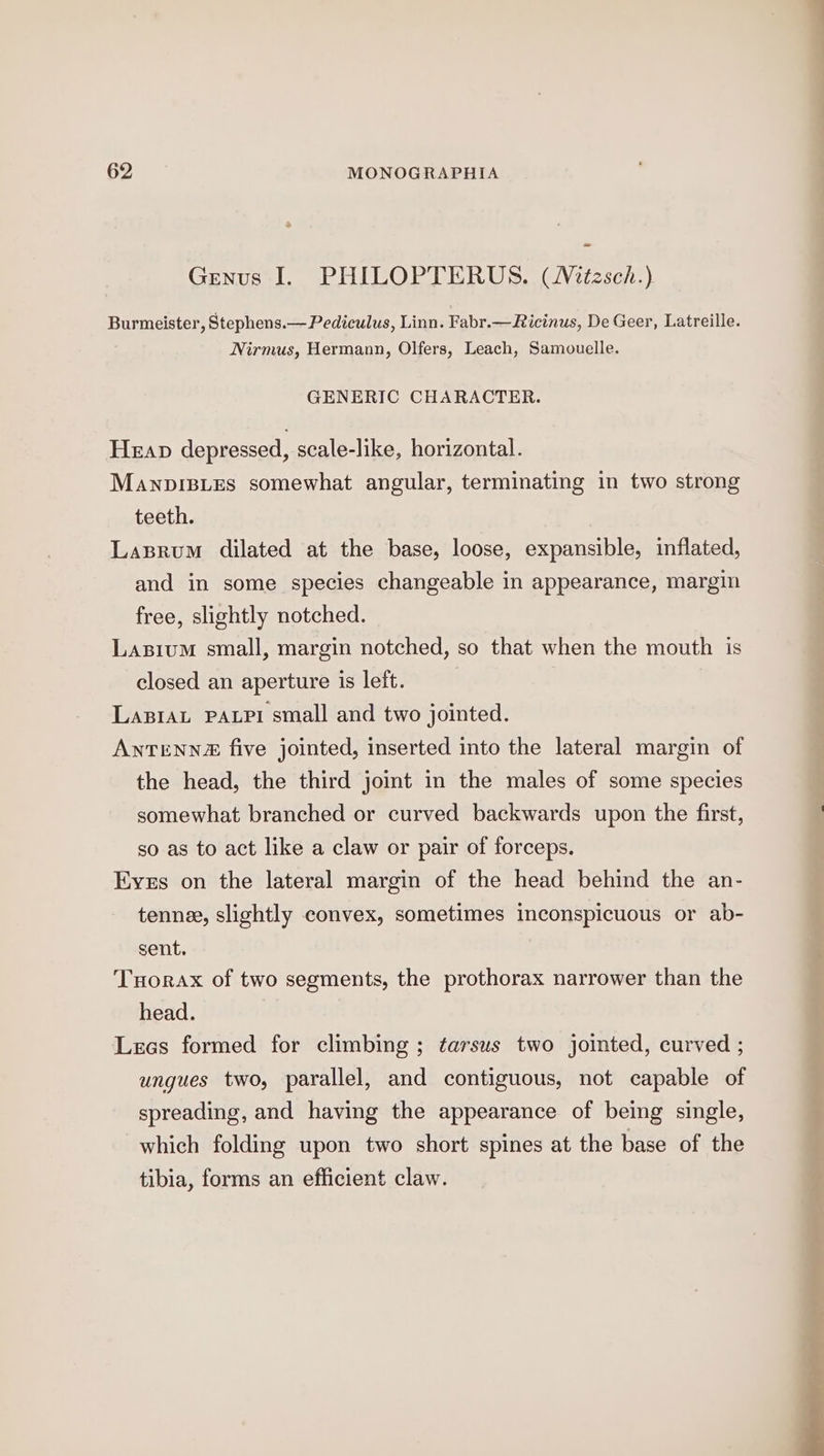 Genus I. PHILOPTERUS. (Witzsch.) Burmeister, Stephens.— Pediculus, Linn. Fabr.— Ricinus, De Geer, Latreille. Nirmus, Hermann, Olfers, Leach, Samouelle. GENERIC CHARACTER. Heap depressed, scale-like, horizontal. Manpisues somewhat angular, terminating in two strong teeth. Lasrum dilated at the base, loose, expansible, inflated, and in some species changeable in appearance, margin free, slightly notched. Lasium small, margin notched, so that when the mouth is closed an aperture is left. LaBiAL PALPI small and two jointed. ANTENN2 five jointed, inserted into the lateral margin of the head, the third joint in the males of some species somewhat branched or curved backwards upon the first, so as to act like a claw or pair of forceps. Eyes on the lateral margin of the head behind the an- tenne, slightly convex, sometimes inconspicuous or ab- sent. Tuorax of two segments, the prothorax narrower than the head. Leos formed for climbing ; tarsus two jointed, curved ; ungues two, parallel, and contiguous, not capable of spreading, and having the appearance of being single, which folding upon two short spines at the base of the tibia, forms an efficient claw.