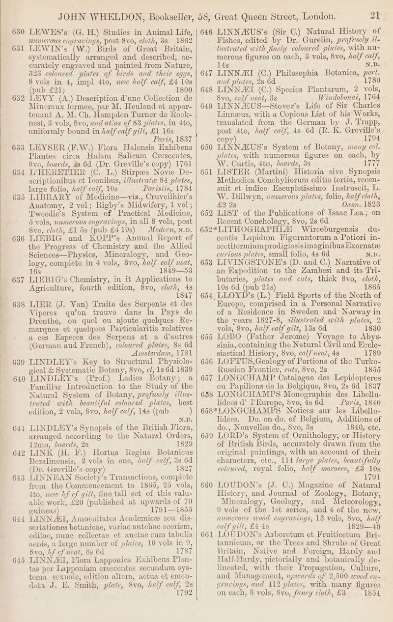 63 63 64 64 64 _ bo Oo 6 — Bs) 4 Or JOHN WHELDON, Bookseller, numerous engravings, post 8vo, cloth, 38 1862 LEWIN’s (W.) Birds of Great Britain, systematically arranged and described, ac- curately engraved and painted from Nature, 323 coloured plates of birds and their eggs, 8 vols in 4, impl 4to, new half calf, £4 108 (pub £21) ; LEVY (A.) Description d’une Collection de Mineraux formee, par M. Heuland et appar- tenant A. M. Ch. Hampden Turner de Rook- nest, 3 vols, 8vo, avd atias of 83 plates, in 4to, uniformly bound in half calf gilt, £1 16s Paris, 1837 LEYSER (F.W.) Flora Halensis Exhibens Plantes circa Halam Salicam Crescentes, Svo, boards, 48 6d (Dr. Greville’s copy) 1761 L’HERETIER (C. L.) Stirpes Nove De- scriptionibus et Iconibus, ¢/ustrate 84 plates, large folio, half ealf, 10s Parisiis, 1784 LIBRARY of Medicine—viz., Cruveilhier’s Anatomy, 2 vol; Rigby’s Midwifery, 1 vol; Tweedie’s System of Practical Medicine, 5 vols, numerous engravings, in all 8 vols, post Svo, cloth, £1 5s (pub £419s) Modern, n.v. LIEBIG and KOPP’s Annual Report of the Progress of Chemistry and the Allied Sciences—Physics, Mineralogy, and Geo- logy, complete in 4 vols, 8vo, half calf neat, 16s 1849—53 LIEBIG’s Chemistry, in it Applications to Agriculture, fourth edition, 8vo, cloth, . 184 LIER (J. Van) Traite des Serpents et des Viperes qu’on trouve dans la Pays de Drenthe, ou quel ou ajoute quelques Re- marques et quelques Particularitis relatives a ces Especes des Serpens at a d’autres (German aud French), coloured plates, 8s 6d Amsterdam, 1781 LINDLEY’s Key to Structural Physiolo- gical &amp; Systematic Botany, 8vo, e/, 1s 6d 1839 LINDLEY’s (Prof.) Ladies Botany; a Familiar Introduction to the Study of the Natural System of Botany, profusely illus- trated with beautiful coloured plates, best edition, 2 vols, 8vo, half calf, 14s (pub ) N.D. LINDLEY’s Synopsis of the British Flora, arranged according to the Natural Orders, 12mo, doards, 28 1829 LINK (H. F.) Hortus Regius Botanicus Beralinensis, 2 vols in one, half calf, 33 6d Dr. Greville’s copy) 1827 LINNEAN Society’s Transactions, complete from the Commencement to 1865, 25 vols, 4to, new hf of gilt, fine tall set of this valu- able work, £20 (published at upwards of 70 guineas) 1791— 18656 LINN AGI, Amoenitates Academice seu dis- sertationes botanicae, variae antehac seorism, editae, nune collectae et auctae cum tabulis aenis, a largo number of plates, 10 vols in 9, 8vo, hf cf neat, 8s 6d 1787 LINN A‘, Flora Lapponica Exhibens Plan- tas per Lapponiam crescentes secundum sys- tema sexuale, edition altcra, actua et emen- data J. E. Smith, plate, 8vo, half calf, 28 1792 651 652 653 658 21 Fishes, edited by Dr. Gurelin, profusely tl. lustrated with finely coloured plates, with nu- merous figures on each, 3 vols, 8vo, half calf, 14s N.D. LINN AI (C.) Philosophia Botanica, port. and plates, 28 6d 1780 LINNAI (C.) Species Plantarum, 2 vols, 8vo, calf neat, 38 Windobonai, 1764 LINN A1US—Stover’s Life of Sir Charles Linneeus, with a Copious List of his Works, translated from the German by J. Trapp, post 4to, half calf, 4s 6d (R. Kk. Greville’s copy) 1794 LINNAUS’'s System of Botany, many col. plates, with numerous figures on each, by W. Curtis, 4to, doards, 3s Ly 07 LISTER (Martini) Historia sive Synopsis Mcthodica Conchyliorum editio tertia, recen- suit et indice Escupletissimo Instruscit, L. W. Dillwyn, wwmerous plates, folio, half cloth, £2 28 Oxon. 1828 LIST of the Publications of Isaac Lea; on Recent Conchology, 8vo, 2s 6d Wirceburgensis du- centis Lapidum Figurantorum a Potiori in- sectiformium prodigiosisimaginibus Hxornate curious plates, small folio, 4s 6d N.D. LIVINGSTONE’s (D. and C.) Narrative of an Expedition to the Zambesi and its Tri- butaries, plates and cuts, thick 8vo, cloth, 10s 6d (pub 21s) 1865 LLOYD’s (L.) Field Sports of the North of Europe, comprised in a Personal Narrative of a Residence in Sweden and Norway in the years 1827-8, ¢lustrated with plates, 2 vols, 8vo, half calf gilt, 138 6d 1830 LOBO (Father Jerome) Voyage to Abys- sinia, containing the Natural Civiland Eccle- siastical History, 8vo, calf neat, 48 1789 LOFTUS,Geology of Portions of the Turko- Russian Frontier, cuts, 8vo, 2s 1855 LONGCHAMP Catalogue des Lepidopteres ou Papillons de la Belgique, 8vo, 2s 6d 1837 LONGCHAMPS Monographie des Libellu- lidees d’ I’ Europe, dvo, 4s 6d Paris, 1840 659 660 661 lidees. Do. on do. of Belgium, Additions of do., Nouvelles do., 8vo, 3s 1840, ete. LORD’s System of Ornithology, or History of British Birds, accurately drawn from the original paintings, with an account of their characters, etc., 114 large plates, beautifully coloured, royal folio, half morocco, £3 10s L791 LOUDON’s (J. C.) Magazine of Natural History, and Journal of Zoology, Botany, Mineralogy, Geology, and Meteorology, 9 vols of the Ist series, and 4 of the new, numerous wood engravings, 13 vols, 8vo, half calf gilt, £4 48 1829—40 LOUDON’s Arboretum et Fruiticetum Bri- tannicum, or the Trees and Shrubs of Great Britain, Native and Foreign, Hardy and Halt-Hardy, pictorially and botanically de- lineated, with their Propagation, Culture, and Management, upwards of 2,500 wood en- gravings, and 412 plates, with many figures on each, 8 vols, 8vo, funcy cloth, £8 1854