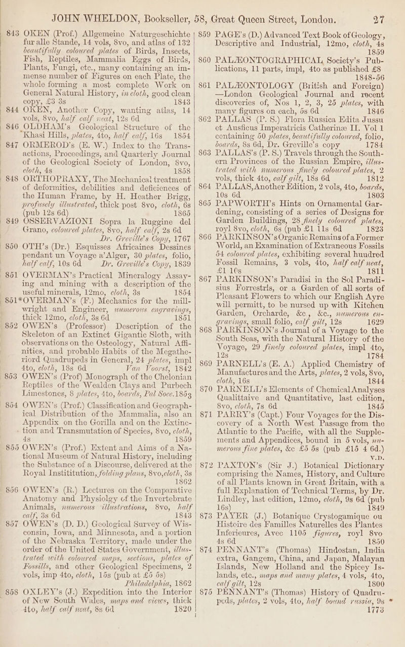 844 846 848 849 fur alle Stande, 14 vols, 8vo, and atlas of 132 beautifully coloured plates of Birds, Insects, Fish, Reptiles, Mammalia Eggs of Birds, Plants, Fungi, ete., many containing an im- mense number of Figures on each Plate, the whole forming a most complete Work on General Natural History, én cloth, good clean copy, £3 3s 1843 OKEN, Another Copy, wanting atlas, 14 vols, 8vo, half calf neat, 128 6d OLDHAM’s Geological Structure of the Khasi Hills, plates, 4to, half calf, 16s 1864 ORMEROD’s (EH. W.) Index to the Trans- actions, Proceedings, and Quarterly Journal of the Geological Society of London, 8vo, cloth, 48 1858 ORTHOPRAXY, The Mechanical treatment of deformities, debilities and deficiences of the Human Frame, by H. Heather Brigg, profusely wlustrated, thick post 8vo, cloth, 6s (pub 12s 6d) 1865 OSSERVAZIONI Sopra la Ruggine del Grano, colowred plates, 8vo, half calf, 28 6a Dr. Greville’s Copy, 1767 OTH’s (Dr.) Esquisses Africaines Dessines pendant un Voyage a’Alger, 30 plates, folio, half calf, 10s 6d Dr. Greville’s Copy, 1839 OVERMAN’s Practical Mineralogy Assay- ing and mining with a description of the useful minerals, 12mo, cloth, 3s 1854 bo 804 wright and Engineer, swmerous engravings, thick 12mo, cloth, 3s 6d 1851 OWEN’s (Professor) Description of the Skeleton of an Extinct Gigantic Sloth, with observations on the Osteology, Natural Affi- nities, and probable Habits of the Megathe- riord Quadrupeds in General, 24 plates, impl Ato, cloth, 18s 6d Van Voorst, 1842 OWEN’s (Prof) Monograph of the Chelonian Reptiles of the Wealden Clays and Purbech Limestones, 8 plates, 4to, boards, Pal Soce.1853 OWHIN’s (Prof.) Classification and Geograph- ical Distribution of the Mammalia, also an Appendix on the Gorilla and on the Extinc- 806 1859 Na- tional Museum of Natural History, including the Substance of a Discourse, delivered at the Royal Instititution, folding plans, 8vo,cloth, 3s 1862 OWEN’s (R.) Lectures on the Comparative Anatomy and Physiolgy cof the Invertebrate Animals, numerous ‘illustrations, 8vo, half calf, 38 6d 1843 OWEN’s (D. D.) Geological Survey of Wis- consin, Iowa, and Minnesota, and a portion of the Nebraska Territory, made under the order of the United States Government, ¢/us- trated with colowred maps, sections, plates of Fossilis, and other Geological Specimens, 2 vols, imp 4to, cloth, 15s (pub at £5 4s) Philadelphia, 1862 OXLEY’s (J.) Expedition into the Interior of New South Wales, maps and views, thick 4to, half calf neat, 8s 6d 1820 860 861 863 866 867 868 869 870 — 87 872 873 874 (oe) ~y nr 27 Descriptive and Industrial, 12mo, cloth, 4s 1859 PALAZONTOGRAPHICAL Society’s Pub- lications, 11 parts, impl, 4to as published £8 1848-56 PALAIONTOLOGY (British and Foreign) —London Geological Journal and recent discoveries of, Nos 1, 2, 8, 25 plates, with many figures on each, 5s 6d 1846 et Ausficus Imperatricis Catherine II. Vol 1 containing 50 plates, beautifully coloured, folio, boards, 88 6d, Dr. Greville’s copy 1784 PALLAS’s (P. 8.) Travels through the South- ern Provinces of the Russian Empire, 7//us- trated with numerous finely coloured plates, 2 vols, thick 4to, calf gilt, 18s 6d 1812 PALLAS, Another Edition, 2 vols, 4to, doards, 10s 6d 1803 PAPWORTH’s Hints on Ornamental Gar- dening, consisting of a series of Designs for Garden Buildings, 28 jinely coloured plates, royl 8vo, cloth, 6s (pub £1 11s 6d 1823 PARKINSON’s Organic Remains of a Former World, an Examination of Extraneous Fossils d4 coloured plates, exhibiting several huudred Fossil Remains, 3 vols, 4to, half calf neat, £1 10s 1811 PARKINSON’s Paradisi in the Sol Paradi- sius Forrestris, or a Garden of all sorts of Pleasant Flowers to which our English Ayre will permitt, to be nursed up with Kitchen Garden, Orcharde, &amp;c, &amp;c., nemerous en- gravings, small folio, calf gilt, 12s 1629 PARKINSON’s Journal of a Voyage to the South Seas, with the Natural History of the Voyage, 29 finely coloured plates, impl 4to, 12s 1784 PARNELL’s (E. A.) Applied Chemistry of Manufactures and the Arts, plates, 2 vols, 8vo, cloth, 16s 1844 PARNELIL’s Hlements of Chemical Analyses Qualittaive and Quantitative, last edition, 8vo, cloth, 78 6d 1845 PARRY’s (Capt.) Four Voyages for the Dis- covery of a North West Passage from the Atlantic to the Pacific, with all the Supple- ments and Appendices, bound in 5 vols, s2- merous fine plates, &amp;e £5 53 (pub £15 4 6d.) V.D. PAXTON’s (Sir J.) Botanical Dictionary comprising the Names, History, and Culture of all Plants known in Great Britain, with a full Explanation of Technical Terms, by Dr. Lindley, last edition, 12mo, cloth, 9s 6d (pub 16s) 1849 PAYER (J.) Botanique Crystogamique ou Histoire des Familles Naturelles des Plantes Inferieures, Avec 1105 figures, royl 8vo 4s 6d Sel so0 PENNAN'T’s (Thomas) Hindostan, India extra, Gangem, China, and Japan, Malayan Islands, New Holland and the Spicey Is- lands, ete., maps and many plates, 4 vols, 4to, calf gilt, 12s 1800 PENNANTs (Thomas) History of Quadru- peds, plates, 2 vols, 4to, half bound russia, 9s 1773