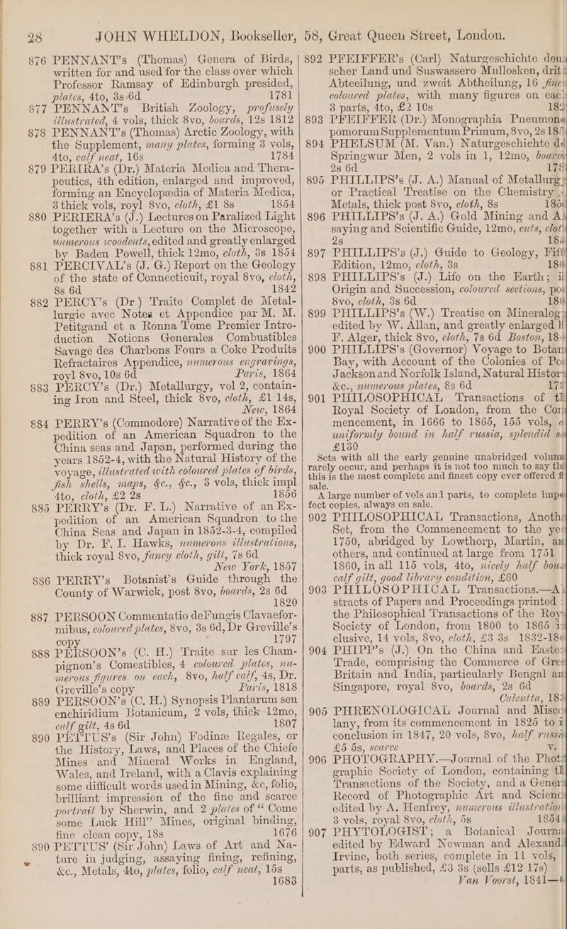 876 PENNANT’s (Thomas) Genera of Birds, written for and used for the class over which Professor Ramsay of Edinburgh presided, plates, 4to, 8s:6d 1781 877 PENNANT’s British Zoology, profusely illustrated, 4 vols, thick 8vo, boards, 12s 1812 878 PENNANT’s (Thomas) Arctic Zoology, with the Supplement, many plates, forming 38 vols, 4to, calf neat, 16s 1784 879 PERIRA’s (Dr.) Materia Medica and Thera- peutics, 4th edition, enlarged and improved, forming an Encyclopzedia of Materia Medica, 3 thick vols, royl 8vo, cloth, £1 8s 1854 880 PERIERA’s (J.) Lectures on Paralized Light together with a Lecture on the Microscope, uumerous woodcuts, edited and greatly enlarged by Baden Powell, thick 12mo, cloth, 3s 1854 881 PERCIVAL?’s (J. G.) Report on the Geology of the state of Connecticuit, royal 8vo, cloth, 8s 6d 1842 882 PERCY’s (Dr.) Traite Complet de Metal- lurgie avec Notes et Appendice par M. M. Petitgand et a Ronna Tome Premier Intro- duction Noticns Generales Combustibles Savage des Charbons Fours a Coke Produits Refractaires Appendice, swmerous engravings, royl 8vo, 10s 6d Paris, 1864 883 PERCY’s (Dr.) Metallurgy, vol 2, contain- ing Iron and Steel, thick 8vo, cloth, £1 14s, New, 1864 884 PERRY’s (Commodore) Narrative of the Ex- pedition of an American Squadron to the China seas and Japan, performed during the years 1852-4, with the Natural History of the voyage, illustrated with coloured plates of birds, fish shells, maps, §¢., §¢., 3 vols, thick impl 4to, cloth, £2 2s 1856 885 PERRY’s (Dr. F. L.) Narrative of an Ex- pedition of an American Squadron to the China Scas and Japan in 1852-3-4, compiled by Dr. F. I. Hawks, namerous illustrations, thick royal 8vo, fancy cloth, gilt, 7s 6d New York, 1857 886 PERRY’s Botanist’s Guide through the County of Warwick, post 8vo, boards, 28 Bg 1820 887 PERSOON Commentatio deFungis Clavaefor- mibus, coloured plates, 8vo, 38 6d, Dr Greville’s copy 1797 888 PERSOON’s (C. H.) Traite sur les Cham- pignon’s Comestibles, 4 colowred plates, nu- merous figures on each, 8vo, half calf, 4s, Dr. Greville’s copy Paris, 1818 889 PERSOON’s (C. H.) Synopsis Plantarum seu enchiridium Botanicum, 2 vols, thick 12mo, calf gilt, 48 6d 1807 890 PETTUS’s (Sir John) Fodinew Regales, or the History, Laws, and Places of the Chiefe Mines and Mineral Works in England, Wales, and Ireland, with a Clavis explaining some difficult words used in Mining, &amp;c, folio, brilliant impression of the fine and scarce portrait by Sherwin, and 2 plates of ‘ Come some Luck Hill’ Mines, original binding, fine clean copy, 18s 1676 890 PETTUS’ (Sir John) Laws of Art and Na- ture in judging, assaying fining, refining, &amp;c., Metals, 4to, plates, folio, calf neat, fe a 1 892 PFEIFFER’s (Carl) Naturgeschichte deus scher Land und Suswassero Mullosken, drit« Abteeilung, und zweit Abtheilung, 16 jine: coloured plates, with many figures on eac! 3 parts, 4to, £2 10s 18% 8938 PFEIFFER (Dr.) Monographia Pneumone pomorum Supplementum Primum, 8vo, 2s 184 894 PHELSUM (M. Van.) Naturgeschichte dd Springwur Men, 2 vols in 1, 12mo, boara 28 6d 17é 895 PHILLIPS’s (J. A.) Manual of Metallurgy or Practical Treatise on the Chemistry |; Metals, thick post 8vo, cloth, 8s 185+ 896 PHILLIPS’s (J. A.) Gold Mining and A! saying and Scientific Guide, 12mo, cts, clot! 8 18% 897 PHILLIPS’s (J.) Guide to Geology, Fifi Edition, 12mo, cloth, 38 18¢ 898 PHILLIPS’s (J.) Life on the Harth; ii Origin and Succession, coloured sections, poi 8vo, cloth, 3s 6d 186 899 PHILLIPS’s (W.) Treatise on Mineralogy edited by W. Allan, and greatly enlarged 1! F. Alger, thick 8vo, cloth, 73 6d Boston, 184 900 PHILLIPS’s (Governor) Voyage to Botan Bay, with Account of the Colonies of Po) Jackson and Norfolk Island, Natural Histor. &amp;e., nwmerous plates, 83 6d 179 901 PHILOSOPHICAL Transactions of tk Royal Society of London, from the Cor mencement, in 1666 to 1865, 155 vols, a uniformly bound in half russia, splendid se £130 Sets with all the early genuine unabridged voluma rarely occur, and perhaps it is not too much to say thi! ue is the most complete and finest copy ever ofiered fi sale. A large number of vols ani parts, to complete imp fect copies, always on sale. 902 PHILOSOPHICAL Transactions, Anoth: Set, from the Commencement to the ye: 1750, abridged by Lowthorp, Martin, au others, and continued at large from 1761 1860, in all 115 vols, 4to, nicely half bous calf gilt, good library condition, £60 903 PHILOSOPHICAL Transactions.—A\ stracts of Papers and Proceedings printed - the Philosophical ‘Transactions of the Roy Society of London, from 1800 to 1865 19 clusive, 14 vols, 8vo, cloth, £3 38 1832-186 904 PHIPP’s (J.) On the China and EKaste: Trade, comprising the Commerce of Gres Britain and India, particularly Bengal ai Singapore, royal 8vo, boards, 28 6d Calcutta, 186 905 PHRENOLOGICAL Journal and Miscc lany, from its commencement in 1825 to i conclusion in 1847, 20 vols, 8vo, half rossi £5 5s, scarce v. 906 PHOTOGRAPHY.—Journal of the Phot; graphic Society of London, containing tl Transactions of the Society, and a Gener: Record of Photographic Art and Scienc edited by A. Henfrey, nemerous ¢dlustration 3 vols, royal 8vo, cloth, 5s 854: 907 PHYTOLOGIST; a Botanical Journa edited by Edward Newman and Alexand: Irvine, both series, complete in 11 vols, parts, as published, £3 3s (sells £12 17s) Van Voorst, 1841—#