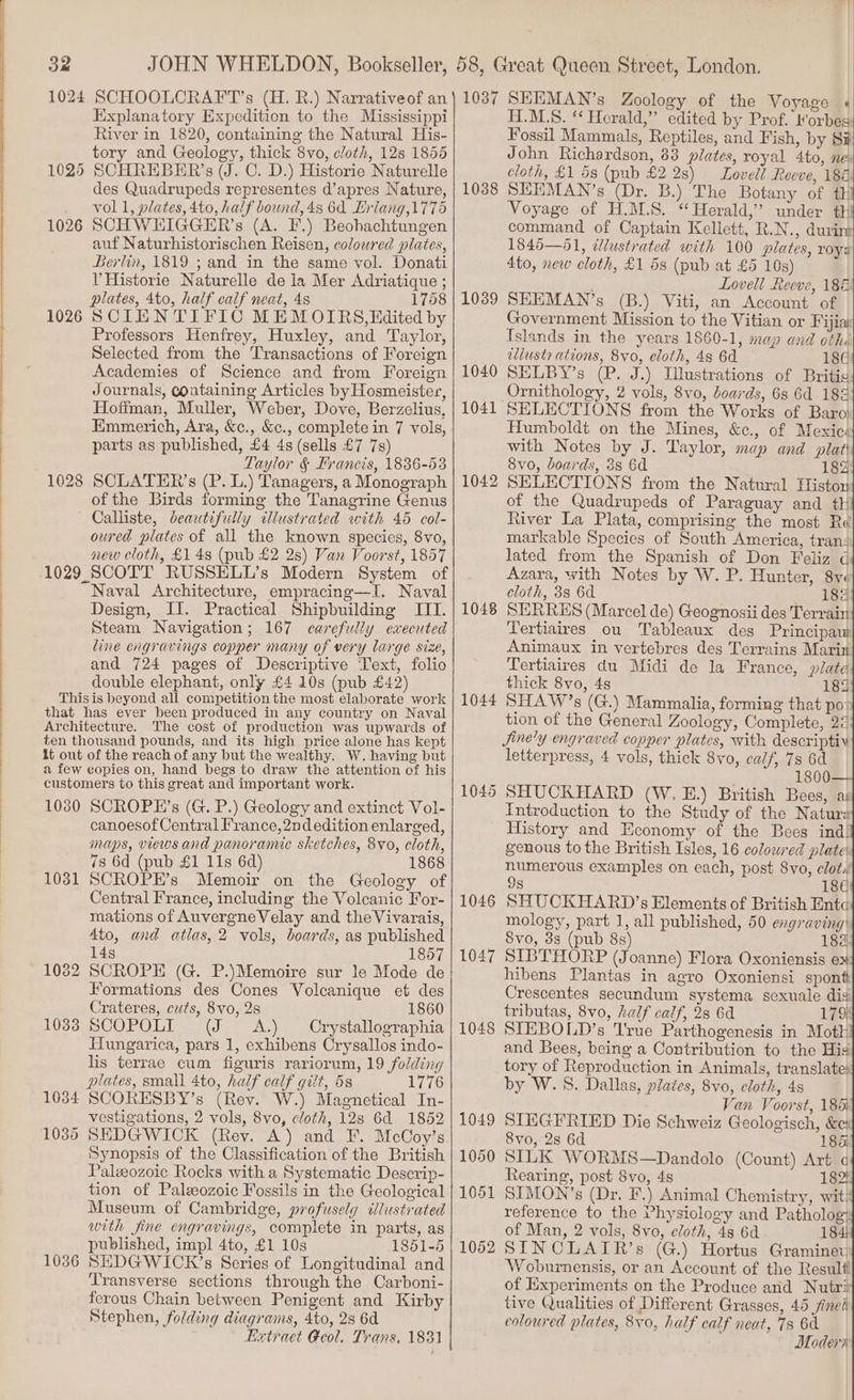 Sy] 1025 1026 1026 Explanatory Expedition to the Mississippi River in 1820, containing the Natural His- tory and Geology, thick 8vo, cloth, 128 1855 SCHREBER’s (J. C. D.) Historie Naturelle des Quadrupeds representes d’apres Nature, vol 1, plates, 4to, half bound, 4s 6d Erlang,1775 SCHWHIGGER’s (A. F.) Beohachtungen auf Naturhistorischen Reisen, colowred plates, Berlin, 1819 ; and in the same vol. Donati V Historie Naturelle de la Mer Adriatique ; 1758 SCIENTIFIC MEM OIRS,Edited by Professors Henfrey, Huxley, and Taylor, Selected from the Transactions of Foreign Academies of Science and from Foreign Journals, containing Articles by Hosmeister, Hoffman, Muller, Weber, Dove, Berzelius, Emmerich, Ara, &amp;c., &amp;c., complete in 7 vols, parts as published, £4 4s (sells £7 7s) Taylor §&amp; Francis, 1836-53 SCLATER’s (P. L.) Tanagers, a Monograph of the Birds forming the Tanagrine Genus Calliste, Jdeautifully illustrated with 45 col- oured plates of all the known species, 8vo, new cloth, £1 48 (pub £2 2s) Van Voorst, 1857 Naval Architecture, empracing—I. Naval Design, II. Practical Shipbuilding ITI. Steam Navigation; 167 carefully executed line engravings copper many of very large size, and 724 pages of Descriptive Text, folio double elephant, only £4 10s (pub £42) The cost of production was upwards of 1030 1031 1034 1035 1036 SCROPE’s (G. P.) Geology and extinct Vol- canoesof Central France, 2nd edition enlarged, maps, views and panoranue sketches, 8vo, cloth, 7s 6d (pub £1 11s 6d) 1868 SCROPE’s Memoir on the Geology of Central France, including the Volcanic For- mations of AuvergneVelay and the Vivarais, Ato, and atlas, 2 vols, boards, as published 14s 1857 SCROPE (G. P.)Memoire sur le Mode de Formations des Cones Volcanique et des Crateres, czts, 8vo, 28 1860 SCOPOLI (J &lt;A.) Crystallographia Hungarica, pars 1, exhibens Crysallos indo- 1776 SCORESBY’s (Rev. W.) Magnetical In- vestigations, 2 vols, 8vo, cloth, 12s 6d 1852 SEDGWICK (Rev. A) and F. McCoy’s Synopsis of the Classification of the British tion of Paleozoic Fossils in the Geological with fine engravings, coraplete in parts, as 1851-5 SEDGWICK’s Series of Longitudinal and Transverse sections through the Carboni- ferous Chain between Penigent and Kirby Stephen, folding diagrams, 4to, 2s 6d Hetraet Geol. Trans, 1831 1037 1038 1039 1040 1041 1042 1048 1044 1045 1046 1047 1048 1049 1050 1051 1052 SEEMAN’s Zoology of the Voyage « T.M.S. ‘ Herald,” edited by Prof. Morbes Fossil Mammals, Reptiles, and Fish, by Si John Richardson, 83 plates, royal 4to, née cloth, £1 5s (pub £2 28) Lovell Reeve, 184 SEEMAN’s (Dr. B.) The Botany of th Voyage of H.M.S. “Herald,” under th command of Captain Kellett, R.N., durim 1845—51, dlustrated with 100 plates, roy@ 4to, new cloth, £1 5s (pub at £5 10s) ’ Lovell Reeve, 186! SEEMAN’s (B.) Viti, an Account of Government Mission to the Vitian or Fijiai Islands in the years 1860-1, map and othé illusty ations, 8vo, cloth, 48 6d 186) SELBY’s (P. J.) Illustrations of Britis Ornithology, 2 vols, 8vo, boards, 6s 6d 188 SELECTIONS from the Works of Baro! Humboldt on the Mines, &amp;c., of Mexics with Notes by J. Taylor, map and plat 8vo, boards, 3s 6d 182 SELECTIONS from the Natural Ffistou of the Quadrupeds of Paraguay and th River La Plata, comprising the most Ré markable Species of South America, tran: lated from the Spanish of Don Feliz ¢ Azara, with Notes by W. P. Hunter, 8v« cloth, 3s 6d 182 SERRHS (Marcel de) Geognosii des Terrain Tertiaires ou Tableaux des Principaw Animaux in vertebres des Terrains Marin Tertiaires du Midi de la France, plate thick 8vo, 48 182 SHAW’s (G.) Mammalia, forming that po? tion of the General Zoology, Complete, 24 Jine'y engraved copper plates, with descriptiv letterpress, 4 vols, thick 8vo, calf, 73 6d 1800 SHUCKHARD (W.E.) British Bees, ar Introduction to the Study of the Natura History and Economy of the Bees ind! genous to the British Isles, 16 coloured plate: numerous examples on each, post 8yo, clots 9s 18€ SHUCKHARD’s Elements of British Ente mology, part 1, all published, 50 engraving Svo, 8s (pub 8s) 182 SIBTHORP (Joanne) Flora Oxoniensis ex hibens Plantas in agro Oxoniensi spontt Crescentes secundum systema sexuale dis tributas, 8vo, half calf, 28 6d 179 SIEBOLD’s True Parthogenesis in Moth! and Bees, being a Contribution to the His tory of Reproduction in Animals, translates by W. 8. Dallas, plates, 8vo, cloth, 4s Van Voorst, 185i SIEGEFRIED Die Schweiz Geologisch, &amp;ex 8vo, 2s 6d 185i SILK WORMS—Dandolo (Count) Art Rearing, post 8vo, 4s 182 SIMON’s (Dr. F.) Animal Chemistry, wit: reference to the Physiology and Patholog? of Man, 2 vols, 8vo, cloth, 48 6d 184! SINCLAIR ’s (G.) Hortus Graminev ‘Woburnensis, or an Account of the Result! of Experiments on the Produce and Nutri tive Qualities of Different Grasses, 45 ined coloured plates, 8vo, half calf neat, 7s 6d ; Modern