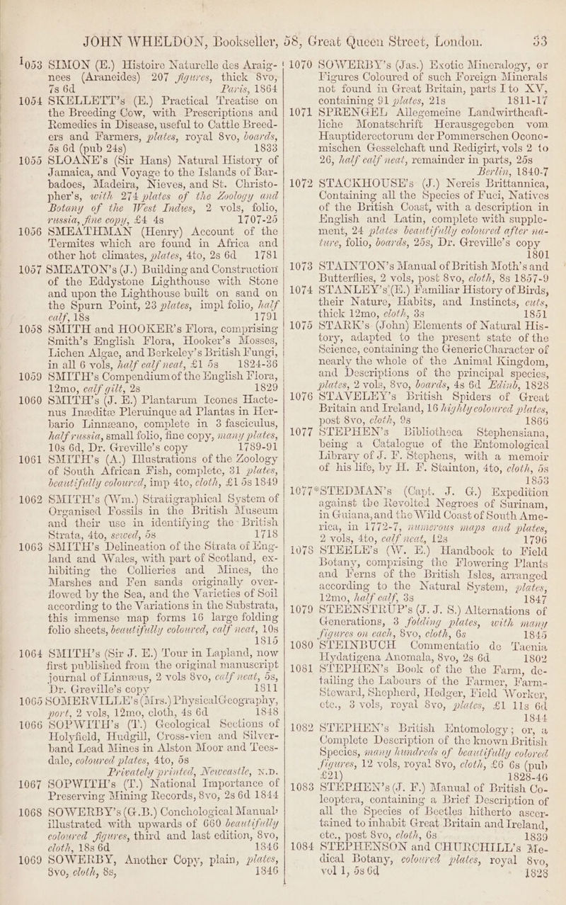 1953 1064 1096 1057 1058 1069 1060 1061 1062 1063 1064 106 1066 1067 1068 1069 53 nees (Arancides) 207 jiguies, thick 8vo, 7s 6d Paris, 1864 SKELLETT’s (H.) Practical Treatise on the Breeding Cow, with Prescriptions and Remedies in Disease, useful to Cattle Breed- ers and Farmers, plates, royal 8vo, boards, 53 6d (pub 24s) 1883 SLOANE’s (Sir Hans) Natural History of Jamaica, and Voyage to the Islands of Bar- badoes, Madeira, Nieves, and St. Christo- pher’s, wth 274 plates of the Zoology and Botany of the West Indies, 2 vols, folio, russia, fine copy, £4 48 1707-25 SMEATHMAN (Henry) Account of the Termites which are found in Africa and other hot climates, plates, 4to, 286d 1781 SMEATON’s (J.) Building and Construction of the Eddystone Lighthouse with Stone and upon the Lighthouse built on sand on calf, 188 1791 SMITH and HOOKER’s Flora, comprising Smith’s English Flora, Hooker’s Mosses, Lichen Algae, and Berkeley’s British Fungi, in all 6 vols, half calf neat, £153 1824-86 SMITH’s Compendium of the English Flora, 12mo, calf gilt, 28 1829 SMITH’s (J. H.) Plantarum Icones Hacte- nus Ineeditz Pleruingue ad Plantas in Her- bario Linneano, complete in 3 fasciculus, half russia, small folio, fine copy, many plates, 10s 6d, Dr. Greville’s copy 1789-91 SMITH’s (A.) Illustrations of the Zoology of South African Fish, complete, 31 plates, beautifully coloured, imp Ato, cloth, £1 5s 1849 SMITH’s (Wm.) Stratigraphical System of Organised Fossils in the British Museum and their use in identifying the British Sirata, 4to, sewed, 5s 1718 SMITH’s Delineation of the Strata of ing- land and Wales, with part of Scotland, ex- hibiting the Collieries and Mines, the Marshes and Fen sands originally over- flowed by the Sea, and the Varieties of Soil according to the Variations in the Substrata, this immense map forms 16 large folding folio sheets, beautifully coloured, calf neat, 10s 1815 SMITH’s (Sir J. E.) Tour in Lapland, now first published from the original manuscript journal of Linnzeus, 2 vols 8vo, calf neat, 5s, Dr. Greville’s copy 1811 port, 2 vols, 12mo, cloth, 4s 6d 1848 SOPWITH’s (J) Geological Sections of Holyfield, Hudgill, Cross-vien and Silver- band Lead Mines in Alston Moor and Tees- dale, coloured plates, 4to, 58 Privately printed, Newcastle, &amp;.D. SOPWITH’s (L.) National Importance of Preserving Mining Records, 8vo, 2s 6d 1844 SOWERBY’s(G.B.) Conchological Manuab illustrated with upwards of 660 beautifully coloured figures, third and last edition, Svo, cloth, 188 6d 1846 SOWERBY, Another Copy, plain, plates, 8v0, cloth, 8s, 1346 1071 1072 1083 1084 Figures Coloured of such Foreign Minerals not found in Great Britain, parts Ito XV, containing $1 plates, 21s 1811-17 SPRENGEL Allegemeine Landwirthcaft- liche Monatschrift Herausgegeben vom Hauptiderectorum der Pommerschen Ocono- mischen Gesselchaft und Redigirt, vols 2 to 26, half calf neat, remainder in parts, 25s Berlin, 1840-7 STACKHOUSE’s (J.) Nereis Brittannica, Containing all the Species of Fuci, Natives of the British Coast, with a description in English and Latin, complete with supple- ment, 24 plates beautifully coloured after na- ture, folio, boards, 258, Dr. Greville’s copy 1801 STATIN TON’s Manual of British Moth’s and Butterflies, 2 vols, post 8vo, cloth, 8s 1857-9 STANLEY’s'(H.) Familiar History of Birds, their Nature, Habits, and Instincts, cuts, thick 12mo, eloth, 3s 1851 tory, adapted to the present state of the Science, containing the GenericCharacter of nearly the whole of the Animal Kingdom, and Deseriptions of the principal species, plates, 2 vols, 8vo, boards, 48 6d Edinb, 1828 STAVELEY’s British Spiders of Great Britain and Ireland, 16 highly coloured plates, post 8vo, cloth, 98 1866 STEHPHEN’s Bibliotheca Stephensiana, beimg a Catalogue of the Entomological Library of J. I’. Stephens, with a memoir of his life, by H. I’. Stainton, 4to, cloth, ds 1853 (Capt. J. G.) Expedition against the Revolted Negroes of Surinam, in Guiana, and the Wild Coast of South Ame- rica, in 1772-7, numerous maps and plates, 2 vols, 4to, calf neat, 12 1796 STHELEH’s (W. HE.) Handbook to Field Botany, comprising the Flowering Plants and Ferns of the British Isles, arranged according to the Natural System, plates, 12mo, half calf, 38 1847 STEENSTRUP’s (J.J. 8.) Alternations of Generations, 3 folding plates, with many Figures on each, 8vo, cloth, 6s 1845 STHEINBUCH Commentatio de Taenia Hydatigena Anomala, 8vo, 2s 6d 1802 STEPHEN’s Book of the the Farm, de- tailing the Labours of the Farmer, Farm- Steward, Shepherd, Hedger, Field Workex, etc., 3 vols, royal 8vo, plates, £1 1lg 6d er 1844 STHPHEN’s British Entomology; or, a Complete Description of the known British Species, many hundreds of beautifully colored figures, 12 vols, royal 8vo, cloth, £6 6s (pub £21) 1828-46 STHEPAEN’s (J. F.) Manual of British Co- leoptera, containing a Brief Description of all the Species of Beetles hitherto ascor. tained to inhabit Great Britain and Ireland etc., post 8vo, cloth, 6s 1839 STEPHENSON and CHURCHILL’s Me- dical Botany, colowred plates, royal 8vo vol 1, 5s 6d 1828 v BEG
