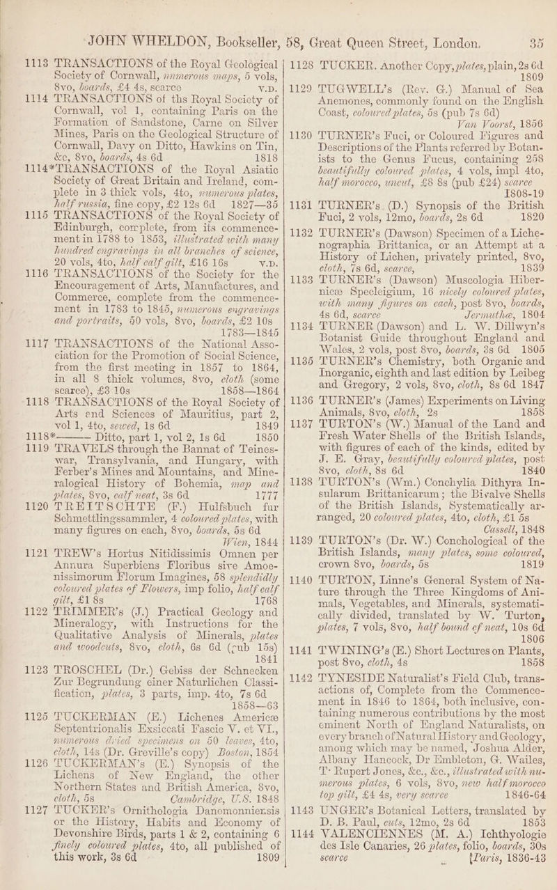 . 1118 TRANSACTIONS of the Royal Geological Society of Cornwall, xnmerous maps, 5 vols, 8vo, boards, £4 4s, scarce VD. TRANSACTIONS of ths Royal Society of Cornwall, vol 1, containing Paris on the Formation of Sandstone, Carne on Silver Mines, Paris on the Geological Structure of Cornwall, Davy on Ditto, Hawkins on Tin, &amp;e, 8vo, boards, 48 6d 1818 1114*TRANSACTIONS of the Royal Asiatic Society of Great Britain and Ireland, com- plete in 3 thick vols, 4to, s2merous plates, half russia, fine copy, $2 128s 6d 1827—365 1115 TRANSACTIONS of the Royal Society of Edinburgh, complete, from its commence- mentin 1788 to 1853, @Jlustrated with many hundred engravings in all branches of science, 20 vols, 4to, half calf gilt, £16 16s VD 1116 TRANSACTIONS of the Society for the Encouragement of Arts, Manufactures, and Commerce, complete from the commence- ment in 1783 to 1845, newmerous engravings and portraits, 40 vols, 8vo, boards, £2 108 17838—1845 1117 TRANSACTIONS of the National Asso- ciation for the Promotion of Social Science, from the first meeting in 1857 to 1864, in all 8 thick volumes, 8vo, cloth (some scarce), £3 10s 1858—1864 1118 TRANSACTIONS of the Royal Society of Arts end Sciences of Mauritius, part 2, vol 1, 4to, seewed, 1s 6d 1849 1118* — Ditto, part 1, vol 2, 1s 6d 1850 1119 TRAVELS through the Bannat of Teines- war, Transylvania, and Hungary, with Ferber’s Mines and Mountains, and Mine- ralogical History of Bohemia, map and plates, 8vo, calf neat, 3s 6d se Far f20°TRETT SCH TE (f.) “Hulfsbuch fur Schmettlingssammler, 4 colowred plates, with many figures on each, 8vo, boards, 5s 6d Wien, 1844 1121 TREW’s Hortus Nitidissimis Omnen per Annura Superbiens Floribus sire Amoe- nissimorum Florum Imagines, 58 splendidly coloured plates ef Flowers, imp folio, half calf git, £1 8s 1768 1122 TRIMMER’s (J.) Practical Geology and Mineralogy, with Instructions for the Qualitative Analysis of Minerals, plates and woodcuts, 8vo, cloth, 68 6d (cub 15s) 1841 1123 TROSCHEL (Dr.) Gebiss der Schnecken Zur Begrundung einer Naturlichen Classi- fication, plates, 3 parts, imp. 4to, 7s 6d 1858—63 1125 TUCKERMAN (E.) Lichenes Americ Septentrionalis Exsiccati Fascic V. et VI., numerous dried specunens on 60 leaves, 4to, cloth, 14s (Dr. Greville’s copy) Boston, 1854 1126 TUCKERMAN’s (E.) Synopsis of the Lichens of New England, the other Northern States and British America, 8vo, cloth, 58 Cambridge, US. 1848 1127 TUCKER’s Ornithologia Danomonniensis or the History, Habits and Economy of Devonshire Birds, parts 1 &amp; 2, containing 6 Jinely coloured plates, 4to, all published of this work, 3s 6d 1809 | 1114 1129 1131 1132 1133 1134 1136 1136 1137 1138 1139 1140 1143 1144 TUCKER. Another Copy, plates, plain, 28 a 180 TUGWELL’s (Rev. G.) Manual of Sea Anemones, commonly found on the English Coast, coloured plates, 58 (pub 7s 6d) Van Voorst, 1856 TURNER’s Fuci, or Coloured Figures and Descriptions of the Plants referred by Botan- ists to the Genus Fucus, containing 258 beautifully coloured plates, 4 vols, impl 4to, half morocco, uncut, £8 8s (pub £24) scarce 1808-19 TURNER’s. (D.) Synopsis of the British Fuci, 2 vols, 12mo, boards, 28 6d 1820 TURNER’s (Dawson) Specimen of a Liche- nographia Brittanica, or an Attempt at a History of Lichen, privately printed, 8vo, cloth, 78 6d, scarce, 1839 TURNER’s (Dawson) Muscologia Hiber- nicee Specleigium, 16 nicely coloured plates, with many figures on each, post 8vo, boards, 4s 6d, scarce Jermuthe, 1804 TURNER (Dawson) and L. W. Dillwyn’s Botanist Guide throughout England and Wales, 2 vols, post 8vo, boards, 388 6d 1805 TURNER’s Chemistry, both Organic and Inorganic, eighth and last edition by Leibeg and Gregory, 2 vols, 8vo, cloth, 8s 6d 1847 TURNER’s (James) Experiments on Living Animals, 8vo, cloth, 2s 1858 TURTON’s (W.) Manual of the Land and Fresh Water Shells of the British Islands, with figures of each of the kinds, edited by J. HE. Gray, beautifully coloured plates, post 8vo, cloth, 8s 6d 1840 TURTON’s (Wm.) Conchylia Dithyra In- sularum Brittanicarum; the Bivalve Shells of the British Islands, Systematically ar- ranged, 20 coloured plates, 4to, cloth, £1 5s Cassell, 1848 TURTON’s (Dr. W.) Conchological of the British Islands, many plates, some coloured, crown 8vo, boards, 5s 1819 TURTON, Linne’s General System of Na- ture through the Three Kingdoms of Ani- mals, Vegetables, and Minerals, systemati- cally divided, translated by W. Turton, plates, 7 vols, 8vo, half bound ef neat, 10s 6d 1806 TWINING’s (E.) Short Lectures on Plants, post 8vo, cloth, 4s 1858 TYNESIDE Naturalist’s Field Club, trans- actions of, Complete from the Commence- ment in 1846 to 1864, both inclusive, con- taining numerous contributions by the most eminent North of England Naturalists, on every branch of Natural History andGeology, among which may be named, Joshua Alder, Albany Hancock, Dr Embleton, G. Wailes, T: Rupert Jones, &amp;c., &amp;c., clustrated with nu- merous plates, 6 vols, 8vo, new half morocco top gilt, £4 4s, very scarce 1846-64 UNGER’s Botanical Letters, translated by D. B, Paul, cuts, 12mo, 2s 6d 1853 VALENCIENNES (M. A.) Ichthyologie des Isle Canaries, 26 plates, folio, boards, 30s scarce [Paris, 1836-43