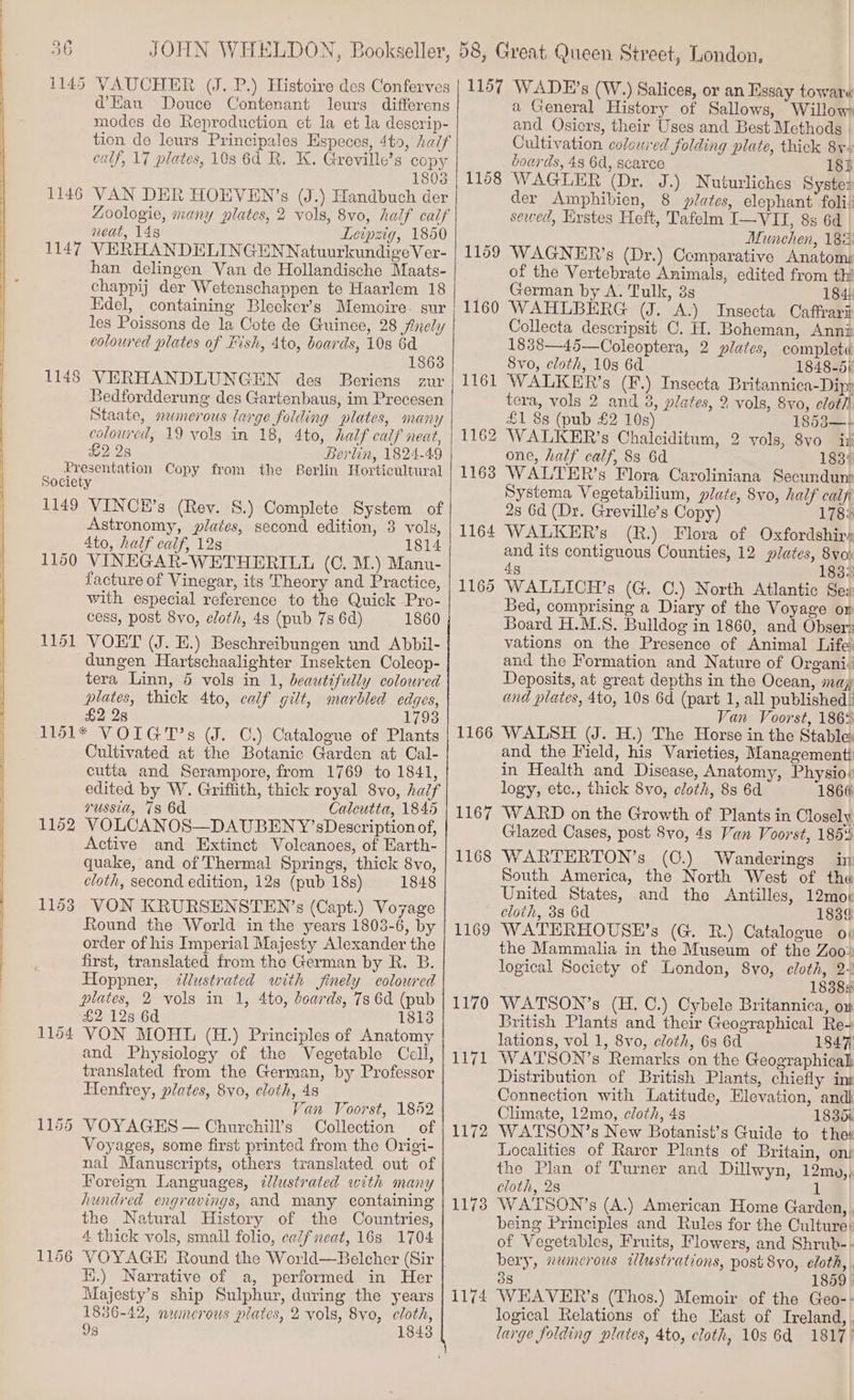 1145 d@’EKau Douce Contenant leurs differens modes de Reproduction et la et la deserip- calf, 17 plates, 108 6d R. K. Greville’s copy 1803 VAN DER HOEVEN’s (J.) Handbuch der neat, 148 Leipzig, 1850 VERHANDELINGENNatuurkundigeVer- han delingen Van de Hollandische Maats- chappij der Wetenschappen te Haarlem 18 Hdel, containing Bleeker’s Memoire. sur les Poissons de la Cote de Guinee, 28 finely coloured plates of Fish, 4to, boards, 10s 6d 1863 VERHANDLUNGEN des Beriens zur Bedfordderung des Gartenbaus, im Precesen Staate, numerous large folding plates, MaNY coloured, 19 vols in 18, 4to, half calf neat, &amp;2 28 Berlin, 1824-49 Presentation Copy from the Berlin Horticultural Society 1149 VINCEH’s (Rev. 8.) Complete System of Astronomy, plates, second edition, 3 vols, 4to, half calf, 12s 1814 VINEGAR-WETHERILL (0. M.) Manu- facture of Vinegar, its Theory and Practice, with especial reference to the Quick Pro- cess, post 8vo, cloth, 4s (pub 7s 6d) 1860 1151 VOET (J. E.) Beschreibungen und Abbil- dungen Hartschaalighter Insekten Coleop- tera Linn, 5 vols in 1, beautifully coloured plates, thick 4to, calf gilt, marbled edges, £2 28 1793 1151* VOIGT’s (J. C.) Catalogue of Plants Cultivated at the Botanic Garden at Cal- cutta and Serampore, from 1769 to 1841, edited by W. Grifiith, thick royal 8vo, half russia, 78 6d Calcutta, 1845 1162 VOLCANOS—DAUBENY’ sDescription of, Active and Extinct Volcanoes, of Earth- quake, and of Thermal Springs, thick 8vo, cloth, second edition, 12s (pub 18s) 1848 1153 VON KRURSENSTEN’s (Capt.) Voyage Round the World in the years 1803-6, by order of his Imperial Majesty Alexander the first, translated from the German by R. B. Hoppner, illustrated with finely eoloured plates, 2 vols in 1, 4to, boards, 73 6d (pub £2 12s 6d 1813 1164 VON MOHL (H.) Principles of Anatomy and Physiology of the Vegetable Cell, translated from the German, by Professor Henfrey, plates, 8vo, cloth, 4s Van Voorst, 1852 1155 VOYAGES — Churchill’s Collection of Voyages, some first printed from the Origi- nal Manuscripts, others translated out of Foreign Languages, ¢Jlustrated with many hundred engravings, and many containing’ the Natural History of the Countries, 4 thick vols, smail folio, ceifneat, 16s 1704 1148 1150 i.) Narrative of a, performed in Her Majesty’s ship Sulphur, during the years 1836-42, nwncrous plates, 2 vols, 8yo, cloth, 93 1843 1158 1159 1160 1166 1167 1168 1169 1170 TEGL 1172 1173 1174 a General History of Sallows, Willow and Osiers, their Uses and Best Methods Cultivation colowred folding plate, thick 8y« boards, 48 6d, scarce 18} WAGLER (Dr. J.) Nuturliches Syste: der Amphibien, 8 plates, elephant foli) sewed, Erstes Heft, Tafelm I—VII, 8s 6d _ Mamehen, 182: WAGNER’s (Dr.) Comparative Anatom: of the Vertebrate Animals, edited from thi German by A. Tulk, 33 184: WAHLBERG (J. A.) Insecta Caffrarii Collecta descripsit C. H. Boheman, Anni 1838—45—Coleoptera, 2 plates, completa Svo, cloth, 10s 6d 1848-5) WALKER’s (F.) Insecta Britannica-Dipy tera, vols 2 and 3, plates, 2 vols, 8vo, clot £1 8s (pub £2 10s) 1853—-+ WALKER’s Chalciditum, 2 vols, 8vo ii one, half calf, 83 6d 183: WALTER’s Flora Caroliniana Secundun Systema Vegetabilium, plate, 8vo, half calf 2s 6d (Dr. Greville’s Copy) 178: WALKER’s (R.) Flora of Oxfordshire and its contiguous Counties, 12 plates, 8vo% 4g 183: WALLICH’s (G. C.) North Atlantic See Bed, comprising a Diary of the Voyage or Board H.M.S. Bulldog in 1860, and Obserr vations on the Presence of Animal Life and the Formation and Nature of Organiv Deposits, at great depths in the Ocean, may and plates, 4to, 10s 6d (part 1, all published: Van Voorst, 186% WALSH (J. H.) The Horse in the Stable: and the Field, his Varieties, Managementt in Health and Disease, Anatomy, Physio» logy, etc., thick Svo, cloth, 8s 6d 1866 WARD on the Growth of Plants in Closely Glazed Cases, post 8vo, 4s Van Voorst, 185% WARTERTON’s (0.) Wanderings inp South America, the North West of the United States, and the Antilles, 12moe 183¢ WATERHOUSE’s (G. RB.) Catalogue op the Mammalia in the Museum of the Zoo» logical Society of London, 8vo, cloth, 2.2 1838s WATSON’s (H. C.) Cybele Britannica, o» British Plants and their Geographical Re- lations, vol 1, 8vo, cloth, 6s 6d 1847 WATSON’s Remarks on the Geographical Distribution of British Plants, chiefly ins Connection with Latitude, Elevation, andl Climate, 12mo, cloth, 4s 183d% WATSON’s New Botanist’s Guide to ther Localities of Rarer Plants of Britain, onr the Plan of Turner and Dillwyn, 12my,, cloth, 2s 1 WATSON’s (A.) American Home Garden, , being Principles and Rules for the Culture: of Vegetables, Fruits, Flowers, and Shrub-- bery, numerous wWlustrations, post 8yo,. cloth, 38 1859 WEAVER’s (Thos.) Memoir of the Geo-- logical Relations of the East of Ireland, . large folding plates, Ato, cloth, 10s 6d 1817)