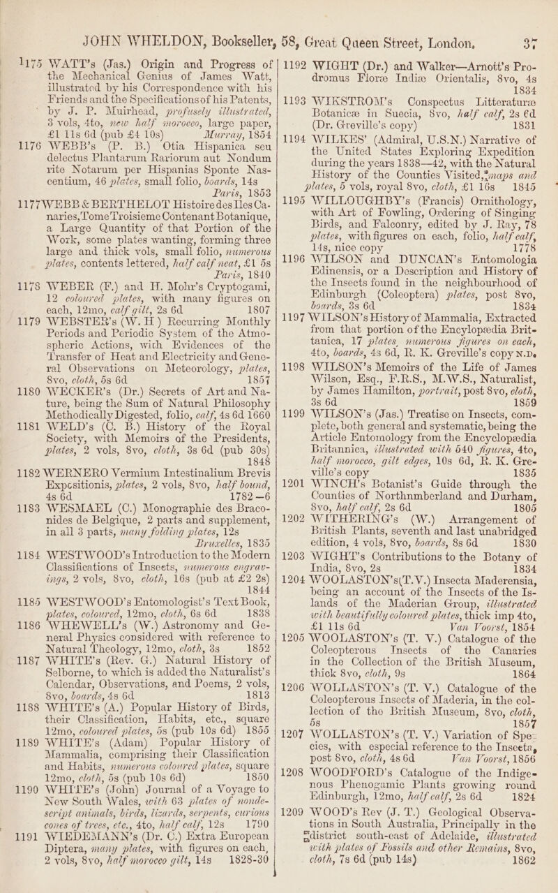 1175 WATT’s (Jas.) Origin and Progress of the Mechanical Genius of James Watt, illustrated by his Correspondence with his Friends and the Specifications of his Patents, by J. P. Muirhead, profusely cllustrated, 3 Vols, 4to, new half imorocco, large paper, £1 11s 6d (pub £4 10s) Murray, 1854 WEBB’s (P. B.) Otia Hispanica seu delectus Plantarum Rariorum aut Nondum rite Notarum per Hispanias Sponte Nas- centium, 46 plates, small folio, boards, 148 Paris, 1858 1177 WEBB &amp; BERTHELOT Histoire des [es Ca- naries, ome Troisieme Contenant Botanique, a Large Quantity of that Portion of the Work, some plates wanting, forming three large and thick vols, small folio, 2xwmerous plates, contents lettered, half calf neat, £1 5s Paris, 1840 WEBER (F.) and H. Mohyr’s Cryptogami, 12 colowred plates, with many figures on each, 12mo, calf gilt, 2s 6d 1807 WEBSTER ’s (W. H) Recurring Monthly Periods and Periodic System of the Atmo- spheric Actions, with Evidences of the Transfer of Heat and Electricity and Gene- ral Observations on Meteorology, plates, 8vo, cloth, 5s 6d 1859 WECKER’s (Dr.) Secrets of Art and Na- ture, being the Sum of Natural Philosophy Methodically Digested, folio, calf, 4s 6d 1660 WELD’s (C. B.) History of the Royal Society, with Memoirs of the Presidents, plates, 2 vols, 8vo, cloth, 3s 6d (pub 30s) 1848 1182 WERNERO Vermium Intestinalium Brevis Expcesitionis, plates, 2 vols, 8vo, half bound, 4s 6d 1782 —6 1188 WESMAEL (C.) Monographie des Braco- nides de Belgique, 2 parts and supplement, in all 3 parts, many folding plates, 12s Bruxelles, 18385 1184 WESTWOOD’s Introduction to the Modern Classifications of Inseets, nwmerous engrav- ings, 2 vols, 8vo, cloth, 1683 (pub at £2 28) 1844 1185 WESTWOOD’s Entomologist’s Text Book, plates, coloured, 12mo, cloth, 6s 6d 1838 1186 WHEWELL’s (W.) Astronomy and Ge- neral Physics considered with reference to Natural Theology, 12mo, eloth, 3s 1852 1187 WHITE’s (Rev. G.) Natural History of Selborne, to which is added the Naturalist’s Calendar, Observations, and Poems, 2 vols, 8vo, doards, 48 6d 18138 WHITE’s (A.) Popular History of Birds, their Classification, Habits, etc., square 12mo, coloured plates, 5s (pub 10s 6d) 1855 WHITH’s (Adam) Popular History of Mammalia, comprising their Classification and Habits, »wmerous coloured plates, square 12mo, cloth, 53 (pub 10s 6d) 1850 WHITE’s (John) Journal of a Voyage to New South Wales, with 63 plates of nonde- script animals, birds, lizards, serpents, curious cones of trees, etc., 4to, half calf, 128 WIEDEMANN’s (Dr. C.) Extra European Diptera, many plates, with figures on each, 2 vols, 8yo, half morocco gilt, 148 1828-30 1176 117 oo L179 1180 1181 1188 1189 1190 191 30 1192 WIGHT (Dr.) and Walker—Arnott’s Pro- dromus Flore India Orientalis, 8vo, 4s 1834 1193 WIKSTROM’s Conspectus Litteraturee Botanicze in Suecia, 8vo, half calf, 2s €d (Dr. Greville’s copy) 1831 1194 WILKES’ (Admiral, U.S.N.) Narrative of the United States Exploring Expedition during the years 1838—42, with the Natural History of the Counties Visited,?maps and plates, 5 vols, royal 8vo, cloth, £1163 1845 1195 WILLOUGHBY’s (Francis) Ornithology, with Art of Fowling, Ordering of Singing Birds, and Falconry, edited by J. Ray, 78 plates, with figures on each, folio, half calf, 14s, nice copy 1778 1196 WILSON and DUNCAN’s Entomologia Kdinensis, or a Description and History of the Insects found in the neighbourhood of Edinburgh (Coleoptera) plates, post 8vo, boards, 3s 6d 1834 1197 WILSON’s History of Mammalia, Extracted from that portion of the Encylopeedia Brite tanica, 17 plates, numerous figures on each, 4to, boards, 4s 6d, R. K. Greville’s copy n.De WILSON’s Memoirs of the Life of James Wilson, Esq., F.R.S., M.W.S., Naturalist, by James Hamilton, portrait, post 8vo, cloth, 3s 6d 1859 WILSON’s (Jas.) Treatise on Insects, com- plete, both general and systematic, being the Article Entomology from the Encyclopedia Britannica, illustrated with 640 figures, 4to, half morocco, gilt edges, 10s 6d, R. KX. Gre- ville’s cop 1835 WINCH’s Botanist’s Guide through the Counties of Northnmberland and Durham, 8vo, half calf, 28 6d 1805 2 WITHERING’s (W.) Arrangement of British Plants, seventh and last unabridged edition, 4 vols, 8vo, boards, 83 6d 1830 WIGH'Ts Contributions to the Botany of India, 8vo, 2s 1834 1204 WOOLASTON’s(T.Y.) Insecta Maderensia, being an account of the Insects of the Is- lands of the Maderian Group, ¢Jlustrated with beautifully coloured plates, thick imp 4to, ele eeoe Van Voorst, 1854 1205 WOOLASTON’s (T. V.) Catalogue of the Coleopterous Insects of the Canaries in the Collection of the British Museum, thick 8vo, cloth, 9s 1864 WOLLASTON’s (T. V.) Catalogue of the Coleopterous Insects of Maderia, in the col- lection of tho British Museum, 8vo, cloth, 5s 1857 1207 WOLLASTON’s (T. V.) Variation of Spe= cies, with especial reference to the Inseeta, post 8vo, cloth, 4s 6d Van Voorst, 1856 1208 WOODFORD’s Catalogue of the Indiges nous Phenogamic Plants growing round Edinburgh, 12mo, half calf, 2s 6d 1824 1209 WOOD’s Rev (J. T.) Geological Observa- tions in South Australia, Principally in the naistrict south-east of Adelaide, ¢dlustrated with plates of Fossils and other Remains, 8vo, cloth, 78 6d (pub 148) 1862 1199 1208 1206