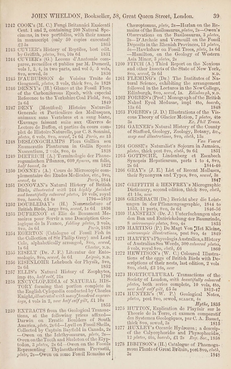 | 1242 1245 1246 1247 1248 1249 1254 1259 COOK’s (M. C.) Fungi Britannici Exsiccati Cent. 1 and 2, containing 200 Natural Spe- cimens, in two portfolios, with their names in manuscript (only 50 copies executed) £268 1865 by Griffith, plates, 8vo, 10s 6d 1831 CUVIER’s (G.) Lecons d’Anatomie com- parce, recueilles et publies par M. Dumeril, vols 1, 2, 4, in two parts, and vol 5, 5 vols, Svo, sewed, 53 1836 D’AUBUISSON de _ Voisins Traite de Geognosii, plates, 3 vols, thick 8vo, 5s 1828 DENNY’s (H.) Glance at the Fossil Flora of the Carboniferous Epoch, with especial Reference to the Yorkshire Coal Field, 8vo, 283 6d 1849 DENY (Montford) Histoire Naturelle Generale et Particuliere des Mollusques, animaux sans Vertebres et a sang blanc, CEuvrage faissant suite aux Ciuvres de Lectere de Buffon, et parties du cours com- plet de Histoire Naturelle, par C. 8. Sonnini, plates, 6 vols, 8vo, sewed, 7s 6d Paris, ain 13 DESLONGCHAMPS Flora Gallica seu Enumeratio Plantarum in Gallia Sponte Nascentium, 2 vols, 8vo, 48 1828 DIETRICH (A.) Terminologie der Phane- rogamischen Pflanzen, 600 jigzies, sm folio, half bound, 58 1822 DONNE’s (A.) Cours de Microscopie com- plementaire des Etudes Medicales, ete., 8vo, sewed, 48 Paris, 1844 DONOVAN’s Natural History of British Birds, dlustrated with 244 highly finished and beautifully coloured plates, 10 vols, royal Svo, boards, £4 48 1794—1819 DOUBLEDAY’s (H.) Nomenelature of British Birds, large 8vo, sewed, 1s 6d 1836 8vo, ds 6d Paris, 1838 EGERTON (Catalogue of Fossil Fish in the Collection of Sir Philip Grey) and Lord Cole, alphabetically arranged, 8vo, sewed, Chester, N.D. Literatur der Ento- mologie, 8vo, sewed, 58 64 Leipsic, N.D. EISENLOHR Lehrbuch der Physik, 8vo, 23 6d 1852 ELLIS’s Natural History of Zoophytes, imp 4to, half calf, 21s 1786 ENCYCLOPADIA of NATURAL HIS- TORY forming that portion complete in the English Cylopdia conducted by Charles Knight, illustrated with many thundred engrav- ings, 4 vols in 2, new half calf gilt, £1 bee 5 EXTRACTS from the Geological Transac- tions, at the following prices aflfixed— Darwin on Erratic Boulders of South America, plate, 2s 6d—Lyell on Fossil Shells, Collected by Captain Bayfield in Canada, 2s —Owen on the Ichthyosaurus, plate, 2s— Owen onthe Tooth and Skeleton of the Elyp- todon, 8 plates, 28 64—Owen on the Fossils Representing Thylacotherium Prevastu, plate, 2s—Owen on some Fossil Remains of | 1264 OY 126% 1266 1267 1268 1269 1270 1271 1272 1273 1274 1276 39 Cheeroptomus, plate, 2s—Harlan on the Re- mains of the Basilosaurus, plates, 2s—Owen’s Observations on the Basilosaurus, 3 plates, 2s—D’Archaic and Verneuill on the Fossil Deposits in the Rhenish Provinces, 13 plates, 5s—Hawkshaw on Fossil Trees, plate, 1s 6d —Hamilton, on the Geology of Western Asia Minor, 3 plates, 2s FITCH (A.) Third Report on the Noxious and other Insects of the State of New York,» 8vo, sewed, 28 6d N.D. FLEMING’s (Dr.) The Institutes of Na- tural Science, exhibiting the arrangement followed in the Lectures in the New College, Edinburgh, 8vo, sewed, 1s. Edinburgh, n.d. FORBES’s (Prof.) Monograph of the British Naked Eyed Medusae, impl 4to, boards, 188 6d : 1848 FORBES’s (J. D.) Illustrations of the Vis- cous Theory of Glacier Motion, 7 plates, 4to: 38 Ex. Phil Trans. of Stafford, Geology, Zoology, Botany, &amp;c., map and illustrations, 8vo, cloth, 13s Van Voorst GOSSE’s Naturalist’s Sojourn in Jamaica, plates, thick pest 8vo, cloth, 9s 6d 1851 GOTTSCHE, Lindenberg et Esenbech Synopsis Hepaticarum, parts 1 to 4, 8vo, 2s 6d 1844-46 GRAY’s (J. E.) List of Recent Mollusca, their Synonyma and Types, 8vo, sewed, 38 1847 GRIFFITH &amp; HENFREY’s Micrographic Dictionary, second edition, thick 8vo, cloth, £1 15s, new GRISEBACH (Dr.) Bericht uber die Leist- ungen in der Pflanzengesgraphie, 1844 to 1853, 11 parts, 8vo, 5s 6d 1846-56 HANSTEIN (Dr. J.) Unterfuchungen uber. den Ban und Entivickelung der Baumrinde, 8 microscopic plates, 8vo, 4s 1853 HARTING (P.) De Magt Von {Het Kleine, microscopic illustrations, post 8vo, 48 1849 THARVEY’sPhycologia Australica,a History of Australian Sea Weeds, 300 coloured plates, 5 vols, royal 8vo, cloth, £6 1860 HEWITSON’s (W. C.) Coloured Tlustra- tions of the eggs of British Birds with De- scriptions of their nests, last edition, 2 vols, 8vo, cloth, £3 16s, new HORTICULTURAL ‘Transactions of the Society of London, with beautifully coloured plates, both series complete, 10 vols, 4to, new half calf gilt, £5 6s 1812-47 HUNTER’s (W. P.) Geological Notes, plates, post 8vo, sewed, scancn, 48 Hythe, 1886 HUTTON, Explication de Playfair sur le Theorie de la Terre, et examen comparatif des Systemes Geologiques, par C. A. Basset, . thick 8vo, sewed, 3s 1815 HUXLEY’s Oceanic Hydrozoa; a descrip- of the Calycophoridze and Physophoride, - 12 plates, 4to, boards, £1 28 Roy. Soc., 1858 IBBITSON’s (H.) Catalogue of Phaenoga- » mous Plants of Great Britain, post 8vo, cloth, 3s 1848