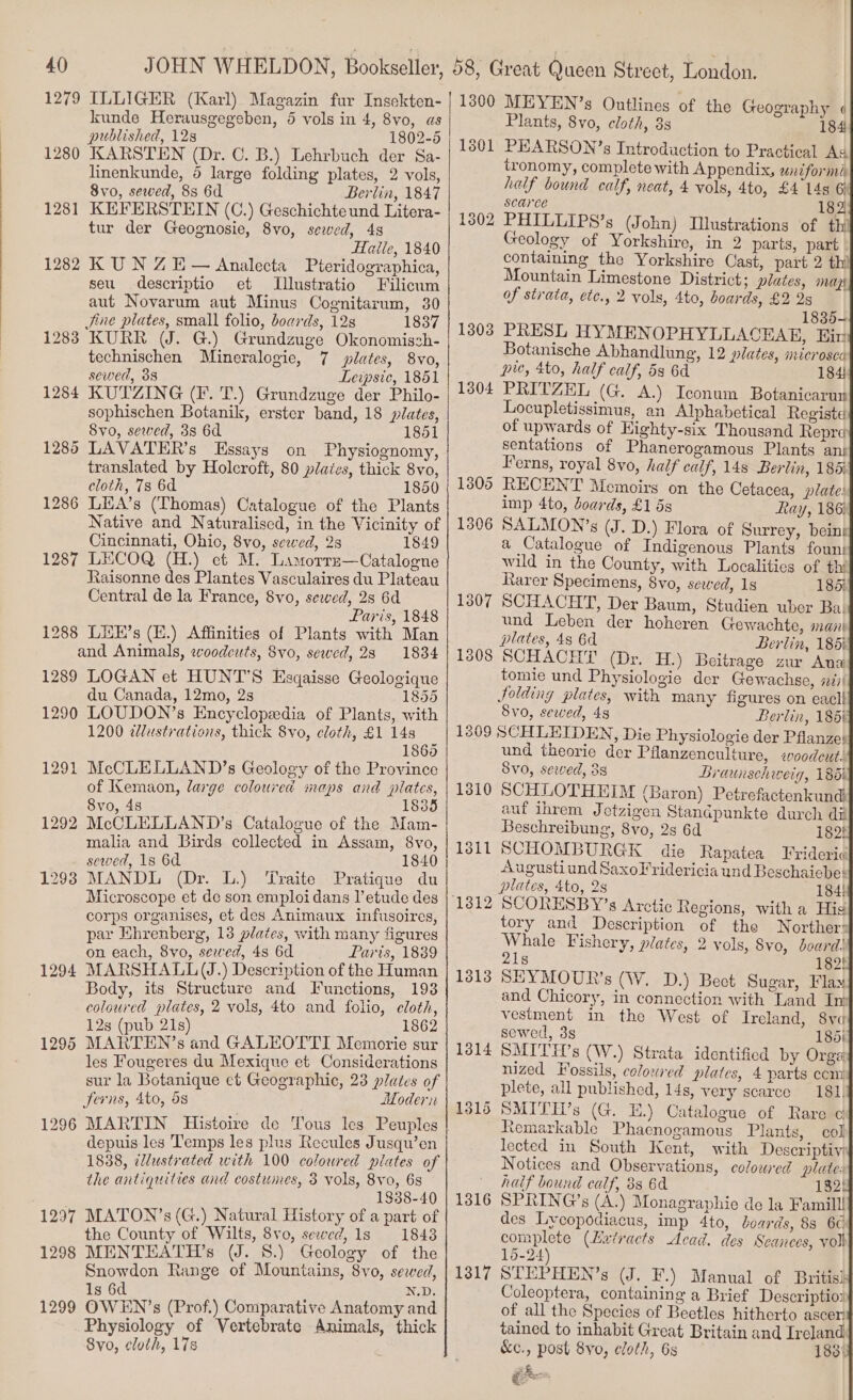 1279 ILLIGER (Karl) Magazin fur Insekten- kunde Herausgegeben, 5 vols in 4, 8yo, as published, 128 1802-5 1280 KARSTEN (Dr. C. B.) Lehrbuch der Sa- linenkunde, 5 large folding plates, 2 vols, 8vo, sewed, 8s 6d Berlin, 1847 KEFERSTEIN (C.) Geschichte und Litera- tur der Geognosie, 8vo0, sewed, 498 Haile, 1840 1282 KUN ZE— Analecta Pteridographica, seu descriptio et 1281 Jilustratio Filicum aut Novarum aut Minus Cognitarum, 30 Jine plates, small folio, boards, 128 1837 12838 KURR (J. G.) Grundzuge Okonomisch- technischen Mineralogie, 7 plates, 8vo, sewed, 38 Leipsic, 1851 1284 KUTZING (Ff. T.) Grundzuge der Philo- sophischen Botanik, erster band, 18 plates, 8vo, sewed, 3s 6d 1851 1286 LAVATER’s Essays on Physiognomy, translated by Holcroft, 80 plates, thick 8vo, cloth, 78 6d 1850 1286 LiA’s (Thomas) Catalogue of the Plants Native and Naturalised, in the Vicinity of Cincinnati, Ohio, 8vo, sewed, 28 1849 1287 LECOQ (H.) et M. Lamorre—Cataloene Raisonne des Plantes Vasculaires du Plateau Central de la France, 8vo, sewed, 2s 6d Paris, 1848 1288 LHE’s (E.) Affinities of Plants with Man and Animals, woodcuts, 8vo, sewed, 283 1834 1289 LOGAN et HUNT'S Esgaisse Geologique du Canada, 12mo, 2s 1855 1290 LOUDON’s Encyclopeedia of Plants, with 1200 edlustrations, thick 8vo, cloth, £1 14s 1865 1291 McCLELLAND’s Geology of the Province of Kemaon, large coloured maps and plates, 8vo, 48 1835 1292 McCLELLAND’s Catalogue of the Mam- malia and Birds collected in Assam, 8vo, sewed, 1s 6d 1840 1298 MANDL (Dr. L.) Traite Pratique du Microscope et de son emploi dans l’ etude des corps organises, et des Animaux infusoires, par Ehrenberg, 13 plates, with many figures on each, 8vo, sewed, 4s 6d Paris, 1839 Body, its Structure and Functions, 193 coloured plates, 2 vols, 4to and folio, cloth, 12s (pub 21s) 1862 1295 MARTEN’s and GALEOTTI Memorie sur les Fougeres du Mexique et Considerations sur la Botanique et Geographic, 23 plates of Jerns, 4to, os Hodern 1296 MARTIN Histoire de Tous les Peuples depuis les Temps les plus Recules Jusqu’en 1838, illustrated with 100 coloured plates of the antiquities and costumes, 3 vols, 8vo, 6s 1838-40 1297 MATON’s (G.) Natural History of a part of the County of Wilts, 8vo, sewed, 1s 1843 1298 MENTEATH’s (UJ. 8.) Geology of the Snowdon Range of Mountains, 8vo, sewed, 1s 6d N.D. 1299 OWEN’s (Prof.) Comparative Anatomy and Physiology of Vertebrate Animals, thick 8vo, cloth, 17s 1300 MEYEN’s Outlines of the Geography « Plants, 8vo, cloth, 3s 184 13801 PHARSON’s Introduction to Practical As tronomy, complete with Appendix, uni for nl: half bound calf, neat, 4 vols, 4to, £4 14s 6) scarce 182 1302 PHILLIPS’s (John) Illustrations of th Geology of Yorkshire, in 2 parts, part - containing the Yorkshire Cast, part 2 thi Mountain Limestone District ; plates, mage of strata, ete., 2 vols, 4to, boards, £2 2s 1835- 1303 PRESL HYMENOPHYLLACEAE, Ein Botanische Abhandlung, 12 plates, microsce pie, 4to, half calf, 5s 6d 184! 1304 PRITZEL (G. A.) Iconum Botanicarut Locupletissimus, an Alphabetical Registe of upwards of Highty-six Thousand Repre sentations of Phanerogamous Plants ans Ferns, royal 8vo, half calf, 148 Berlin, 185% 1805 RECENT Memoirs on the Cetacea, plate: imp 4to, Joards, £1 5s Ray, 186; 1306 SALMON’s (J. D.) Flora of Surrey, being a Catalogue of Indigenous Plants fount wild in the County, with Localities of thi Rarer Specimens, 8vo, sewed, 1s 185) 1307 SCHACHT, Der Baum, Studien uber Ba. und Leben der hoheren Gewachte, mani plates, 48 6d Berlin, 185i 1808 SCHACHT (Dr. H.) Beitrage zur Ana tomie und Physiologie der Gewachse, #1! Jolding plates, with many figures on eacli Svo, sewed, 48 Berlin, 185) 1309 SCHLEIDEN, Die Physiologie der Pflanze: und theorie der Pflanzenculture, «oodeut: Svo, sewed, 38 Braunschweig, 186i 1310 SCHLOTHEIM (Baron) Petrefactenkund auf ihrem Jetzigen Standpunkte durch di Beschreibung, 8vo, 2s 6d 182! 1311 SCHOMBURGK die Rapatea Frideric] Augustiund SaxoFridericia und Beschaiebe: plates, 4to, 2s 184! ‘1812 SCORESBY’s Arctic Regions, with a Hig tory and Description of the WNorthers Whale Fishery, plates, 2 vols, S8vo, doard:! 218 182! 1313 SEYMOUR’s (W. D.) Bect Sugar, Flax and Chicory, in connection with Land Im vestment in the West of Ircland, Sve] sewed, 3s 185i} 1814 SMITH ’s (W.) Strata identified by Orgag nized Fossils, coloured plates, 4 parts ecm] plete, all published, 14s, very scarce 181] 1316 SMITH’s (G. EH.) Catalogue of Rare cif Remarkable Phacnogamous Plants, col} lected in South Kent, with Descriptivg Notices and Observations, coloured plates| half bound calf, 8s 6d 182! 1316 SPRING’s (A.) Monagraphie de la Famill! des Lycopodiacus, imp 4to, boards, 88 6c} complete (Hxiracts Acad. des Seances, vol 15-24 1317 STEPHEN’s (J. F -) Manual of British Coleoptera, containing a Brief Descriptio: of all the Species of Beetles hitherto ascer# tained to inhabit Great Britain and Ireland] &amp;c., post 8vo, cloth, 6s 1831