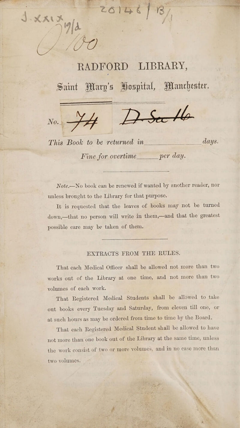 RADFORD LIBRARY, Saint Marne Hospital, Manchester. This Book to be returned in __ days. Fine for overtime per day. Note.—No book can be renewed if wanted by another reader, nor unless brought to the Library for that purpose. It is requested that the leaves of books may not be turned down,—that no person will write in them,—and that the greatest possible care may be taken of them. EXTRACTS FROM THE RULES. That each Medical Officer shall be allowed not more than two works out of the Library at one time, and not more than two volumes of each work. That Registered Medical Students shall be allowed to take out books every Tuesday and Saturday, from eleven till one, or at such hours as may be ordered from time to time by the Board. That each Registered Medical Student shall be allowed to have not more than one book out of the Library at the same time, unless the work consist of two or more volumes, and in no case more than two volumes.