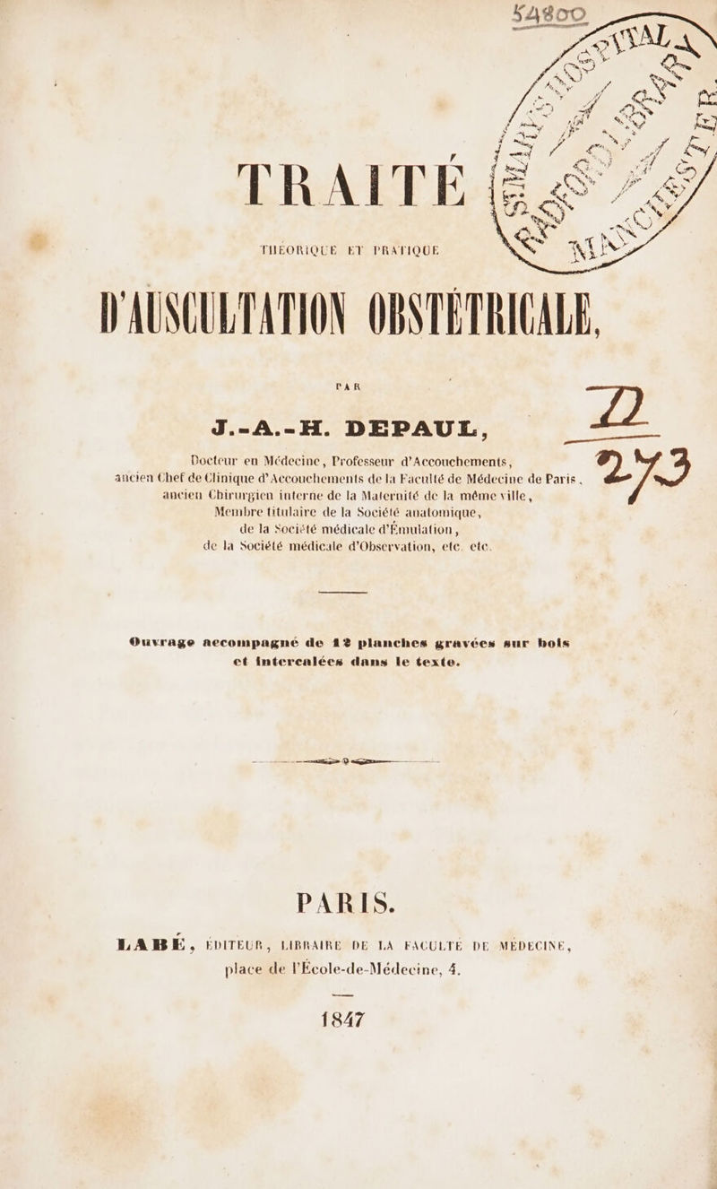 SASOO annee id TRAITÉE THEORIQUE ET PRATIQUE J.-A.-H. DEPAUL, pa ——— Docteur en Médecine, Professeur d’Accouchements, 2 ancien Chef de Clinique d’Accouchements de la Faculté de Médecine de Paris. ancien Chirurgien interne de la Maternité de la même ville, Membre titulaire de la Société anatomique, de la Société médicale d'Émulation 4 de la Société médicale d’Obscrvation, etc. etc. Ouvrage necompagné de 1% planches gravées sur bois et intercalées dans le texte. ee © Q——— PARIS. LABE, EDITEUR, LIBRAIRE DE LA FACULTÉ DE MÉDECINE, place de l'École-de-Médecine, 4. es 1847