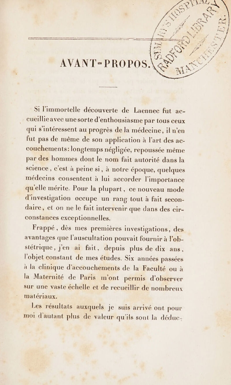 cueillie avec une sorte d'enthousiasme par tous ceux qui s'intéressent au progrès de la médecine, il n’en fut pas de même de son application à l’art des ac- couchements: longtemps népligée, repoussée même par des hommes dont le nom fait autorité dans la science , c'est à peine si, à notre époque, quelques médecins consentent à lui accorder l'importance qu'elle mérite. Pour la plupart, ce nouveau mode d'investigation occupe un rang tout à fait secon- daire, et on ne le fait intervenir que dans des cir- constances exceptionnelles. Frappé, dès mes premières investigations, des avantages que l’auscultation pouvait fournir à l’ob- stétrique, j'en ai fait, depuis plus de dix ans. l’objet constant de mes études. Six années passées à la clinique d'accouchements de la Faculté ou à la Maternité de Paris m'ont permis d'observer sur une vaste échelle et de recueillir de nombreux matériaux. Les résultats auxquels je suis arrivé ont pour mot d'autant plus de valeur qu'ils sont la dédue-