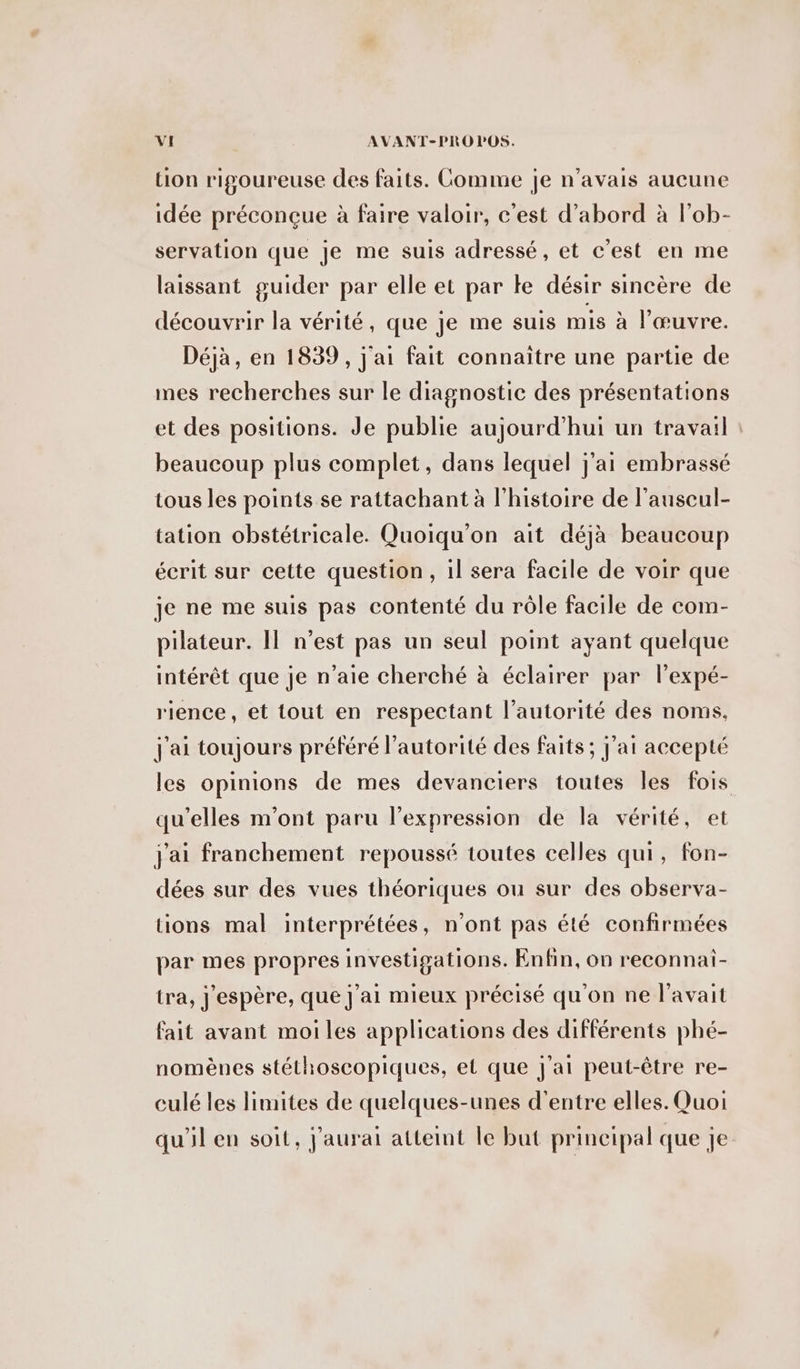 tion rigoureuse des faits. Comme je n'avais aucune idée préconçue à faire valoir, c'est d’abord à l’ob- servation que je me suis adressé, et c'est en me laissant guider par elle et par te désir sincère de découvrir la vérité, que je me suis mis à l'œuvre. Déjà, en 1839, j'ai fait connaitre une partie de mes recherches sur le diagnostic des présentations et des positions. Je publie aujourd'hui un travail : beaucoup plus complet, dans lequel j'ai embrassé tous les points se rattachant à l'histoire de l’auscul- tation obstétricale. Quoiqu’on ait déjà beaucoup écrit sur cette question, il sera facile de voir que je ne me suis pas contenté du rôle facile de com- pilateur. Il n’est pas un seul point ayant quelque intérêt que je n’aie cherché à éclairer par l'expé- rience, et tout en respectant l'autorité des noms, J'ai toujours préféré l'autorité des faits ; j’ai accepté les opinions de mes devanciers toutes les fois qu'elles m'ont paru l’expression de la vérité, et j'ai franchement repoussé toutes celles qui, fon- dées sur des vues théoriques ou sur des observa- tions mal interprétées, n’ont pas été confirmées par mes propres investigations. Enfin, on reconnai- tra, J'espère, que j'ai mieux précisé qu'on ne l'avait fait avant moi les applications des différents phé- nomènes stéthoscopiques, et que j'ai peut-être re- culé les limites de quelques-unes d’entre elles. Quoi qu'il en soit, j'aurai atteint le but principal que je