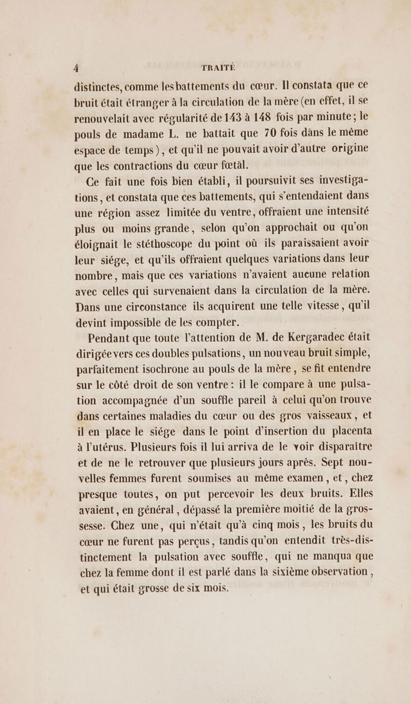 distinctes, comme lesbattements du cœur. Îl constata que ce bruit était étranger à la circulation de la mère (en effet, il se renouvelait avec régularité de 143 à 148 fois par minute; le pouls de madame L. ne battait que 70 fois dans le même espace de temps), et qu'il ne pouvait avoir d'autre origine que les contractions du cœur fœtal. Ce fait une fois bien établi, il poursuivit ses investiga- tions , et constata que ces battements, qui s’entendaient dans une région assez limitée du ventre, offraient une intensité plus ou moins grande, selon qu’on approchait ou qu'on éloignait le stéthoscope du point où ils paraissaient avoir leur siége, et qu'ils offraient quelques variations dans leur nombre, mais que ces variations n’avaient aueune relation avec celles qui survenaient dans la circulation de la mère. Dans une circonstance ils acquirent une telle vitesse, qu'il devint impossible de les compter. Pendant que toute l'attention de M. de Kergaradec était dirigée vers ces doubles pulsations, un nouveau bruit simple, parfaitement isochrone au pouls de la mère, se fit entendre sur le côté droit de son ventre : il le compare à une pulsa- tion accompagnée d’un souffle pareil à celui qu'on trouve dans certaines maladies du cœur ou des gros vaisseaux, et il en place le siége dans le point d'insertion du placenta à l'utérus. Plusieurs fois il lui arriva de le voir disparaître et de ne le retrouver que plusieurs jours après. Sept nou- velles femmes furent soumises au même examen , et, chez presque toutes, on put percevoir les deux bruits. Elles avaient , en général , dépassé la première moitié de la gros- sesse. Chez une, qui n’était qu'à cinq mois, les bruits du cœur ne furent pas perçus, tandis qu'on entendit très-dis- tinctement la pulsation avec souffle, qui ne manqua que chez la femme dont il est parlé dans la sixième observation , et qui était grosse de six mois.