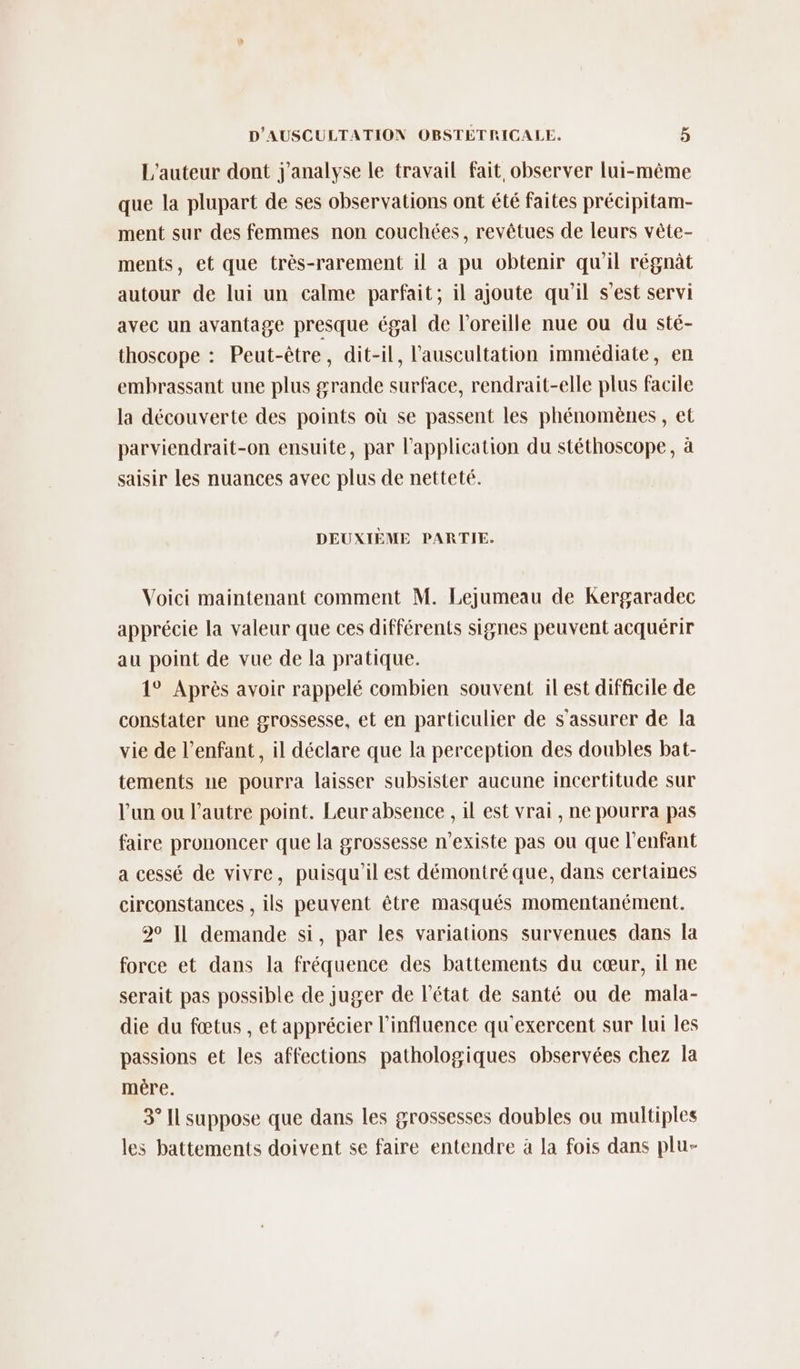 L'auteur dont j'analyse le travail fait observer lui-même que la plupart de ses observations ont été faites précipitam- ment sur des femmes non couchées, revêtues de leurs vête- ments, et que très-rarement il a pu obtenir qu'il régnât autour de lui un calme parfait; il ajoute qu'il s’est servi avec un avantage presque égal de l'oreille nue ou du sté- thoscope : Peut-être, dit-il, l’'auscultation immédiate, en embrassant une plus grande surface, rendrait-elle plus facile la découverte des points où se passent les phénomènes, et parviendrait-on ensuite, par l'application du stéthoscope, à saisir les nuances avec plus de netteté. DEUXIÈME PARTIE. Voici maintenant comment M. Lejumeau de Kergaradec apprécie la valeur que ces différents signes peuvent acquérir au point de vue de la pratique. 1° Après avoir rappelé combien souvent ilest difficile de constater une grossesse, et en particulier de s'assurer de la vie de l'enfant, il déclare que la perception des doubles bat- tements ne pourra laisser subsister aucune incertitude sur l’un ou l’autre point. Leur absence , 1l est vrai , ne pourra pas faire prononcer que la grossesse n'existe pas ou que l'enfant a cessé de vivre, puisqu'il est démontré que, dans certaines circonstances , ils peuvent être masqués momentanément. 20 I1 demande si, par les variations survenues dans la force et dans la fréquence des battements du cœur, il ne serait pas possible de juger de l'état de santé ou de mala- die du fœtus , et apprécier l'influence qu'exercent sur lui les passions et les affections pathologiques observées chez la mére. 3° Il suppose que dans les grossesses doubles ou multiples les battements doivent se faire entendre à la fois dans plu-