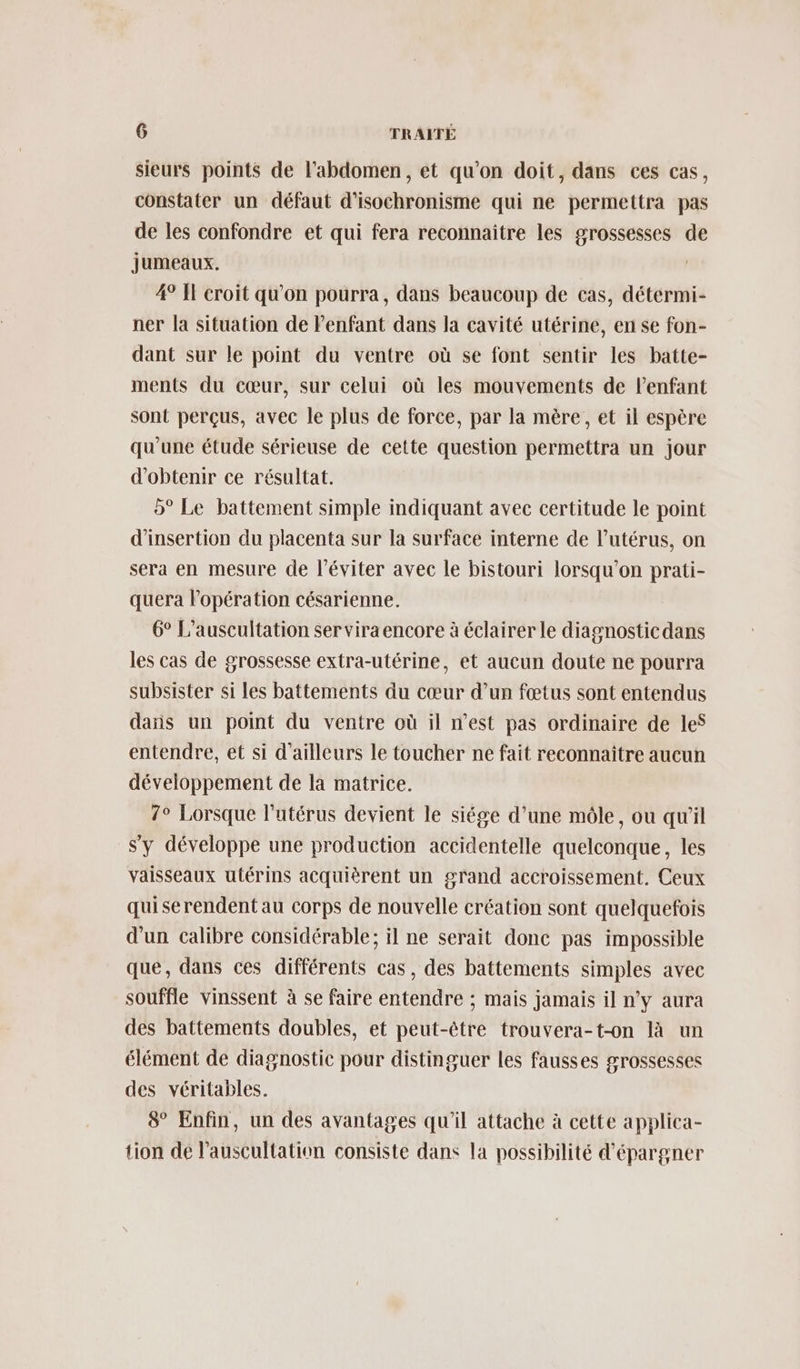 sieurs points de l'abdomen, et qu’on doit, dans ces cas, constater un défaut d’isochronisme qui ne permettra pas de les confondre et qui fera reconnaitre les grossesses de Jumeaux. 4° Il croit qu'on pourra, dans beaucoup de cas, détérmi- ner la situation de l'enfant dans la cavité utérine, en se fon- dant sur le point du ventre où se font sentir les batte- ments du cœur, sur celui où les mouvements de l'enfant sont perçus, avec le plus de force, par la mère, et il espère qu'une étude sérieuse de cette question permettra un jour d'obtenir ce résultat. 5° Le battement simple indiquant avec certitude le point d'insertion du placenta sur la surface interne de lutérus, on sera en mesure de l’éviter avec le bistouri lorsqu'on prati- quera l'opération césarienne. 6° L’auscultation ser viraencore à éclairer le diagnosticdans les cas de grossesse extra-utérine, et aucun doute ne pourra subsister si les battements du cœur d’un fœtus sont entendus daïs un point du ventre où il n’est pas ordinaire de les entendre, et si d'ailleurs le toucher ne fait reconnaitre aucun développement de la matrice. 7° Lorsque l'utérus devient le siége d’une môle, ou qu'il s'y développe une production accidentelle quelconque, les vaisseaux utérins acquièrent un grand accroissement. Ceux quiserendent au corps de nouvelle création sont quelquefois d'un calibre considérable; il ne serait donc pas impossible que, dans ces différents cas, des battements simples avec souffle vinssent à se faire entendre ; mais jamais il n’y aura des battements doubles, et peut-être trouvera-t-on là un élément de diagnostic pour distinguer les fausses grossesses des véritables. 8° Enfin, un des avantages qu'il attache à cette applica- tion de l’auscultation consiste dans la possibilité d’épargner