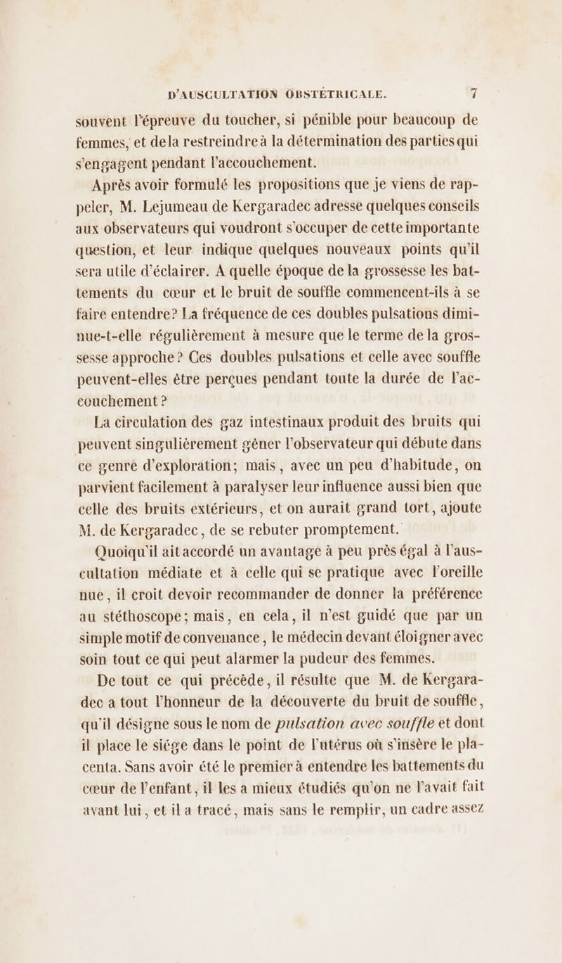 souvent l'épreuve du toucher, si pénible pour beaucoup de femmes, et dela restreindre à la détermination des parties qui s'engagent pendant l'accouchement. Après avoir formulé les propositions que je viens de rap- peler, M. Lejumeau de Kergaradec adresse quelques conseils aux observateurs qui voudront s'occuper de cette importante question, et leur indique quelques nouveaux points qu'il sera utile d'éclairer. A quelle époque de la grossesse les bat- tements du cœur et le bruit de souffle commencent-ils à se faire entendre? La fréquence de ces doubles pulsations dimi- nue-t-elle régulièrement à mesure que le terme de la gros- sesse approche ? Ces doubles pulsations et celle avec souffle peuvent-elles être perçues pendant toute la durée de lac- eouchement ? La circulation des gaz intestinaux produit des bruits qui peuvent singulièrement gêner l'observateur qui débute dans ce genre d'exploration; mais, avec un peu d'habitude, on parvient facilement à paralyser leur influence aussi bien que celle des bruits extérieurs, et on aurait grand tort, ajoute M. de Kergaradec, de se rebuter promptement. Quoiqu'il ait accordé un avantage à peu près égal à l’aus- cultation médiate et à celle qui se pratique avec l'oreille nue , il croit devoir recommander de donner la préférence au stéthoscope; mais, en cela, il n’est guidé que par un simple motif de convenance, le médecin devant éloigner avec soin tout ce qui peut alarmer la pudeur des femmes. De tout ce qui précède, il résulte que M. de Kergara- dec a tout l’honneur de la découverte du bruit de souffle, qu'il désigne sous le nom de pulsation avec souffle et dont il place le siége dans le point de l'utérus où s’insère le pla- centa. Sans avoir été le premier à entendre les battements du cœur de l'enfant, il les a mieux étudiés qu'on ne l'avait fait avant lui, et il a tracé, mais sans le remplir, un cadre assez