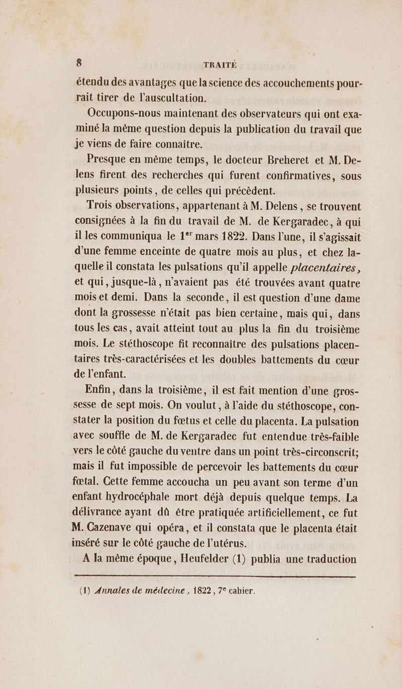 étendu des avantages que la science des accouchements pour- rait tirer de l’auscultation. Occupons-nous maintenant des observateurs qui ont exa- miné la même question depuis la publication du travail que Je viens de faire connaitre. Presque en même temps, le docteur Breheret et M. De- lens firent des recherches qui furent confirmatives, sous plusieurs points , de celles qui précèdent. Trois observations, appartenant à M. Delens , se trouvent consignées à la fin du travail de M. de Kergaradec, à qui il les communiqua le 1° mars 1822. Dans l’une, il s'agissait d’une femme enceinte de quatre mois au plus, et chez la- quelle il constata les pulsations qu’il appelle placentaires, et qui, jusque-là , n'avaient pas été trouvées avant quatre mois et demi. Dans la seconde, il est question d’une dame dont la grossesse n'était pas bien certaine, mais qui, dans tous les cas, avait atteint tout au plus la fin du troisième mois. Le stéthoscope fit reconnaître des pulsations placen- taires très-caractérisées et les doubles battements du cœur de l'enfant. Enfin, dans la troisième, il est fait mention d’une gros- sesse de sept mois. On voulut , à l’aide du stéthoscope, con- Stater la position du fœtus et celle du placenta. La pulsation avec souffle de M. de Kergaradec fut entendue très-faible vers le côté gauche du ventre dans un point très-circonserit; mais il fut impossible de percevoir les battements du cœur fœtal. Cette femme accoucha un peu avant son terme d’un enfant hydrocéphale mort déjà depuis quelque temps. La délivrance ayant dû être pratiquée artificiellement, ce fut M. Cazenave qui opéra, et il constata que le placenta était inséré sur le côté gauche de l’utérus. À la même époque, Heufelder (1) publia une traduction (1) #nnales de médecine , 1822, 7° cahier.