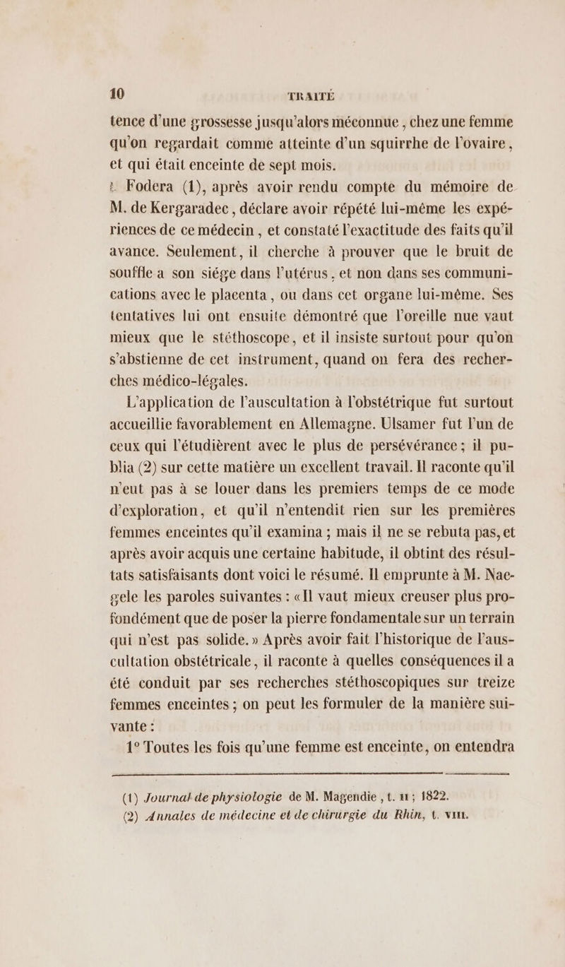tence d’une grossesse jusqu'alors méconnue , chez une femme qu'on regardait comme atteinte d’un squirrhe de l'ovaire, et qui était enceinte de sept mois. : Fodera (1), après avoir rendu compte du mémoire de- M. de Kergaradec, déclare avoir répété lui-même les expé- riences de ce médecin , et constaté l'exactitude des faits qu’il avance. Seulement, il cherche à prouver que le bruit de souffle a son siége dans l'utérus , et non dans ses communi- cations avec le placenta, ou dans cet organe lui-même. Ses tentatives lui ont ensuite démontré que l'oreille nue vaut mieux que le stéthoscope, et il insiste surtout pour qu'on s’abstienne de cet instrument, quand on fera des recher- ches médico-légales. L'application de l'auscultation à l’obstétrique fut surtout accueillie favorablement en Allemagne. Ulsamer fut l’un de ceux qui l’étudièrent avec le plus de persévérance ; il pu- blia (2) sur cette matière un excellent travail. H raconte qu'il n'eut pas à se louer dans les premiers temps de ce mode d'exploration, et qu'il n'entendit rien sur les premières femmes enceintes qu'il examina ; mais il ne se rebuta pas, et après avoir acquis une certaine habitude, il obtint des résul- tats satisfaisants dont voici le résumé. Il emprunte à M. Nae- sele les paroles suivantes : «Il vaut mieux creuser plus pro- fondément que de poser la pierre fondamentale sur un terrain qui n’est pas solide.» Après avoir fait l'historique de l'aus- cultation obstétricale , il raconte à quelles conséquences il a été conduit par ses recherches stéthoscopiques sur treize femmes enceintes ; on peut les formuler de la manière sui- vante : 1° Toutes les fois qu’une femme est enceinte, on entendra (1) Journal de physiologie de M. Magendie ,t. 11, 1822. (2) Annales de médecine et de chirurgie du Rhin, t. van.