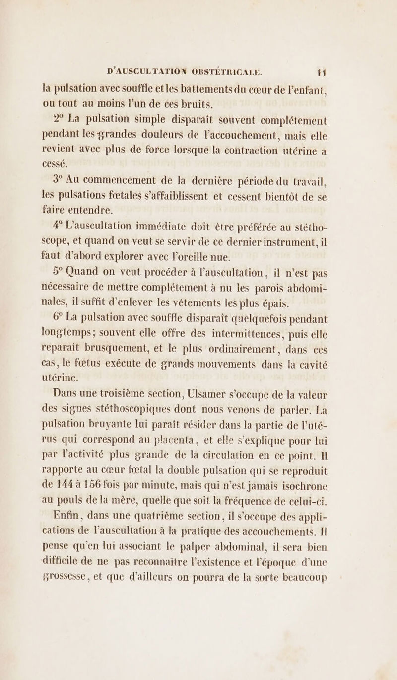 la pulsation avec souffle et les battements du cœur de l'enfant, ou tout au moins l’un de ces bruits. 2° La pulsation simple disparaît souvent complétement pendant les #randes douleurs de l'accouchement, mais elle revient avec plus de force lorsque la contraction utérine a cessé. 3° Au commencement de la dernière période du travail, les pulsations fœtales s’affaiblissent et cessent bientôt de se faire entendre. 4° L’auscultation immédiate doit être préférée au stétho- scope, et quand on veut se servir de ce dernier instrument, il faut d’abord explorer avec l'oreille nue. 5° Quand on veut procéder à l’auscultation, il n’est pas nécessaire de mettre complétement à nu les parois abdomi- nales, il suffit d'enlever les vêtements les plus épais. 6° La pulsation avec souffle disparaît quelquefois pendant longtemps; souvent elle offre des intermittences, puis elle reparait brusquement, et le plus ordinairement, dans ces cas, le fœtus exécute de grands mouvements dans la cavité utérine. Dans une troisième section, Ulsamer s'occupe de la valeur des signes stéthoscopiques dont nous venons de parler. La pulsation bruyante lui paraît résider dans la partie de l’uté- rus qui correspond au placenta, et elle s'explique pour lui par l'activité plus grande de la circulation en ce point. Il rapporte au cœur fœtal la double pulsation qui se reproduit de 144 à 156 fois par minute, mais qui n’est jamais isochrone au pouls de la mère, quelle que soit la fréquence de celui-ci. Enfin, dans une quatrième section, il s'occupe des appli- cations de l’auscultation à la pratique des accouchements. II pense qu'en lui associant le palper abdominal, il sera bien difficile de ne pas reconnaitre l'existence et l'époque d’une grossesse, et que d’ailleurs on pourra de la sorte beaucoup