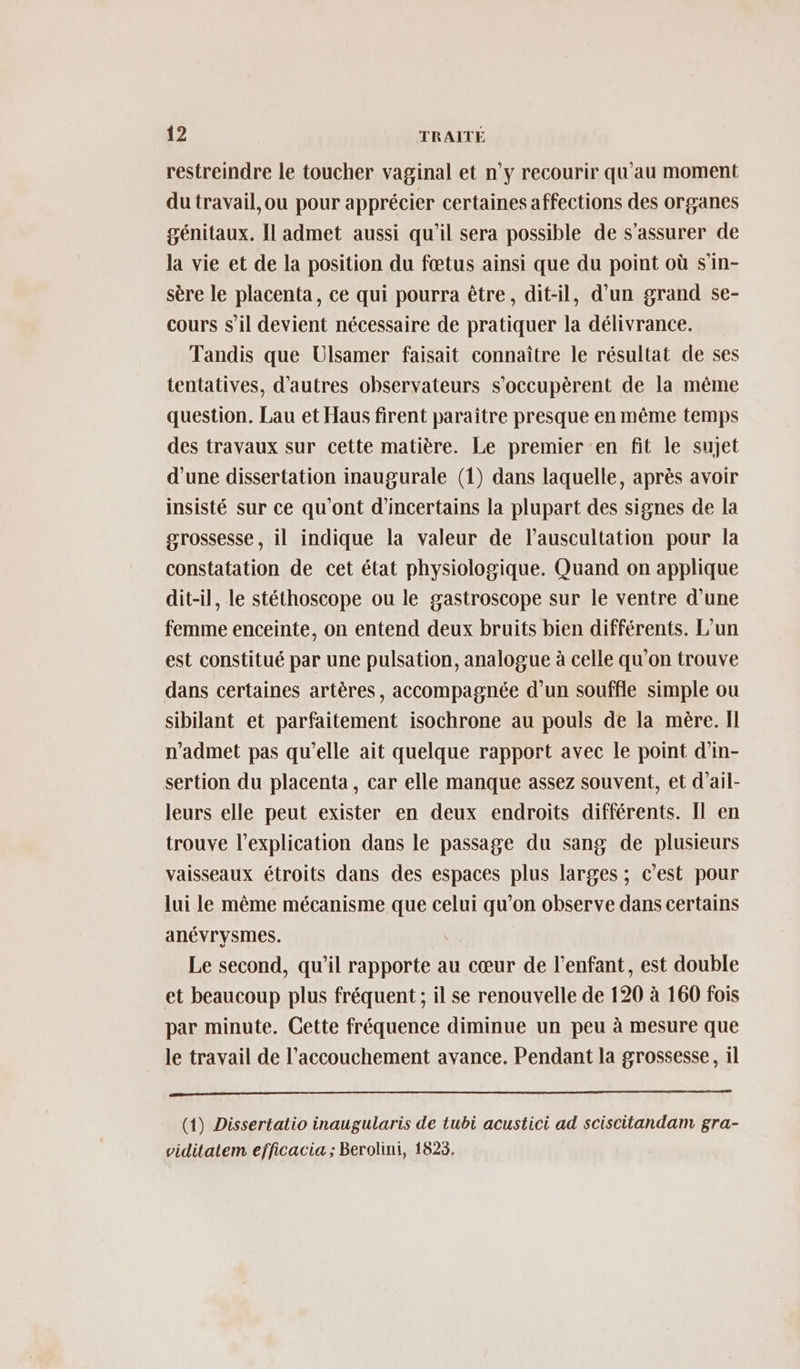 restreindre le toucher vaginal et n’y recourir qu'au moment du travail,ou pour apprécier certaines affections des organes génitaux. Il admet aussi qu'il sera possible de s'assurer de la vie et de la position du fœtus ainsi que du point où s'in- sère le placenta, ce qui pourra être, dit-il, d’un grand se- cours s’il devient nécessaire de pratiquer la délivrance. Tandis que UÜlsamer faisait connaître le résultat de ses tentatives, d'autres observateurs s’occupèrent de la même question. Lau et Haus firent paraître presque en même temps des travaux sur cette matière. Le premier ‘en fit le sujet d'une dissertation inaugurale (1) dans laquelle, après avoir insisté sur ce qu'ont d'incertains la plupart des signes de la grossesse, il indique la valeur de l’auscultation pour la constatation de cet état physiologique. Quand on applique dit-il, le stéthoscope ou le gastroscope sur le ventre d’une femme enceinte, on entend deux bruits bien différents. L'un est constitué par une pulsation, analogue à celle qu’on trouve dans certaines artères, accompagnée d’un souffle simple ou sibilant et parfaitement isochrone au pouls de la mère. Il n’admet pas qu'elle ait quelque rapport avec le point d'in- sertion du placenta, car elle manque assez souvent, et d’ail- leurs elle peut exister en deux endroits différents. Il en trouve l'explication dans le passage du sang de plusieurs vaisseaux étroits dans des espaces plus larges ; c’est pour lui le même mécanisme que celui qu’on observe dans certains anévrysmes. Le second, qu’il rapporte au cœur de l'enfant, est double et beaucoup plus fréquent ; il se renouvelle de 120 à 160 fois par minute. Cette fréquence diminue un peu à mesure que le travail de l'accouchement avance. Pendant la grossesse, il D (1) Dissertatio inaugularis de tubi acustici ad sciscitandam gra- viditatem efficacia ; Berolini, 1823.