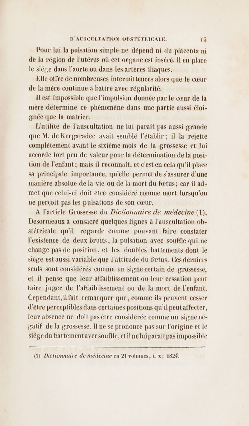Pour lui la pulsation simple ne dépend ni du placenta ni de la région de Putérus où cet organe est inséré. Il en place le siége dans l'aorte ou dans les artères iliaques. Elle offre de nombreuses intermittences alors que le cœur de la mère continue à battre avec régularité. ILest impossible que l'impulsion donnée par le cœur de la mère détermine ce phénomène dans une partie aussi éloi- gnée que la matrice. L'utilité de l’auscultation ne lui paraît pas aussi grande que M. de Kergaradec avait semblé l’établir ; il la rejette complétement avant Le sixième mois de la grossesse et lui accorde fort peu de valeur pour la détermination de la posi- tion de l'enfant; mais il reconnaît, et c’est en cela qu’il place sa principale importance, qu'elle permet de s'assurer d’une manière absolue de la vie ou de la mort du fœtus; car il ad- met que celui-ci doit être considéré comme mort lorsqu'on ne perçoit pas les pulsations de son cœur. A l’article Grossesse du Dictionnaire de médecine (1), Desormeaux a consacré quelques lignes à l’auscultation ob- stétricale qu'il regarde comme pouvant faire constater l'existence de deux bruits, la pulsation avec souffle qui ne change pas de position, et les doubles battements dont le siége est aussi variable que l'attitude du fœtus. Ces derniers seuls sont considérés comme un signe certain de grossesse, et il pense que leur affaiblissement ou leur cessation peut faire juger de l’affaiblissement ou de la mort de l'enfant, Cependant, ilfait remarquer que, comme ils peuvent cesser d’être perceptibles dans certaines positions qu’il peutaffecter, leur absence ne doit pas être considérée comme un signe né- gatif de la grossesse. Il ne se prononce pas sur l'origine et le siége du battementavecsouffle,etilneluiparaîtpas impossible (1) Dictionnaire de médecine en 21 volumes, t. x: 1824,