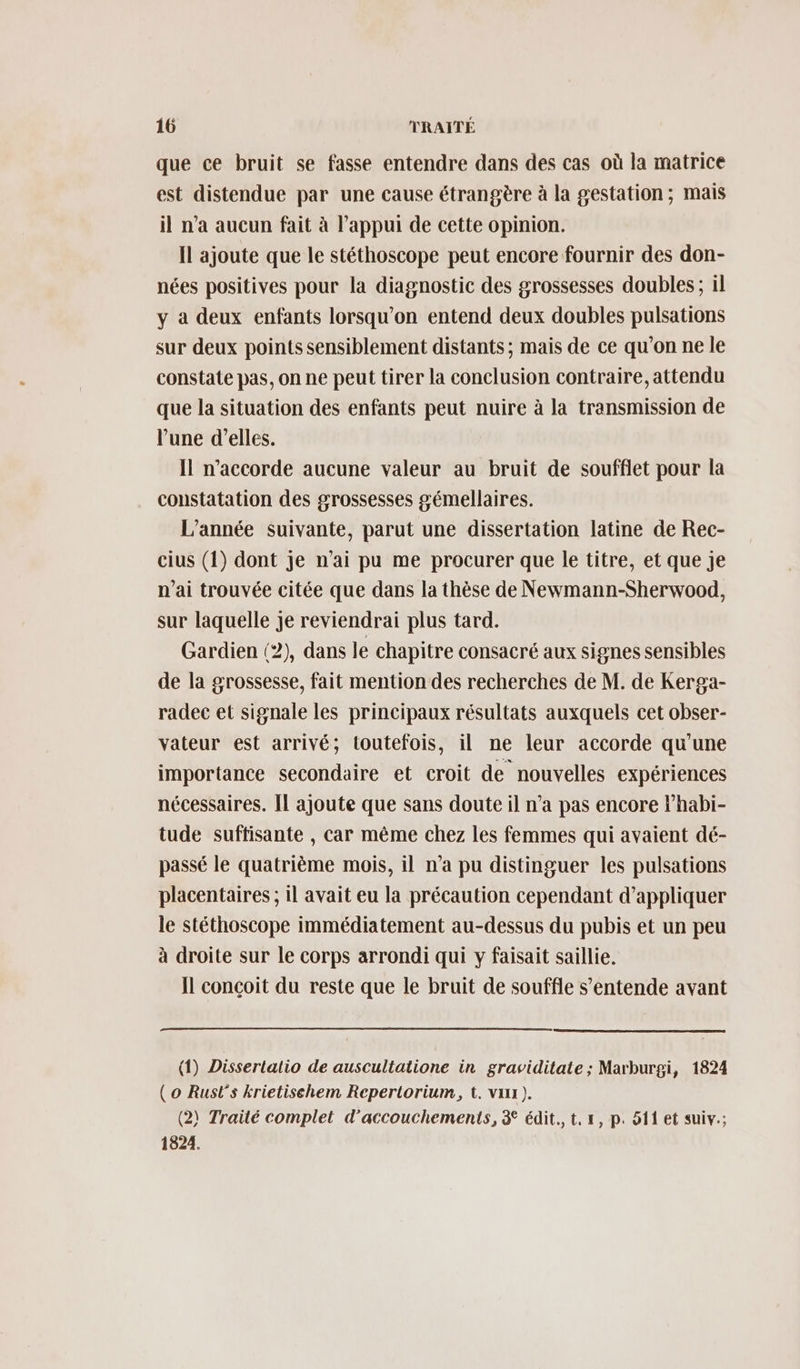 que ce bruit se fasse entendre dans des cas où la matrice est distendue par une cause étrangère à la gestation; mais il n’a aucun fait à l'appui de cette opinion. Ïl ajoute que le stéthoscope peut encore fournir des don- nées positives pour la diagnostic des grossesses doubles ; il y à deux enfants lorsqu'on entend deux doubles pulsations sur deux points sensiblement distants; mais de ce qu’on ne le constate pas, on ne peut tirer la conclusion contraire, attendu que la situation des enfants peut nuire à la transmission de l'une d’elles. Il n’accorde aucune valeur au bruit de soufflet pour la constatation des grossesses gémellaires. L'année suivante, parut une dissertation latine de Rec- cius (1) dont je n'ai pu me procurer que le titre, et que Je n'ai trouvée citée que dans la thèse de Newmann-Sherwood, sur laquelle je reviendrai plus tard. Gardien (2), dans le chapitre consacré aux signes sensibles de la grossesse, fait mention des recherches de M. de Kerga- radec et signale les principaux résultats auxquels cet obser- vateur est arrivé; toutefois, il ne leur accorde qu’une importance secondaire et croit de nouvelles expériences nécessaires. Il ajoute que sans doute il n’a pas encore Fhabi- tude suffisante , car même chez les femmes qui avaient dé- passé le quatrième mois, il n’a pu distinguer les pulsations placentaires ; il avait eu la précaution cependant d'appliquer le stéthoscope immédiatement au-dessus du pubis et un peu à droite sur le corps arrondi qui y faisait saillie. Il conçoit du reste que le bruit de souffle s’entende avant (1) Disserlalio de auscultatione in graviditate ; Marburgi, 1824 ( o Rust's krietischem Repertorium, t. var ). (2) Traité complet d'accouchements, 3 édit. t, 1, p. 511 et suiv.; 1824.