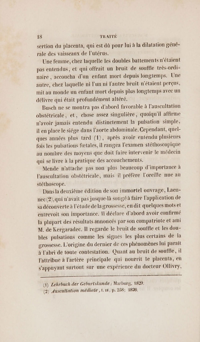 sertion du placenta, qui est dû pour lui à la dilatation géné- rale des vaisseaux de l'utérus. Une femme, chez laquelle les doubles battements n'étaient pas entendus, et qui offrait un bruit de souffle très-ordi- naire , accoucha d’un enfant mort depuis longtemps. Une autre, chez laquelle ni l’un ni l'autre bruit n'étaient perçus, mit au monde un enfant mort depuis plus longtemps avec un délivre qui était profondément altéré. Busch ne se montra pas d’abord favorable à l’auscultation obstétricale, et, chose assez singulière, quoiqu'il affirme n'avoir jamais entendu distinctement la pulsation simple, il en place le siége dans l'aorte abdominale. Cependant, quel- ques années plus tard (1), après avoir entendu plusieurs fois les puisations fœtales, il rangea l'examen stéthoscopique au nombre des moyens que doit faire intervenir le médecin qui se livre à la pratique des accouchements. Mende n'attache pas non plus beaucoup d'importance à l'auscultation obstétricale, mais il préfère l'oreille nue au stéthoscope. Dans la deuxième édition de son immortel ouvrage, Laen- nec(?2),qui n'avait pas jusque-là songé à faire l'application de sa découverte à l'étude dela grossesse, en dit quelques mots et entrevoit son importance. Il déclare d’abord avoir confirmé la plupart des résultats annoncés par son compatriote et ami M. de Kergaradec. Il regarde le bruit de souffle et les dou- bles pulsations comme les signes les plus certains de a grossesse. L'origine du dernier de ces phénomènes lui parait à l'abri de toute contestation. Quant au bruit de souffle, il l'attribue à l'artère prineipale qui nourrit le placenta, en s'appuyant surtout sur une expérience du docteur Ollivry, a î—————— 2 —— (1) Lehrbuch der Geburtskunde ; Marburg, 1829. (2) Auscultation médiate ,t.11, p.258; 1826.