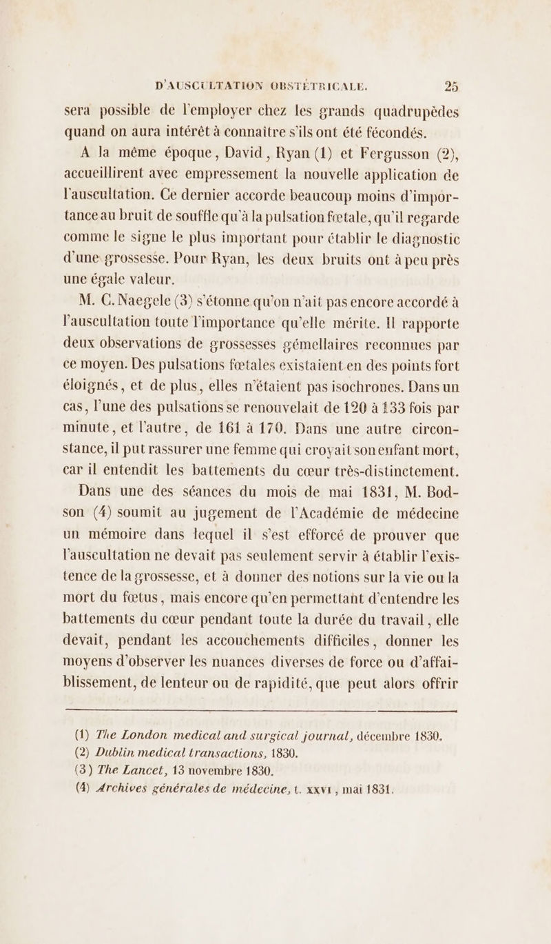 sera possible de l’'employer chez les grands quadrupèdes quand on aura intérêt à connaître s'ils ont été fécondés. À la même époque, David, Ryan (1) et Fergusson (2), accueillirent avec empressement la nouvelle application de l'auscultation. Ge dernier accorde beaucoup moins d’impor- tance au bruit de souffle qu'à la pulsation fœtale, qu'il regarde comme le signe le plus important pour établir le diagnostic d'une grossesse. Pour Ryan, les deux bruits ont à peu près une égale valeur. M. C. Naegele (3) s'étonne qu’on n'ait pas encore accordé à l’auscultation toute l'importance qu'elle mérite. Il rapporte deux observations de grossesses gémellaires reconnues par ce moyen. Des pulsations fœtales existaient.en des points fort éloignés, et de plus, elles n'étaient pas isochrones. Dans un cas, l’une des pulsations se renouvelait de 120 à 133 fois par minute, et l’autre, de 161 à 170. Dans une autre circon- stance, il put rassurer une femme qui croyait son enfant mort, car il entendit les battements du cœur très-distinctement. Dans une des séances du mois de mai 1831, M. Bod- son (4) soumit au jugement de l’Académie de médecine un mémoire dans lequel il s’est efforcé de prouver que l'auscultation ne devait pas seulement servir à établir l'exis- tence de la grossesse, et à donner des notions sur la vie ou la mort du fœtus, mais encore qu’en permettant d'entendre les battements du cœur pendant toute la durée du travail , elle devait, pendant les accouchements difficiles, donner les moyens d'observer les nuances diverses de force ou d’affai- blissement, de lenteur ou de rapidité, que peut alors offrir (1) The London medical and surgical journal, décembre 1830. (2) Dublin medical transactions, 1830. (3) The Lancet, 13 novembre 1830. (4) Archives générales de médecine, t. xxvr, mai 1831.