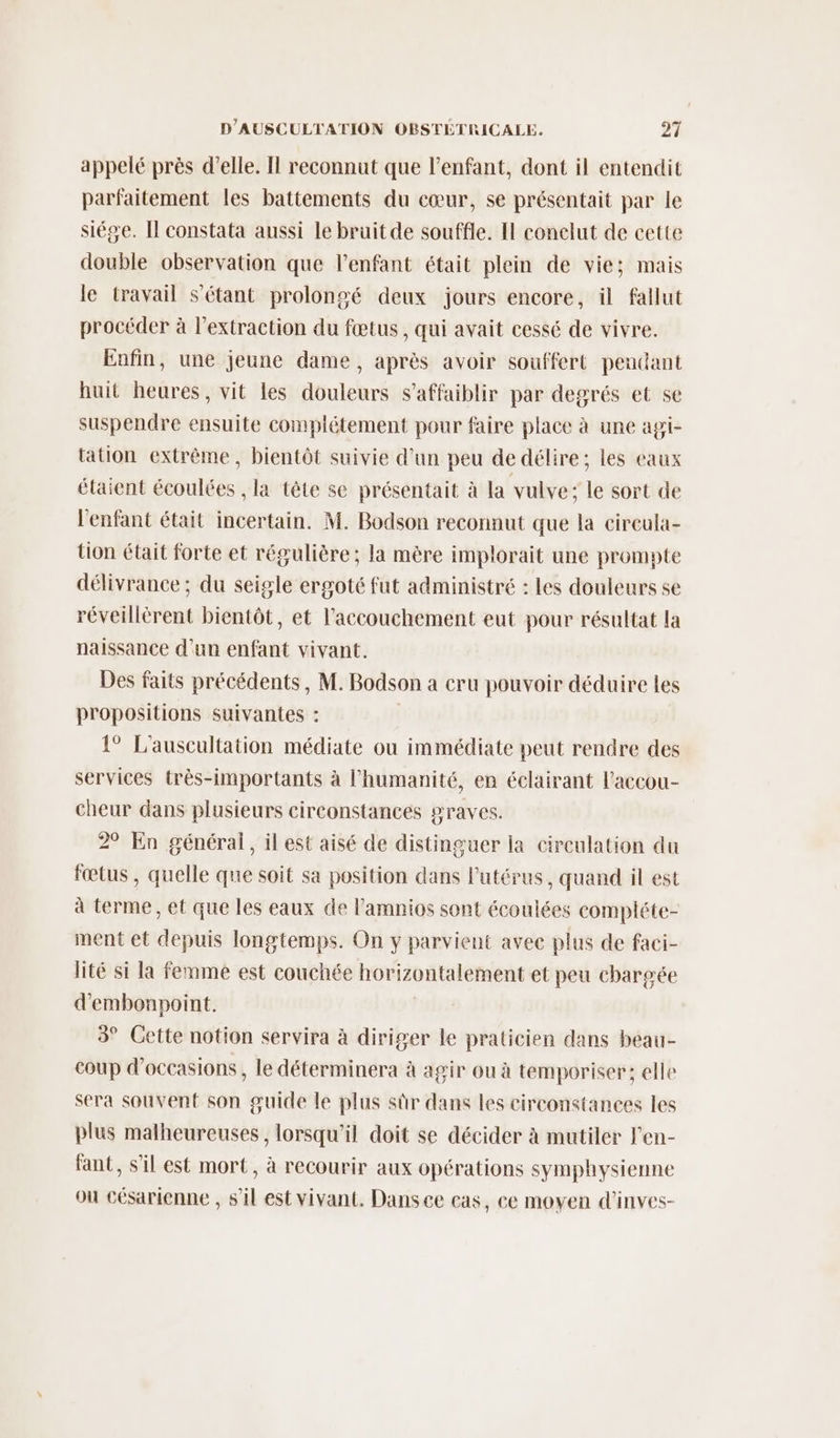 appelé près d'elle. Il reconnut que l'enfant, dont il entendit parfaitement les battements du cœur, se présentait par le siége. [Il constata aussi le bruit de souffle. Il conclut de cette double observation que l'enfant était plein de vie; mais le travail s'étant prolongé deux jours encore, il fallut procéder à l'extraction du fœtus, qui avait cessé de vivre. Enfin, une jeune dame, après avoir souffert pendant huit heures, vit les douleurs s’affaiblir par degrés et se suspendre ensuite complétement pour faire place à une agi- tation extrême, bientôt suivie d'un peu de délire; les eaux étaient écoulées , la tête se présentait à la vulve; le sort de l'enfant était incertain. M. Bodson reconnut que la cireula- tion était forte et régulière ; la mère implorait une prompte délivrance ; du seigle ergoté fut administré : Les douleurs se réveillérent bientôt, et l'accouchement eut pour résultat la naissance d’un enfant vivant. Des faits précédents, M. Bodson a cru pouvoir déduire Les propositions suivantes : 1° L'auscultation médiate ou immédiate peut rendre des services très-importants à l'humanité, en éclairant l’accou- cheur dans plusieurs circonstances graves. 2° En général, il est aisé de distinguer la circulation du fœtus, quelle que soit sa position dans Putérus, quand il est à terme, et que les eaux de lamnios sont écoulées compléte- ment et depuis longtemps. On y parvient avec plus de faci- lité si la femme est couchée horizontalement et peu chargée d’embonpoint. 3° Cette notion servira à diriger le praticien dans béau- coup d'occasions, le déterminera à agir ou à temporiser; elle sera souvent son guide le plus sûr dans les circonstances les plus malheureuses, lorsqu'il doit se décider à mutiler l’'en- fant, s'il est mort, à recourir aux opérations symphysienne on césarienne , s'il est vivant. Dansee cas, ce moyen d’inves-