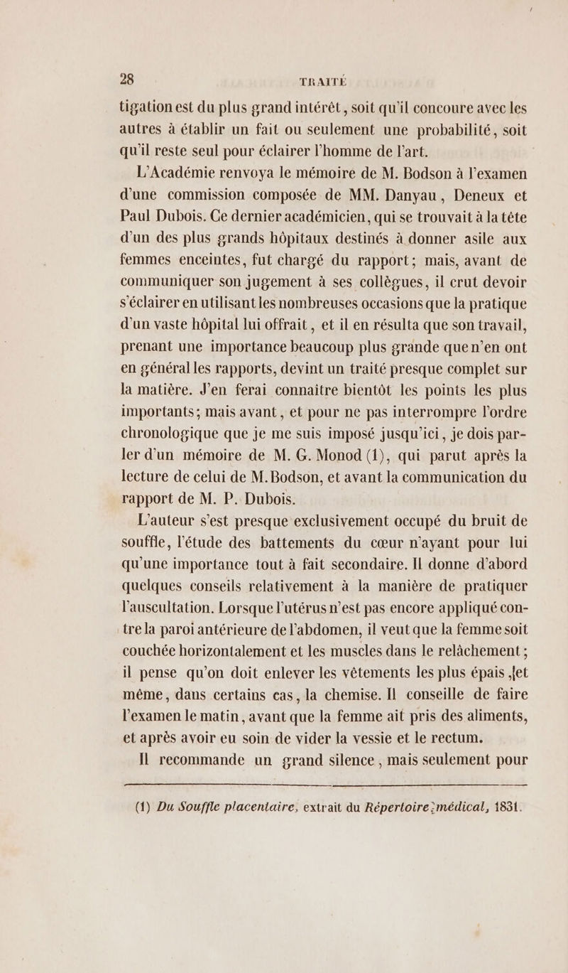 tigation est du plus grand intérêt, soit qu'il concoure avec les autres à établir un fait ou seulement une probabilité, soit qu'il reste seul pour éclairer l’homme de l'art. L'Académie renvoya le mémoire de M. Bodson à l'examen d’une commission composée de MM. Danyau, Deneux et Paul Dubois. Ce dernier académicien, qui se trouvait à la tête d’un des plus grands hôpitaux destinés à donner asile aux femmes enceintes, fut chargé du rapport; mais, avant de communiquer son Jugement à ses collègues, il crut devoir s'éclairer en utilisant les nombreuses occasions que la pratique d’un vaste hôpital lui offrait, et il en résulta que son travail, prenant une importance beaucoup plus grande que n’en ont en général les rapports, devint un traité presque complet sur la matière. J'en ferai connaitre bientôt les points les plus importants; mais avant, et pour ne pas interrompre l’ordre chronologique que je me suis imposé jusqu'ici, je dois par- ler d'un mémoire de M. G. Monod (1), qui parut après la lecture de celui de M. Bodson, et avant la communication du rapport de M. P. Dubois. L'auteur s’est presque exclusivement occupé du bruit de souffle, l'étude des battements du cœur n'ayant pour lui qu'une importance tout à fait secondaire. IL donne d’abord quelques conseils relativement à la manière de pratiquer l’'auscultation. Lorsque l'utérus n’est pas encore appliqué con- tre la paroi antérieure de l'abdomen, il veut que la femme soit couchée horizontalement et les muscles dans le relâchement ; il pense qu’on doit enlever les vêtements les plus épais jet même, dans certains cas, la chemise. Il conseille de faire l'examen le matin, avant que la femme ait pris des aliments, et après avoir eu soin de vider la vessie et le rectum. IL recommande un grand silence , mais seulement pour (1) Du Souffle placentaire, extrait du Répertoire :médical, 1831.