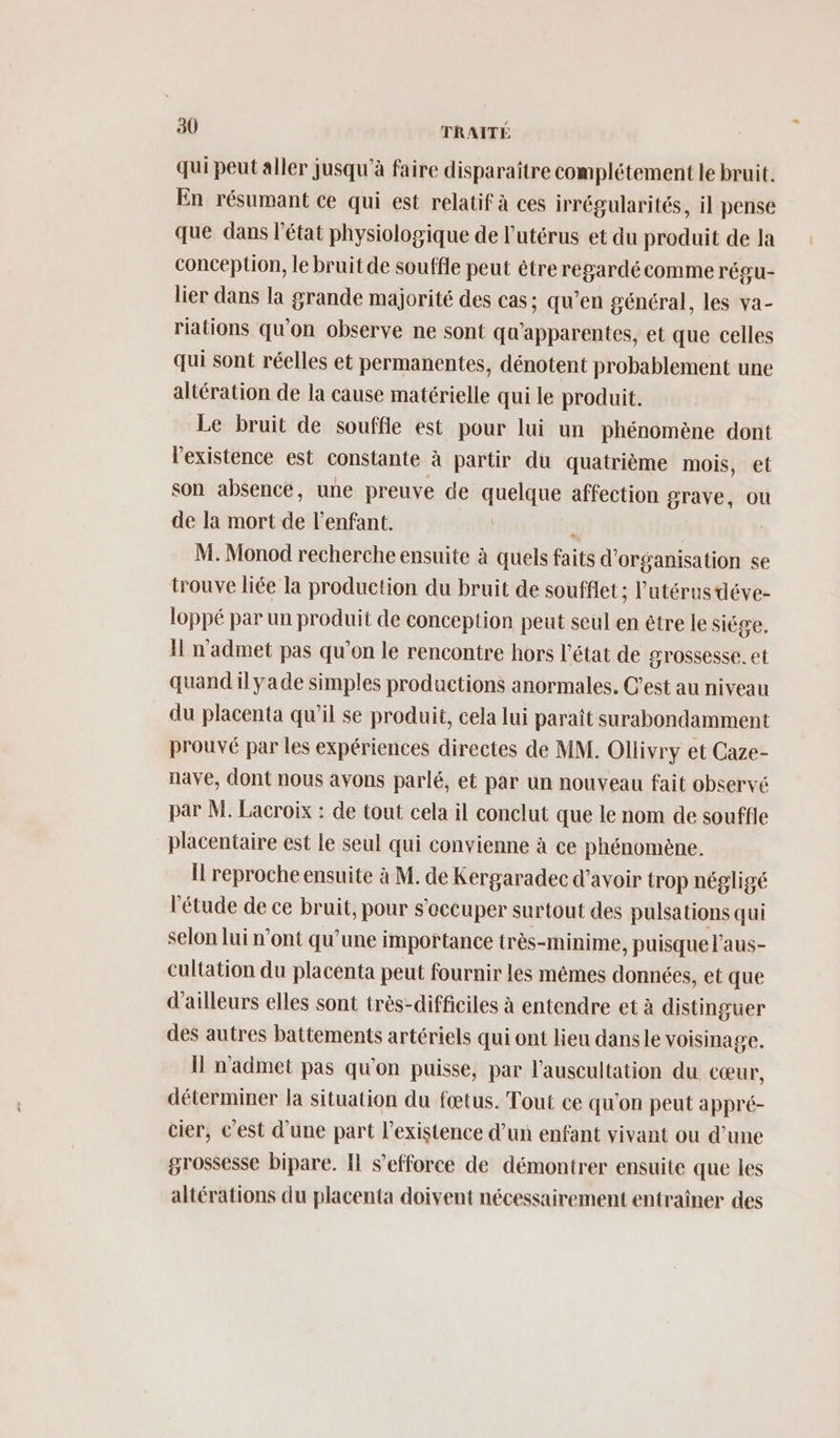 qui peut aller jusqu’à faire disparaître complétement le bruit. En résumant ce qui est relatif à ces irrégularités, il pense que dans l'état physiologique de l'utérus et du produit de la conception, le bruit de souffle peut être regardécomme régu- lier dans la grande majorité des cas; qu’en général, les va- riations qu’on observe ne sont qu'apparentes, et que celles qui sont réelles et permanentes, dénotent probablement une altération de la cause matérielle qui le produit. Le bruit de souffle est pour lui un phénomène dont l'existence est constante à partir du quatrième mois, et son absence, une preuve de quelque affection grave, ou de la mort de l'enfant. *. | M. Monod recherche ensuite à quels faits d'organisation se trouve liée la production du bruit de soufflet; l'utérus déve- loppé par un produit de conception peut seul en être le siége, Il n'admet pas qu’on le rencontre hors l’état de grossesse. et quand il yade simples productions anormales. C’est au niveau du placenta qu’il se produit, cela lui paraît surabondamment prouvé par les expériences directes de MM. Ollivry et Caze- nave, dont nous avons parlé, et par un nouveau fait observé par M. Lacroix : de tout cela il conclut que le nom de souffle placentaire est le seul qui convienne à ce phénomène. Il reproche ensuite à M. de Kergaradec d’avoir trop négligé l'étude de ce bruit, pour s'occuper surtout des pulsations qui selon lui n’ont qu’une importance très-minime, puisque l’aus- cultation du placenta peut fournir les mêmes données, et que d’ailleurs elles sont très-difficiles à entendre et à distinguer des autres battements artériels qui ont lieu dansle voisinage. Il n'admet pas qu'on puisse, par l’auscultation du cœur, déterminer la situation du fœtus. Tout ce qu'on peut appré- cier, c'est d’une part l'existence d’un enfant vivant ou d’une grossesse bipare. Il s'efforce de démontrer ensuite que les altérations du placenta doivent nécessairement entraîner des