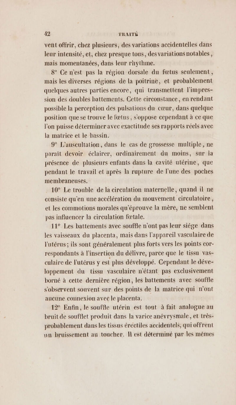 vent offrir, chez plusieurs, des variations accidentelles dans leur intensité, et, chez presque tous, des variations notables, mais momentanées, dans leur rnythme. 8° Ce n’est pas la région dorsale du fœtus seulement, mais les diverses régions de la poitrine, et probablement quelques autres parties encore, qui transmettent l'impres- sion des doubles battements. Cette circonstance, en rendant possible la perception des pulsations du cœur, dans quelque position que se trouve le fœtus , S'oppose cependant à ce que l'on puisse déterminer avee exactitude ses rapports réels avec la matrice et le bassin. 9° L’'auscultation, dans le cas de grossesse multiple, ne paraît devoir éclairer, ordinairement du moins, sur la présence de plusieurs enfants dans la cavité utérine, que pendant le travail et après la rupture de lune des poches membraneuses. 10° Le trouble de la circulation maternelle, quand il ne consiste qu’en une accélération du mouvement circulatoire, et les commotions morales qu'éprouve la mère, ne semblent pas influencer la circulation fœtale. 11° Les battements avec souffle n’ont pas leur siége dans les vaisseaux du placenta, mais dans l'appareil vasculaire de l'utérus; ils sont généralement plus forts vers les points cor- respondants à l'insertion du délivre, parce que le tissu vas- culaire de lPutérus y est plus développé. Cependant le déve- loppement du tissu vasculaire n'étant pas exclusivement borné à cette dernière région, les battements avec souffle s'observent souvent sur des points de la matrice qui n'ont aucune connexion avec le placenta. 12° Enfin, le souffle utérin est tout à fait analogue au bruit de soufflet produit dans la varice anévrysmale, et très- probablement dans les tissus érectiles accidentels; qui offrent un bruissement an toucher. IL est déterminé par les mêmes