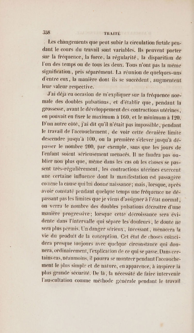 Les changements que peut subir la circulation fœtale pen- dant le cours du travail sont variables. Ils peuvént porter sur la fréquence, la force, la régularité, la disparition dé l'un des temps ou de tous les deux. Tous n’ont pas la méme signification , pris séparément. La réunion de quelques-uns d'entre eux, la manière dont ils se succèdent , augmentent leur valeur respective. J'ai déjà eu occasion de w’expliquer sur la fréquence nor- male des doubles pulsations, et d'établir que, pendant la grossesse, avant le développement des contractions utérines on pouvait en fixer le maximum à 169, et le minimum à 120. D'un autre côté, J'ai dit qu'il n’était pas impossible, pendant le travail de l'accouchement, de voir cette dernière limite descendre jusqu'à 190, ou la première s'élever jusqu'à dé- passer le nombre 200, par exemple, sans que les jours de l'enfant soient sérieusement menacés. Il ne faudra pas ou- blier non plus que, même dans les cas où les choses se pas- sent très-régulièrement, les contractions utérines exercent une certaine influence dont la manifestation est passagère come la cause qui lui donne naissancé; mais, lorsque, après avoir constaté pendant quelque temps une fréquence ne dé- passant pas les limites que je viens d’assigner à l'état normal, on verra le nombre des doubles pulsations décroiître d’une manière progressive; lorsque cetté décroissance sera évi- dente dans l'intervalle qui sépare les’ douleurs , le doute ne sera plus pérmis. Un danger sérieux . incessant, menacera la vie du produit de la conception. Cet état de choses coïnci- dera presque toujours avec quelque circonstance qui don- nera, ordinairement, l'explication de ce qui se passe. Dans cer- tains Cas, néanmoins, il pourra se montrer pendant l’accouche- ment le plus simple et de nature, en apparence, à inspirer ja plus grande sécurité. De là, la nécessité de faire intervenir l'auscultation comme méthode générale pendant le travail