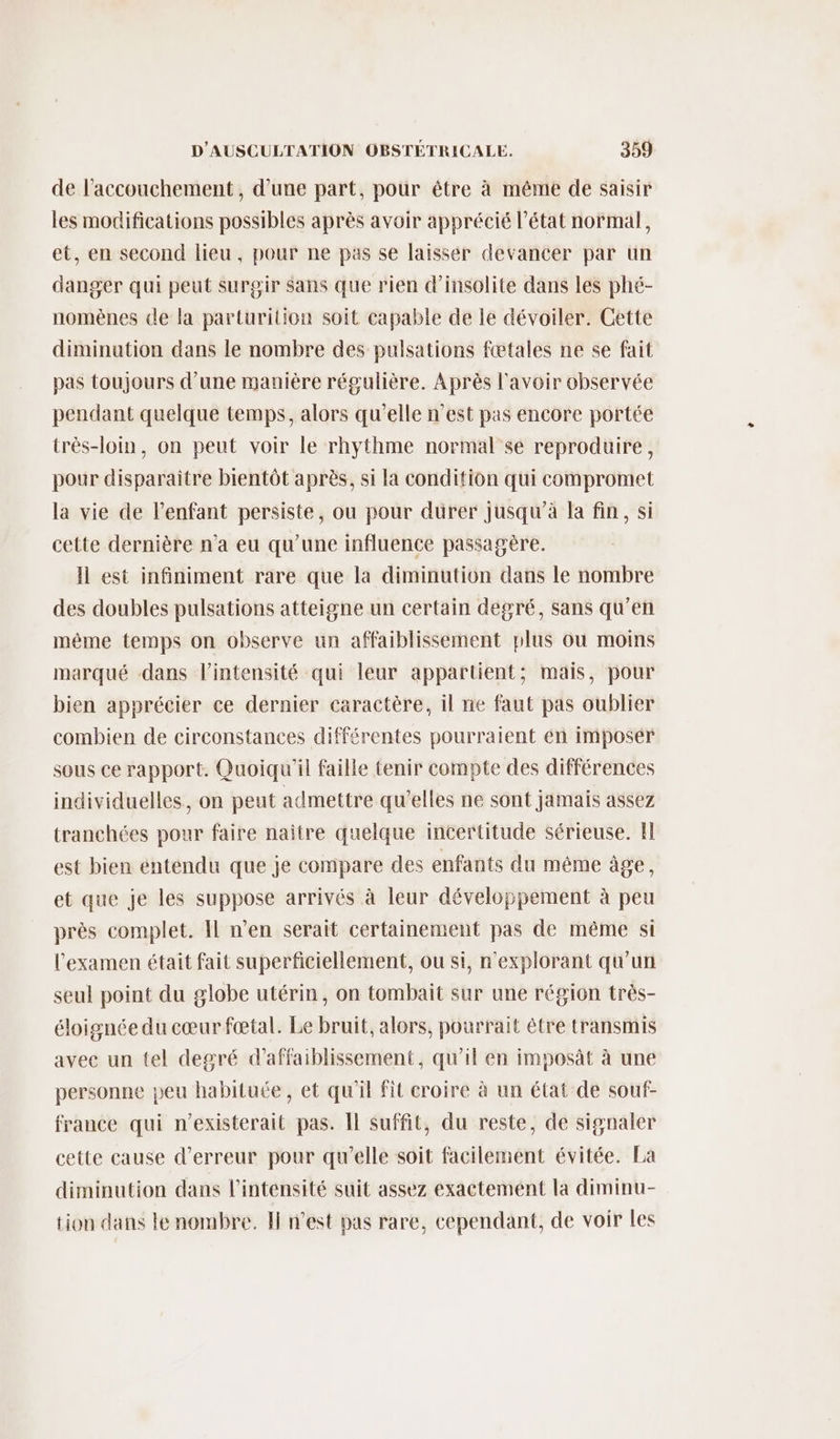 de l'accouchement, d’une part, pour être à même de saisir les modifications possibles après avoir apprécié l’état normal, et, en second lieu, pour ne pas se laisser devancer par un danger qui peut surgir sans que rien d’insolite dans les phé- nomènes de la parturition soit capable de le dévoiler. Cette diminution dans le nombre des pulsations fœtales ne se fait pas toujours d’une manière régulière. Après l'avoir observée pendant quelque temps, alors qu’elle n’est pas encore portée très-loin, on peut voir le rhythme normal se reproduire, pour disparaitre bientôt après, si la condition qui compromet la vie de l’enfant persiste, ou pour durer jusqu’à la fin, si cette dernière n'a eu qu’une influence passagère. Il est infiniment rare que la diminution dans le nombre des doubles pulsations atteigne un certain degré, sans qu’en même temps on observe un affaiblissement plus ou moins marqué dans l'intensité qui leur appartient; mais, pour bien apprécier ce dernier caractère, il ne faut pas oublier combien de circonstances différentes pourraient en imposer sous ce rapport. Quoiqu'il faille tenir compte des différences individuelles, on peut admettre qu’elles ne sont jamais assez tranchées pour faire naître quelque incertitude sérieuse. fl est bien entendu que je compare des enfants du même âge, et que je les suppose arrivés à leur développement à peu près complet. Il n’en serait certainement pas de même si l'examen était fait superficiellement, ou si, n'explorant qu'un seul point du globe utérin, on tombait sur une région très- éloignée du cœur fœtal. Le bruit, alors, pourrait être transmis avec un tel degré d’affaiblissement, qu'il en imposât à une personne peu habituée, et qu'il fit croire à un état de souf- france qui n’existerait pas. Il suffit, du reste, de signaler cette cause d'erreur pour qu’elle soit facilement évitée. La diminution dans l'intensité suit assez exactement la diminu- tion dans le nombre. Il n’est pas rare, cependant, de voir les
