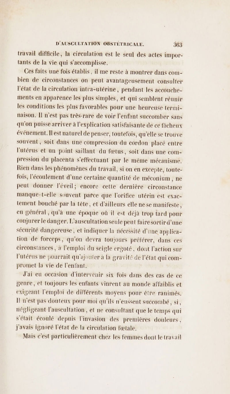 travail difficile, la circulation est le seul des actes impor- tants de la vie qui s’accomplisse. Ces faits une fois établis, il me reste à montrer dans com- bien de circonstances on peut avantageusement consulter Pétat de la cireulation intra-utérine, pendant les accouche- ments en apparence les plus simples, et qui semblent réunir les conditions les plus favorables pour une heureuse termi- naison. [l n’est pas très-rare de voir l'enfant succomber sans qu'on puisse arriver à l'explication satisfaisante de ce fàacheux événement. Il est naturel de penser, toutéfois, qu’elle se trouve souvent, soit dans une compression du cordon placé entre l'utérus et un point saillant du fœtus, soit dans une com- pression du placenta s’effectuant par le même mécanisme. Rien dans les phénomènes du travail, si on en excepte, toute- fois, l'écoulement d’une certaine quantité de méconium , ne peut donner l'éveil; éncore cette dernière circonstance manque-t-elle souvent pañce que l'orifice utérin est exac- tement bouché par la tête, et d’ailleurs elle ne se manifeste, en général, qu'à une époque où il est déjà trop tard pour conjurer le danger. L’auscultation seule peut faire sortir d’une sécurité dangereuse, et indiquer la nécessité d'une applica- tion de forceps, qu’on devra toujours préférer, dans ces circonstances , à l'emploi du seigle ergoté, dont l’action sur l'utérus ne pourrait qu'ajouter à la gravité de l’état qui com- promet la vie de l'enfant. J'ai eu occasion d'intervenir six fois dans des cas de ce genre, ét toujours les enfants vinrent au monde affaiblis et exigeant l'emploi de différents moyens pour étre ranimés. Il n'est pas douteux pour moi qu'ils n'eussent succombeé, si, négligeant l'auscultation, et ne consultant que le temps qui s'était écoulé depuis l'invasion des premières douleurs . J'avais ignoré l’état de la circulation fœtale. Mais c'est particulièrement chez les femmes dont le travail