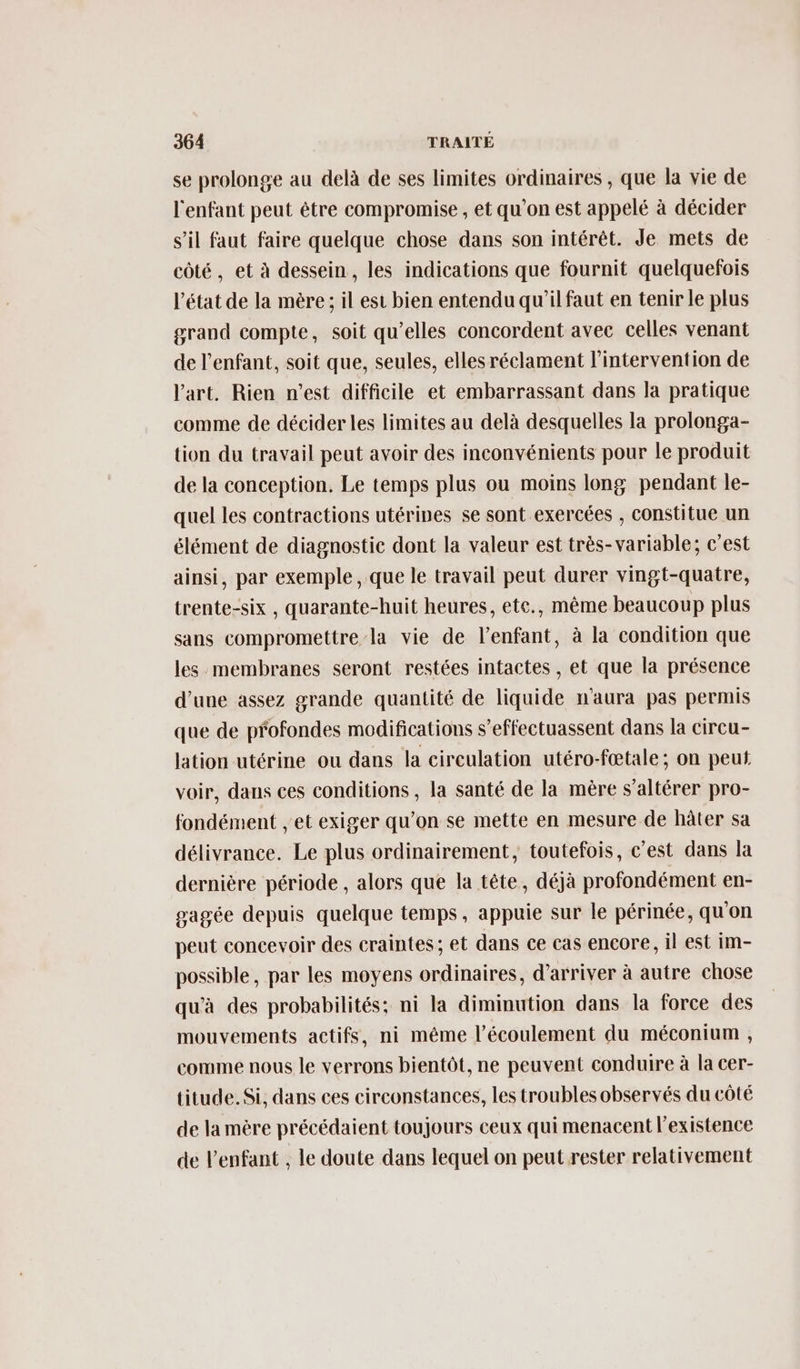 se prolonge au delà de ses limites ordinaires , que la vie de l'enfant peut être compromise , et qu’on est appelé à décider s’il faut faire quelque chose dans son intérêt. Je mets de côté, et à dessein, les indications que fournit quelquefois l’état de la mère ; il est bien entendu qu’il faut en tenir le plus grand compte, soit qu’elles concordent avec celles venant de l'enfant, soit que, seules, elles réclament l'intervention de l'art. Rien n’est difficile et embarrassant dans la pratique comme de décider les limites au delà desquelles la prolonga- tion du travail peut avoir des inconvénients pour le produit de la conception. Le temps plus ou moins long pendant le- quel les contractions utéripes se sont exercées , constitue un élément de diagnostic dont la valeur est très-variable; c’est ainsi, par exemple , que le travail peut durer vingt-quatre, trente-six , quarante-huit heures, ete., même beaucoup plus sans compromettre la vie de l’enfant, à la condition que les membranes seront restées intactes , et que la présence d'une assez grande quantité de liquide n'aura pas permis que de profondes modifications s’effectuassent dans la circu- lation utérine ou dans la circulation utéro-fœtale; on peut voir, dans ces conditions , la santé de la mère s’altérer pro- fondément , et exiger qu’on se mette en mesure de hâter sa délivrance. Le plus ordinairement, toutefois, c’est dans la dernière période , alors que la tête, déjà profondément en- gagée depuis quelque temps, appuie sur le périnée, qu'on peut concevoir des craintes; et dans ce cas encore, il est im- possible, par les moyens ordinaires, d'arriver à autre chose qu'à des probabilités: ni la diminution dans la force des mouvements actifs, ni méme l'écoulement du méconium , comme nous le verrons bientôt, ne peuvent conduire à la cer- titude. Si, dans ces circonstances, les troubles observés du côté de la mère précédaient toujours ceux qui menacent l'existence de l'enfant , le doute dans lequel on peut rester relativement