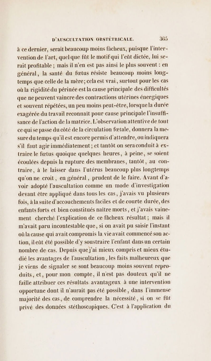 à ce dernier, serait beaucoup moins fâcheux, puisque l'inter- vention de l’art, quelque füt le motif qui l’eût dictée, lui se- rait profitable ; mais il n’en est pas ainsi le plus souvent : en général, la santé du fœtus résiste beaucoup moins long- temps que celle de la mère; cela est vrai, surtout pour les cas où la rigidité du périnée est la cause principale des difficultés que ne peuvent vaincre des contractions utérines énergiques et souvent répétées, un peu moins peut-être, lorsque la durée exagérée du travail reconnait pour cause principale l'insuffi- sance de l’action de la matrice. L'observation attentive de tout ce qui se passe du côté de la circulation fœtale, donnera la me- sure du temps qu'il est encore permis d'attendre, ou indiquera s’il faut agir immédiatement ; et tantôt on sera conduit à ex- traire le fœtus quoique quelques heures, à peine, se soient écoulées depuis la rupture des membranes, tantôt, au con- traire, à le laisser dans l'utérus beaucoup plus longtemps qu’on ne croit, en général, prudent de le faire. Avant d’a- voir adopté l’auscultation comme un mode d'investigation devant être appliqué dans tous les cas, j'avais vu plusieurs fois, à la suite d’accouchements faciles et de courte durée, des enfants forts et bien constitués naître morts, et j'avais vaine- ment cherché l'explication de ce fâcheux résultat; mais il m'avait paru incontestable que, si on avait pu saisir l'instant où la cause qui avait compromis la vie avait commencé son ac- tion, ileùt été possible d’y soustraire l'enfant dans un certain nombre de cas. Depuis que j'ai mieux compris et mieux étu- dié les avantages de l’auscultation , les faits malheureux que je viens de signaler se sont beaucoup moins souvent repro- duits, et, pour mon compte, il n'est pas douteux qu'il ne faille attribuer ces résultats avantageux à une intervention opportune dont il n'aurait pas été possible, dans l'immense majorité des cas, de comprendre la nécessité, si on se fût privé des données stéthoscopiques. C’est à l'application du