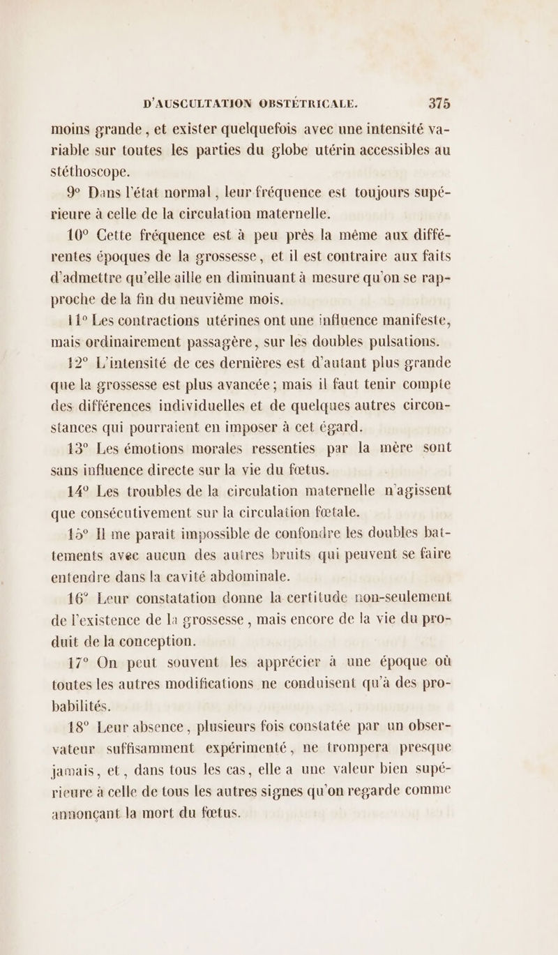 moins grande , et exister quelquefois avec une intensité va- riable sur toutes les parties du globe utérin accessibles au stéthoscope. 9 Dans l'état normal, leur fréquence est toujours supé- rieure à celle de la circulation maternelle. 10° Cette fréquence est à peu près la même aux diffé- rentes époques de la grossesse, et il est contraire aux faits d'admettre qu’elle aille en diminuant à mesure qu'on se rap- proche de la fin du neuvième mois. 11° Les contractions utérines ont une influence manifeste, mais ordinairement passagère, sur les doubles pulsations. 12° L’intensité de ces dernières est d'autant plus grande que la grossesse est plus avancée ; mais il faut tenir compte des différences individuelles et de quelques autres circon- stances qui pourraient en imposer à cet égard. 13° Les émotions morales ressenties par la mère sont sans influence directe sur la vie du fœtus. 14° Les troubles de la circulation maternelle n'agissent que consécutivement sur la circulation fœtale. 15° Il me parait impossible de confondre les doubles bat- tements avec aucun des autres bruits qui peuvent se faire entendre dans la cavité abdominale. 16° Leur constatation donne la certitude non-seulement de l'existence de la grossesse , mais encore de la vie du pro- duit de la conception. 17° On peut souvent les apprécier à une époque où toutes les autres modifications ne conduisent qu'à des pro- babilités. 18° Leur absence, plusieurs fois constatée par un obser- vateur suffisamment expérimenté, ne trompera presque jamais, et, dans tous les cas, elle a une valeur bien supé- rieure à celle de tous les autres signes qu'on regarde comme annonçant la mort du fœtus.